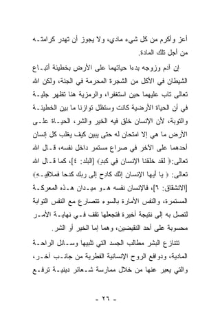 ‫ﺃﻋﺯ ﻭﺃﻜﺭﻡ ﻤﻥ ﻜل ﺸﻲﺀ ﻤﺎﺩﻱ، ﻭﻻ ﻴﺠﻭﺯ ﺃﻥ ﹸﻬﺩﺭ ﻜﺭﺍﻤﺘـﻪ‬
           ‫ﺘ‬                                  ‫‪‬‬
                                        ‫ﻤﻥ ﺃﺠل ﺘﻠﻙ ﺍﻟﻤﺎﺩﺓ.‬
‫ﺇﻥ ﺁﺩﻡ ﻭﺯﻭﺠﻪ ﺒﺩﺀﺍ ﺤﻴﺎﺘﻬﻤﺎ ﻋﻠﻰ ﺍﻷﺭﺽ ﺒﺨﻁﻴﺌﺔ ﺃﺘﺒـﺎﻉ‬
‫ﺍﻟﺸﻴﻁﺎﻥ ﻓﻲ ﺍﻷﻜل ﻤﻥ ﺍﻟﺸﺠﺭﺓ ﺍﻟﻤﺤﺭﻤﺔ ﻓﻲ ﺍﻟﺠﻨﺔ، ﻭﻟﻜﻥ ﺍﷲ‬
   ‫‪‬‬
‫ﺘﻌﺎﻟﻰ ﺘﺎﺏ ﻋﻠﻴﻬﻤﺎ ﺤﻴﻥ ﺍﺴﺘﻐﻔﺭﺍ، ﻭﺍﻟﺭﻤﺯﻴﺔ ﻫﻨﺎ ﺘﻅﻬﺭ ﺠﻠﻴـﺔ‬
‫ﻓﻲ ﺃﻥ ﺍﻟﺤﻴﺎﺓ ﺍﻷﺭﻀﻴﺔ ﻜﺎﻨﺕ ﻭﺴﺘﻅل ﺘﻭﺍﺯ ﹰﺎ ﻤﺎ ﺒﻴﻥ ﺍﻟﺨﻁﻴﺌـﺔ‬
                 ‫ﻨ‬                               ‫‪‬‬
‫ﻭﺍﻟﺘﻭﺒﺔ، ﻷﻥ ﺍﻹﻨﺴﺎﻥ ﹸﻠﻕ ﻓﻴﻪ ﺍﻟﺨﻴﺭ ﻭﺍﻟﺸﺭ، ﺍﻟﺤﻴـﺎﺓ ﻋﻠـﻰ‬
                                ‫ﺨ‬        ‫‪‬‬
‫ﺍﻷﺭﺽ ﻤﺎ ﻫﻲ ﺇﻻ ﺍﻤﺘﺤﺎﻥ ﻟﻪ ﺤﺘﻰ ﻴﺒﻴﻥ ﻜﻴﻑ ﻴﻐﻠﺏ ﻜل ﺇﻨﺴﺎﻥ‬
‫ﺃﺤﺩﻫﻤﺎ ﻋﻠﻰ ﺍﻵﺨﺭ ﻓﻲ ﺼﺭﺍﻉ ﻤﺴﺘﻤﺭ ﺩﺍﺨل ﻨﻔﺴﻪ، ﻗـﺎل ﺍﷲ‬
‫ﺘﻌﺎﻟﻰ:‪ ‬ﻟﻘﺩ ﺨﻠﻘ ﹶﺎ ﺍﻹﻨ ‪‬ﺎﻥ ِﻲ ﻜ ‪] ٍ ‬ﺍﻟﺒﻠﺩ: ٤[، ﻜﻤﺎ ﻗـﺎل ﺍﷲ‬
                         ‫ﹶ ﹶ ‪ ‬ﹶ ﹶ ﹾﻨ ِ ﹾﺴ ‪ ‬ﻓ ﹶﺒﺩ‬
‫ﺘﻌﺎﻟﻰ: ‪ ‬ﺎ ﺃﻴ ‪‬ﺎ ﺍﻹﻨ ‪‬ﺎﻥ ﺇﻨﻙ ﹶﺎﺩﺡ ﺇ ﹶﻰ ﺭﺒﻙ ﻜﺩ ‪‬ﺎ ﻓﻤﻼ ِﻴـ ِ‪‬‬
 ‫ﻴ َ ‪‬ﻬ ِ ﹾﺴ ‪ ِ ‬ﱠ ‪ ‬ﻜ ِ ‪ِ ‬ﻟ ‪   ‬ﹶ ‪‬ﺤ ﹶ ‪ ‬ﹶﻗ ﻪ‬
‫]ﺍﻻﻨﺸﻘﺎﻕ: ٦[، ﻓﺎﻹﻨﺴﺎﻥ ﻨﻔﺴﻪ ﻫـﻭ ﻤﻴـﺩﺍﻥ ﻫـﺫﻩ ﺍﻟﻤﻌﺭﻜـﺔ‬
‫ﺍﻟﻤﺴﺘﻤﺭﺓ، ﻭﺍﻟﻨﻔﺱ ﺍﻷﻤﺎﺭﺓ ﺒﺎﻟﺴﻭﺀ ﺘﺘﺼﺎﺭﻉ ﻤﻊ ﺍﻟﻨﻔﺱ ﺍﻟﺘﻭﺍﺒﺔ‬
‫ﻟﺘﺼل ﺒﻪ ﺇﻟﻰ ﻨﺘﻴﺠﺔ ﺃﺨﻴﺭﺓ ﻓﺘﺠﻌﻠﻬﺎ ﺘﻘﻑ ﻓـﻲ ﻨﻬﺎﻴـﺔ ﺍﻷﻤـﺭ‬
       ‫ﻤﺤﺴﻭﺒﺔ ﻋﻠﻰ ﺃﺤﺩ ﺍﻟﻨﻘﻴﻀﻴﻥ، ﻭﻫﻤﺎ ﺇﻤﺎ ﺍﻟﺨﻴﺭ ﺃﻭ ﺍﻟﺸﺭ.‬
‫ﺘﺘﻨﺎﺯﻉ ﺍﻟﺒﺸﺭ ﻤﻁﺎﻟﺏ ﺍﻟﺠﺴﺩ ﺍﻟﺘﻲ ﺘﻠﺒﻴﻬﺎ ﻭﺴـﺎﺌل ﺍﻟﺭﺍﺤـﺔ‬
‫ﺍﻟﻤﺎﺩﻴﺔ، ﻭﺩﻭﺍﻓﻊ ﺍﻟﺭﻭﺡ ﺍﻹﻨﺴﺎﻨﻴﺔ ﺍﻟﻔﻁﺭﻴﺔ ﻤﻥ ﺠﺎﻨـﺏ ﺁﺨـﺭ،‬
‫ﻭﺍﻟﺘﻲ ﻴﻌﺒﺭ ﻋﻨﻬﺎ ﻤﻥ ﺨﻼل ﻤﻤﺎﺭﺴﺔ ﺸـﻌﺎﺌﺭ ﺩﻴﻨﻴـﺔ ﺘﺭﻓـﻊ‬


                        ‫- ٦٢ -‬
 