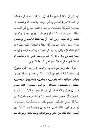 ‫ﺍﻹﻨﺴﺎﻥ ﺇﻟﻰ ﻤﻜﺎﻨﺔ ﻤﺘﻤﻴﺯﺓ ﻜﺄﻓﻀل ﻤﺨﻠﻭﻗﺎﺕ ﺍﷲ ﺘﻌﺎﻟﻰ، ﻓﻤﺜﻠﻤﺎ‬
‫ﺃﻥ ﺍﻟﻤﻌﺩﺓ ﺘﺠﻭﻉ ﻟﻠﻁﻌﺎﻡ ﻭﺘﺘﺄﻟﻡ ﺒﺩﻭﻨﻪ، ﻭﺍﻟﻌﻀـﻠﺔ ﻭﺍﻟﻤﻔﺼـل‬
‫ﻴﺠﻭﻋﺎﻥ ﻟﻠﺤﺭﻜﺔ ﻭﻴﻨﺘﻜﺴﺎﻥ ﺒﺩﻭﻨﻬﺎ، ﻭﺍﻟﻘﻠﺏ ﻴﺠﻭﻉ ﺇﻟﻰ ﺍﻟﺤـﺏ‬
‫ﻭﻴﻜﺘﺌﺏ ﻤﻥ ﻏﻴﺭﻩ، ﻓﻜﺫﻟﻙ ﺍﻟﺭﻭﺡ ﻓﺈﻨﻬﺎ ﺘﺠﻭﻉ ﻟﻺﻴﻤﺎﻥ ﻭﺘﺼﻴﺭ‬
‫ﻫﺎﺌﻤﺔ ﺇﻥ ﻟﻡ ﺘﺠﺩﻩ، ﻭﻤﻥ ﺃﺠل ﺃﻥ ﻴﺤـﺘﻔﻅ ﺍﻹﻨﺴـﺎﻥ ﺒﻭﻀـﻊ‬
                     ‫‪‬‬
‫ﻤﺘﻭﺍﺯﻥ ﺒﻴﻥ ﻫﺎﺘﻴﻥ ﺍﻟﻘﻭﺘﻴﻥ )ﺍﻟﺭﻭﺤﻴﺔ ﻭﺍﻟﻤﺎﺩﻴﺔ( ﺍﻟﻠﺘﻴﻥ ﻜﺜﻴ ‪‬ﺍ ﻤﺎ‬
    ‫ﺭ‬
‫ﺘﺘﻌﺎﺭﻀﺎ، ﻓﺈﻨﻪ ﻴﻅل ﺒﺤﺎﺠﺔ ﺇﻟﻰ ﻨﻤﻭﺫﺝ ﻴﺴﺘﻁﻴﻊ ﻓﻬﻤﻪ ﻭﺇﺘﻴﺎﻨﻪ،‬
                                          ‫ﹼ‬
‫ﻭﻫﺫﺍ ﺍﻟﻨﻤﻭﺫﺝ ﻴﻭﻓﺭﻩ ﺍﻟﻘﺭﺁﻥ ﺍﻟﻜﺭﻴﻡ ﻭﺴﻨﺔ ﺍﻟﻨﺒﻲ ‪ ‬ﻭﺘﻌﺎﻟﻴﻤـﻪ،‬
            ‫ﻓﻴﺸﺤﺫ ﻗﺩﺭﺘﻪ ﻓﻲ ﻤﺨﺘﻠﻑ ﻨﻭﺍﺤﻲ ﺍﻟﻨﺸﺎﻁ ﺍﻟﺩﻨﻴﻭﻱ.‬
‫ﻴﻘﻭل )ﻜـﺎﺯﻨﺘﺯﺍﻜﻲ( ﻓـﻲ ﺭﻭﺍﻴﺘـﻪ )ﺯﻭﺭﺒـﺎ ﺍﻟﻴﻭﻨـﺎﻨﻲ(:‬
‫)ﺇﻥ ﻫﻨﺎﻙ ﺜﻼﺜﺔ ﺃﻨﻭﺍﻉ ﻤﻥ ﺍﻟﺒﺸﺭ: ﺍﻟﺫﻴﻥ ﻴﺤﺩﺩﻭﻥ ﻫﺩ ﹰﺎ ﻟﻬﻡ ﺃﻥ‬
        ‫ﻓ‬                                           ‫‪‬‬
‫ﻴﻌﻴﺸﻭﺍ ﺤﻴﺎﺘﻬﻡ، ﻜﻤﺎ ﻴﻘﻭﻟﻭﻥ، ﻭﻴﺄﻜﻠﻭﻥ، ﻭﻴﺸﺭﺒﻭﻥ، ﻭﻴﺤﺒﻭﻥ،‬
‫ﻭﻴﻐﺘﻨﻭﻥ، ﻭﻴﺼﺒﺤﻭﻥ ﻤﺸﺎﻫﻴﺭ. ﺜﻡ ﺍﻟﺫﻴﻥ ﻴﺤﺩﺩﻭﻥ ﻫﺩ ﹰﺎ ﻟﻬـﻡ‬
      ‫ﻓ‬
‫ﻻ ﻷﺠل ﺤﻴﺎﺘﻬﻡ ﺍﻟﺨﺎﺼﺔ، ﺒل ﺤﻴـﺎﺓ ﺠﻤﻴـﻊ ﺍﻟﺒﺸـﺭ، ﺇﻨﻬـﻡ‬
‫ﻴﺸﻌﺭﻭﻥ ﺃﻥ ﺠﻤﻴﻊ ﺍﻟﺒﺸﺭ ﻟﻴﺴﻭﺍ ﺇﻻ ﻭﺍﺤ ‪‬ﺍ ﻭﻴﺠﻬـﺩﻭﻥ ﻓـﻲ‬
              ‫ﺩ‬                         ‫‪‬‬
‫ﻤﺤﺎﻭﻟﺔ ﺘﻔﺘﻴﺢ ﻋﻘﻭﻟﻬﻡ ﻭﺤﺒﻬﻡ ﺒﻘﺩﺭ ﻤﺎ ﻴﺴﺘﻁﻴﻌﻭﻥ ﻭﻴﺤﺴﻨﻭﻥ‬
‫ﺇﻟﻴﻬﻡ. ﻭﺃﺨﻴ ‪‬ﺍ ﻫﻨﺎﻙ ﺍﻟﺫﻴﻥ ﻫﺩﻓﻬﻡ ﺃﻥ ﻴﻌﻴﺸﻭﺍ ﺤﻴـﺎﺓ ﺍﻟﻜـﻭﻥ‬
                    ‫‪‬‬                    ‫ﺭ‬
‫ﺃﺠﻤﻊ، ﻷﻨﻨﺎ ﻜﻠﻨﺎ ﻤﻥ ﺒﺸﺭ ﻭﺤﻴﻭﺍﻨﺎﺕ، ﻭﻨﺒﺎﺘـﺎﺕ، ﻭﻜﻭﺍﻜـﺏ،‬


                        ‫- ٧٢ -‬
 