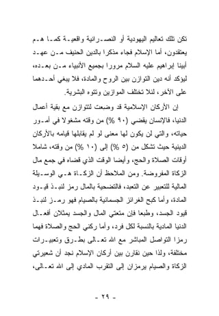 ‫ﺘﻜﻥ ﺘﻠﻙ ﺘﻌﺎﻟﻴﻡ ﺍﻟﻴﻬﻭﺩﻴﺔ ﺃﻭ ﺍﻟﻨﺼـﺭﺍﻨﻴﺔ ﻭﺍﻗﻌﻴـﺔ ﻜﻤـﺎ ﻫـﻡ‬
‫ﻴﻌﺘﻘﺩﻭﻥ، ﺃﻤﺎ ﺍﻹﺴﻼﻡ ﻓﺠﺎﺀ ﻤﺫﻜ ‪‬ﺍ ﺒﺎﻟﺩﻴﻥ ﺍﻟﺤﻨﻴﻑ ﻤـﻥ ﻋﻬـﺩ‬
                        ‫ﺭ‬
‫ﺃﺒﻴﻨﺎ ﺇﺒﺭﺍﻫﻴﻡ ﻋﻠﻴﻪ ﺍﻟﺴﻼﻡ ﻤﺭﻭ ‪‬ﺍ ﺒﺠﻤﻴﻊ ﺍﻷﻨﺒﻴﺎﺀ ﻤـﻥ ﺒﻌـﺩﻩ،‬
                          ‫ﺭ‬
‫ﻟﻴﺅﻜﺩ ﺃﻨﻪ ﺩﻴﻥ ﺍﻟﺘﻭﺍﺯﻥ ﺒﻴﻥ ﺍﻟﺭﻭﺡ ﻭﺍﻟﻤﺎﺩﺓ، ﻓﻼ ﻴﺒﻐﻲ ﺃﺤـﺩﻫﻤﺎ‬
           ‫ﻋﻠﻰ ﺍﻵﺨﺭ، ﻟﺌﻼ ﺘﺨﺘﻠﻑ ﺍﻟﻤﻭﺍﺯﻴﻥ ﻭﺘﺘﻭﻩ ﺍﻟﺒﺸﺭﻴﺔ.‬
‫ﺇﻥ ﺍﻷﺭﻜﺎﻥ ﺍﻹﺴﻼﻤﻴﺔ ﻗﺩ ﻭ ِﻌﺕ ﻟﺘﺘﻭﺍﺯﻥ ﻤﻊ ﺒﻘﻴﺔ ﺃﻋﻤﺎل‬
                        ‫‪‬ﻀ‬                    ‫‪‬‬
‫ﺍﻟﺩﻨﻴﺎ، ﻓﺎﻹﻨﺴﺎﻥ ﻴﻘﻀﻲ )٠٩ %( ﻤﻥ ﻭﻗﺘﻪ ﻤﺸﻐﻭﻻ ﻓﻲ ﺃﻤـﻭﺭ‬
         ‫ﹰ‬
‫ﺤﻴﺎﺘﻪ، ﻭﺍﻟﺘﻲ ﻟﻥ ﻴﻜﻭﻥ ﻟﻬﺎ ﻤﻌﻨﻰ ﻟﻭ ﻟﻡ ﻴﻘﺎﺒﻠﻬﺎ ﻗﻴﺎﻤﻪ ﺒﺎﻷﺭﻜﺎﻥ‬
‫ﺍﻟﺩﻴﻨﻴﺔ ﺤﻴﺙ ﺘﺸﻜل ﻤﻥ )٥ %( ﺇﻟﻰ )٠١ %( ﻤﻥ ﻭﻗﺘﻪ، ﺸﺎﻤﻼ‬
‫ﹰ‬
‫ﺃﻭﻗﺎﺕ ﺍﻟﺼﻼﺓ ﻭﺍﻟﺤﺞ، ﻭﺃﻴ ‪‬ﺎ ﺍﻟﻭﻗﺕ ﺍﻟﺫﻱ ﻗﻀﺎﻩ ﻓﻲ ﺠﻤﻊ ﻤﺎل‬
                            ‫ﻀ‬
‫ﺍﻟﺯﻜﺎﺓ ﺍﻟﻤﻔﺭﻭﻀﺔ. ﻭﻤﻥ ﺍﻟﻤﻼﺤﻅ ﺃﻥ ﺍﻟﺯﻜـﺎﺓ ﻫـﻲ ﺍﻟﻭﺴـﻴﻠﺔ‬
                     ‫‪‬‬
‫ﺍﻟﻤﺎﻟﻴﺔ ﻟﻠﺘﻌﺒﻴﺭ ﻋﻥ ﺍﻟﺘﻌﺒﺩ، ﻓﺎﻟﺘﻀﺤﻴﺔ ﺒﺎﻟﻤﺎل ﺭﻤﺯ ﻟﻨﺒـﺫ ﻗﻴـﻭﺩ‬
‫ﺍﻟﻤﺎﺩﺓ، ﻭﺃﻤﺎ ﻜﺒﺢ ﺍﻟﻐﺭﺍﺌﺯ ﺍﻟﺠﺴﻤﺎﻨﻴﺔ ﺒﺎﻟﺼﻴﺎﻡ ﻓﻬﻭ ﺭﻤـﺯ ﻟﻨﺒـﺫ‬
      ‫‪‬‬
‫ﻗﻴﻭﺩ ﺍﻟﺠﺴﺩ، ﻭﻁﺒ ‪‬ﺎ ﻓﺈﻥ ﻤﺘﻌﺘﻲ ﺍﻟﻤﺎل ﻭﺍﻟﺠﺴﺩ ﻴﻤﺜﻼﻥ ﺃﻓﻌـﺎل‬
                                ‫ﻌ ‪‬‬
‫ﺍﻟﺩﻨﻴﺎ ﺍﻟﻤﺎﺩﻴﺔ ﺒﺎﻟﻨﺴﺒﺔ ﻟﻜل ﻓﺭﺩ، ﻭﺃﻤﺎ ﺭﻜﻨﻲ ﺍﻟﺤﺞ ﻭﺍﻟﺼﻼﺓ ﻓﻬﻤﺎ‬
‫ﺭﻤﺯﺍ ﺍﻟﺘﻭﺍﺼل ﺍﻟﻤﺒﺎﺸﺭ ﻤﻊ ﺍﷲ ﺘﻌـﺎﻟﻰ ﺒﻁـﺭﻕ ﻭﺘﻌﺒﻴـﺭﺍﺕ‬
‫ﻤﺨﺘﻠﻔﺔ، ﻭﻟﺫﺍ ﺤﻴﻥ ﻨﻘﺎﺭﻥ ﺒﻴﻥ ﺃﺭﻜﺎﻥ ﺍﻹﺴﻼﻡ ﻨﺠﺩ ﺃﻥ ﺸﻌﻴﺭﺘﻲ‬
       ‫‪‬‬
‫ﺍﻟﺯﻜﺎﺓ ﻭﺍﻟﺼﻴﺎﻡ ﻴﺭﻤﺯﺍﻥ ﺇﻟﻰ ﺍﻟﺘﻘﺭﺏ ﺍﻟﻤﺎﺩﻱ ﺇﻟﻰ ﺍﷲ ﺘﻌـﺎﻟﻰ،‬


                       ‫- ٩٢ -‬
 