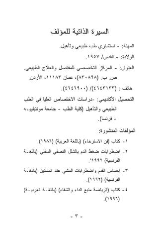 ‫ﺍﻟﺴﻴﺭﺓ ﺍﻟﺫﺍﺘﻴﺔ ﻟﻠﻤﺅﻟﻑ‬
                  ‫ﺍﻟﻤﻬﻨﺔ: - ﺍﺴﺘﺸﺎﺭﻱ ﻁﺏ ﻁﺒﻴﻌﻲ ﻭﺘﺄﻫﻴل.‬
                                ‫ﺍﻟﻭﻻﺩﺓ: - ﺍﻟﻘﺩﺱ/ ٧٥٩١.‬
‫ﺍﻟﻌﻨﻭﺍﻥ: - ﺍﻟﻤﺭﻜﺯ ﺍﻟﺘﺨﺼﺼﻲ ﻟﻠﻤﻔﺎﺼل ﻭﺍﻟﻌﻼﺝ ﺍﻟﻁﺒﻴﻌﻲ.‬
  ‫ﺹ. ﺏ. )٨٩٨٠٣٨(، ﻋﻤﺎﻥ ٣٨١١١، ﺍﻷﺭﺩﻥ.‬
                   ‫ﻫﺎﺘﻑ : )٣٣١٣٤٦٤(/ )٠٠٩٦٤٦٤(.‬
‫ﺍﻟﺘﺤﺼﻴل ﺍﻷﻜﺎﺩﻴﻤﻲ: -ﺩﺭﺍﺴﺎﺕ ﺍﻻﺨﺘﺼﺎﺹ ﺍﻟﻌﻠﻴﺎ ﻓﻲ ﺍﻟﻁﺏ‬
‫ﺍﻟﻁﺒﻴﻌﻲ ﻭﺍﻟﺘﺄﻫﻴل )ﻜﻠﻴﺔ ﺍﻟﻁﺏ - ﺠﺎﻤﻌﺔ ﻤﻭﻨﺘﺒﻠﻴﻴـﻪ‬
                                       ‫- ﻓﺭﻨﺴﺎ(.‬

                                       ‫ﺍﻟﻤﺅﻟﻔﺎﺕ ﺍﻟﻤﻨﺸﻭﺭﺓ:‬
       ‫١- ﻜﺘﺎﺏ )ﻓﻥ ﺍﻻﺴﺘﺭﺨﺎﺀ( )ﺒﺎﻟﻠﻐﺔ ﺍﻟﻌﺭﺒﻴﺔ( )٦٨٩١(.‬
‫٢- ﺍﻀﻁﺭﺍﺒﺎﺕ ﻀﻐﻁ ﺍﻟﺩﻡ ﺒﺎﻟﺸﻠل ﺍﻟﻨﺼﻔﻲ ﺍﻟﺴﻔﻠﻲ )ﺒﺎﻟﻠﻐـﺔ‬
                                  ‫ﺍﻟﻔﺭﻨﺴﻴﺔ( ٢٩٩١".‬
‫٣- ﺇﺤﺴﺎﺱ ﺍﻟﻘﺩﻡ ﻭﺍﻀﻁﺭﺍﺒﺎﺕ ﺍﻟﻤﺸﻲ ﻋﻨﺩ ﺍﻟﻤﺴﻨﻴﻥ )ﺒﺎﻟﻠﻐـﺔ‬
                                ‫ﺍﻟﻔﺭﻨﺴﻴﺔ( )٢٩٩١(.‬
‫٤- ﻜﺘﺎﺏ )ﺍﻟﺭﻴﺎﻀﺔ ﻤﻨﺒﻊ ﺍﻟﺩﺍﺀ ﻭﺍﻟﺸﻔﺎﺀ( )ﺒﺎﻟﻠﻐـﺔ ﺍﻟﻌﺭﺒﻴـﺔ(‬
                                          ‫)٦٩٩١(.‬


                        ‫-٣-‬
 