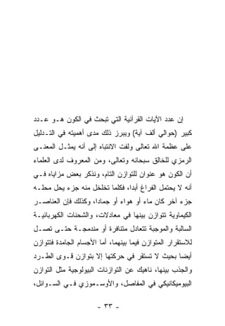 ‫ﺇﻥ ﻋﺩﺩ ﺍﻵﻴﺎﺕ ﺍﻟﻘﺭﺁﻨﻴﺔ ﺍﻟﺘﻲ ﺘﺒﺤﺙ ﻓﻲ ﺍﻟﻜﻭﻥ ﻫـﻭ ﻋـﺩﺩ‬
‫‪‬‬                                              ‫‪‬‬
‫ﻜﺒﻴﺭ )ﺤﻭﺍﻟﻲ ﺃﻟﻑ ﺁﻴﺔ( ﻭﻴﺒﺭﺯ ﺫﻟﻙ ﻤﺩﻯ ﺃﻫﻤﻴﺘﻪ ﻓﻲ ﺍﻟﺘـﺩﻟﻴل‬
‫ﻋﻠﻰ ﻋﻅﻤﺔ ﺍﷲ ﺘﻌﺎﻟﻰ ﻭﻟﻔﺕ ﺍﻻﻨﺘﺒﺎﻩ ﺇﻟﻰ ﺃﻨﻪ ﻴﻤﺜـل ﺍﻟﻤﻌﻨـﻰ‬
‫ﺍﻟﺭﻤﺯﻱ ﻟﻠﺨﺎﻟﻕ ﺴﺒﺤﺎﻨﻪ ﻭﺘﻌﺎﻟﻰ، ﻭﻤﻥ ﺍﻟﻤﻌﺭﻭﻑ ﻟﺩﻯ ﺍﻟﻌﻠﻤﺎﺀ‬
‫ﺃﻥ ﺍﻟﻜﻭﻥ ﻫﻭ ﻋﻨﻭﺍﻥ ﻟﻠﺘﻭﺍﺯﻥ ﺍﻟﺘﺎﻡ، ﻭﻨﺫﻜﺭ ﺒﻌﺽ ﻤﺯﺍﻴﺎﻩ ﻓـﻲ‬
                                                   ‫‪‬‬
‫ﺃ ﹼﻪ ﻻ ﻴﺤﺘﻤل ﺍﻟﻔﺭﺍﻍ ﺃﺒ ‪‬ﺍ، ﻓﻜﻠﻤﺎ ﺘﺨﻠﺨل ﻤﻨﻪ ﺠﺯﺀ ﻴﺤل ﻤﺤﻠـﻪ‬
                                ‫ﺩ‬                    ‫ﻨ‬
‫ﺠﺯﺀ ﺁﺨﺭ ﻜﺎﻥ ﻤﺎﺀ ﺃﻭ ﻫﻭﺍﺀ ﺃﻭ ﺠﻤﺎ ‪‬ﺍ، ﻭﻜﺫﻟﻙ ﻓﺈﻥ ﺍﻟﻌﻨﺎﺼـﺭ‬
         ‫‪‬‬           ‫ﺩ‬        ‫‪‬‬       ‫‪‬‬
‫ﺍﻟﻜﻴﻤﺎﻭﻴﺔ ﺘﺘﻭﺍﺯﻥ ﺒﻴﻨﻬﺎ ﻓﻲ ﻤﻌﺎﺩﻻﺕ، ﻭﺍﻟﺸﺤﻨﺎﺕ ﺍﻟﻜﻬﺭﺒﺎﺌﻴـﺔ‬
‫ﺍﻟﺴﺎﻟﺒﺔ ﻭﺍﻟﻤﻭﺠﺒﺔ ﺘﺘﻌﺎﺩل ﻤﺘﻨﺎﻓﺭﺓ ﺃﻭ ﻤﻨﺩﻤﺠـﺔ ﺤﺘـﻰ ﺘﺼـل‬
‫ﻟﻼﺴﺘﻘﺭﺍﺭ ﺍﻟﻤﺘﻭﺍﺯﻥ ﻓﻴﻤﺎ ﺒﻴﻨﻬﻤﺎ، ﺃﻤﺎ ﺍﻷﺠﺴﺎﻡ ﺍﻟﺠﺎﻤﺩﺓ ﻓﺘﺘﻭﺍﺯﻥ‬
‫ﺃﻴ ‪‬ﺎ ﺒﺤﻴﺙ ﻻ ﺘﺴﺘﻘﺭ ﻓﻲ ﺤﺭﻜﺘﻬﺎ ﺇﻻ ﺒﺘﻭﺍﺯﻥ ﻗـﻭﻯ ﺍﻟﻁـﺭﺩ‬
                                              ‫ﻀ‬
‫ﻭﺍﻟﺠﺫﺏ ﺒﻴﻨﻬﺎ، ﻨﺎﻫﻴﻙ ﻋﻥ ﺍﻟﺘﻭﺍﺯﻨﺎﺕ ﺍﻟﺒﻴﻭﻟﻭﺠﻴﺔ ﻤﺜل ﺍﻟﺘﻭﺍﺯﻥ‬
‫ﺍﻟﺒﻴﻭﻤﻴﻜﺎﻨﻴﻜﻲ ﻓﻲ ﺍﻟﻤﻔﺎﺼل، ﻭﺍﻷﻭﺴـﻤﻭﺯﻱ ﻓـﻲ ﺍﻟﺴـﻭﺍﺌل،‬

                      ‫- ٣٣ -‬
 