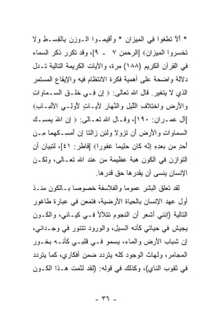 ‫* ﺃﻻ ﺘﻁﻐﻭ‪‬ﺍ ِﻲ ﺍﻟ ِﻴ ‪‬ﺍﻥ * ‪‬ﺃ ِﻴ ‪‬ـﻭﺍ ﺍﻟﹾـﻭﺯﻥ ِﺎﻟﻘﺴ‪‬ـﻁ ‪‬ﻻ‬
‫ِ ﻭﹶ‬   ‫‪   ‬ﺒ ﹾِ‬      ‫َ ﱠ ﹶ ﹾ ﹶ ﻓ ﹾﻤ ﺯ ِ ﻭَﻗ ﻤ‬
‫ﺘﺨﺴ ‪‬ﻭﺍ ﺍﻟ ِﻴ ‪‬ﺍﻥ‪] ‬ﺍﻟﺭﺤﻤﻥ ٧ ـ ٩[، ﻭﻗﺩ ﺘﻜﺭﺭ ﺫﻜﺭ ﺍﻟﺴﻤﺎﺀ‬
                                     ‫ﹸ ﹾ ِﺭ ﹾ ﻤ ﺯ ‪‬‬
‫ﻓﻲ ﺍﻟﻘﺭﺁﻥ ﺍﻟﻜﺭﻴﻡ )٨٨١( ﻤ ‪‬ﺓ، ﻭﺍﻵﻴﺎﺕ ﺍﻟﻜﺭﻴﻤﺔ ﺍﻟﺘﺎﻟﻴﺔ ﺘـﺩل‬
                              ‫ﺭ‬
‫ﺩﻻﻟﺔ ﻭﺍﻀﺤﺔ ﻋﻠﻰ ﺃﻫﻤﻴﺔ ﻓﻜﺭﺓ ﺍﻻﻨﺘﻅﺎﻡ ﻓﻴﻪ ﻭﺍﻹﻴﻘﺎﻉ ﺍﻟﻤﺴﺘﻤﺭ‬
‫ﺍﻟﺫﻱ ﻻ ﻴﺘﻐﻴﺭ. ﻗﺎل ﺍﷲ ﺘﻌﺎﻟﻰ: ‪ ‬ﺇﻥ ِـﻲ ﺨﻠﹾـﻕ ﺍﻟ ‪‬ـ ‪‬ﺎ ‪‬ﺍﺕ‬
‫ﹶ ِ ﺴ ﻤﻭ ِ‬           ‫ِ‪‬ﻓ‬
‫‪‬ﺍﻷﺭ ِ ‪‬ﺍﺨ ِﻼ ِ ﺍﻟﻠﻴل ‪‬ﺍﻟﻨ ‪‬ﺎﺭ ﻵ ‪‬ـﺎ ٍ ُﻭ ِـﻲ ﺍﻷﻟ ‪‬ـﺎﺏ‪‬‬
 ‫ﹾﺒ ِ‬       ‫ﻭ َ ‪‬ﺽ ﻭ ﹾﺘ ﹶﻑ ﱠ ‪ ِ ‬ﻭ ﱠﻬ ِ َﻴ ﺕ ﻷ ﻟ‬
‫]ﺁل ﻋﻤـﺭﺍﻥ: ٠٩١[، ﻭﻗـﺎل ﺍﷲ ﺘﻌـﺎﻟﻰ: ‪ ‬ﺇﻥ ﺍﷲ ﻴﻤﺴـﻙ‬
‫ِ ‪ ِ  َ ‬‬      ‫ـ‬        ‫ـ‬             ‫ـ‬
‫ﺍﻟﺴﻤﺎ ‪‬ﺍﺕ ‪‬ﺍﻷﺭ ‪ ‬ﺃﻥ ﺘ ‪‬ﻭﻻ ‪‬ﻟ ِﻥ ‪‬ﺍﻟ ﹶﺎ ﺇﻥ ﺃﻤ ‪‬ـﻜﻬ ‪‬ﺎ ِـﻥ‬
‫‪  ‬ﻭ ِ ﻭ َ ‪‬ﺽ َ ‪ ‬ﹶﺯ ﹶ ﻭ ﹶﺌ ‪ ‬ﺯ ﹶﺘ ِ ‪ َ ‬ﺴ ﹶ ‪‬ﻤ ﻤ ‪‬‬
‫ﺃ ‪ ٍ ‬ﻥ ﺒﻌﺩﻩ ﺇ ﱠﻪ ﹶﺎﻥ ﺤ ِﻴ ‪‬ﺎ ﻏ ﹸﻭ ‪‬ﺍ‪] ‬ﻓﺎﻁﺭ: ١٤[، ﻟﺘﺒﻴﺎﻥ ﺃﻥ‬
                        ‫َﺤﺩ ﻤ ‪ِ ِ ِ  ‬ﻨ ‪ ‬ﻜ ‪ ‬ﻠ ﻤ ﹶﻔ ﺭ‬
‫ﺍﻟﺘﻭﺍﺯﻥ ﻓﻲ ﺍﻟﻜﻭﻥ ﻫﺒﺔ ﻋﻅﻴﻤﺔ ﻤﻥ ﻋﻨﺩ ﺍﷲ ﺘﻌـﺎﻟﻰ، ﻭﻟﻜـﻥ‬
                        ‫ﺍﻹﻨﺴﺎﻥ ﻴﻨﺴﻰ ﺃﻥ ﻴﻘ ‪‬ﺭﻫﺎ ﺤﻕ ﻗﺩﺭﻫﺎ.‬
                                     ‫‪ ‬ﺩ‬
‫ﻟﻘﺩ ﺘﻌﹼﻕ ﺍﻟﺒﺸﺭ ﻋﻤﻭ ‪‬ﺎ ﻭﺍﻟﻔﻼﺴﻔﺔ ﺨﺼﻭ ‪‬ﺎ ﺒـﺎﻟﻜﻭﻥ ﻤﻨـﺫ‬
              ‫ﺼ‬               ‫ﻤ‬            ‫ﻠ‬
‫ﺃﻭل ﻋﻬﺩ ﺍﻹﻨﺴﺎﻥ ﺒﺎﻟﺤﻴﺎﺓ ﺍﻷﺭﻀﻴﺔ، ﻓﺘﻤﻌﻥ ﻓﻲ ﻋﺒﺎﺭﺓ ﻁﺎﻏﻭﺭ‬
‫ﺍﻟﺘﺎﻟﻴﺔ )ﺇﻨﻨﻲ ﺃﺸﻌﺭ ﺃﻥ ﺍﻟﻨﺠﻭﻡ ﺘﺘﻸﻷ ﻓـﻲ ﻜﻴـﺎﻨﻲ، ﻭﺍﻟﻜـﻭﻥ‬
                                ‫‪‬‬
‫ﻴﺠﻴﺵ ﻓﻲ ﺤﻴﺎﺘﻲ ﻜﺄﻨﻪ ﺍﻟﺴﻴل، ﻭﺍﻟﻭﺭﻭﺩ ﺘﺘﻨﻭﺭ ﻓﻲ ﻭﺠـﺩﺍﻨﻲ،‬
‫ﺇﻥ ﺸﺒﺎﺏ ﺍﻷﺭﺽ ﻭﺍﻟﻤﺎﺀ، ﻴﺴﻤﻭ ﻓـﻲ ﻗﻠﺒـﻲ ﻜﺄﻨـﻪ ﺒﺨـﻭﺭ‬
                                             ‫‪‬‬
‫ﺍﻟﻤﺠﺎﻤﺭ، ﻭﻟﻬﺎﺙ ﺍﻟﻭﺠﻭﺩ ﻜﻠﻪ ﻴﺘﺭﺩﺩ ﻀﻤﻥ ﺃﻓﻜﺎﺭﻱ، ﻜﻤﺎ ﻴﺘﺭﺩﺩ‬
‫ﻓﻲ ﺜﻘﻭﺏ ﺍﻟﻨﺎﻱ(، ﻭﻜﺫﻟﻙ ﻓﻲ ﻗﻭﻟﻪ: )ﻟﻘﺩ ﻟﺜﻤﺕ ﻫـﺫﺍ ﺍﻟﻜـﻭﻥ‬


                        ‫- ٦٣ -‬
 