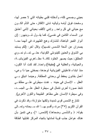 ‫ﺒﻌﻴﻨﻲ ﻭﺠﺴﻤﻲ ﻜﻠﻪ، ﻭﺃﺩﺨﻠﺘﻪ ﻗﻠﺒﻲ ﺒﻁﻴﺎﺘﻪ ﺍﻟﺘﻲ ﻻ ﺤﺼﺭ ﻟﻬﺎ،‬
‫ﻭﺴﻔﺤﺕ ﻓﻭﻕ ﺃﻴﺎﻤﻪ ﻭﻟﻴﺎﻟﻴﻪ ﺸﺘﻰ ﺍﻷﻓﻜﺎﺭ، ﺤﺘﻰ ﺍﻟﺘﺄﻡ ﺍﻟﻜـﻭﻥ‬
‫ﻤﻊ ﺤﻴﺎﺘﻲ ﻓﻲ ﻜل ﻭﺍﺤﺩ.. ﻭﺇﻨﻨﻲ ﻷﻜﻠﻑ ﺒﺤﻴﺎﺘﻲ ﻷﻨﻨﻲ ﺃﻋﺸﻕ‬
                                   ‫ﹸٍ‬
‫ﻨﻭﺭ ﺍﻟﺴﻤﺎﺀ ﺍﻟﻜﺎﻤﻥ ﻓﻲ ﻨﻔﺴﻲ(، ﻜﻤﺎ ﻴﻘـﻭل ﺸـﻭﺒﻨﻬﻭﺭ: )ﺇﻥ‬
‫‪‬‬
‫ﺃﻨﻭﺍﺭ ﺍﻟﻔﺠﺭ ﺍﻟﺒﺎﻫﺘﺔ، ﻟﺘﺸﺎﺭﻙ ﻭﻫﺞ ﺍﻟﻅﻬﻴﺭﺓ، ﻓﻲ ﺃﻨﻬﻤﺎ ﻤ ‪‬ـﺎ‬
  ‫ﻌ‬
‫ﻴﺼﺩﺭﺍﻥ ﻋﻥ ﺃﺸﻌﺔ ﺍﻟﺸﻤﺱ ﻨﻔﺴﻬﺎ(، ﻭﻗﺎل ﺁﺨﺭ: )ﻟﻜﻡ ﻴﺴﺘﺒﺩ‬
‫ﺒﻲ ﺍﻟﺸﻭﻕ ﻭﺍﻟﺤﻨﻴﻥ ﻟﻜﻴﻨﻭﻨﺘﻲ ﺍﻟﻜﻭﻨﻴﺔ، ﺤﺘـﻰ ﺘﻤـﺎﻡ ﻨﻤـﻭﻱ‬
‫ﺍﻟﻤﻁﻠﻕ: ﺤﻴﺙ ﻴﺼﻬﺭ ﺍﻟﺨﻠﻭﺩ ﻜﺎﻓـﺔ ﻤﻅـﺎﻫﺭﻱ ﺍﻟﻔﻴﺯﻴﺎﺌﻴـﺔ،‬
‫ﻭﺍﻟﺤﻴﺎﺘﻴﺔ، ﻭﺍﻟﻌﻘﻠﻴﺔ ﻓﻲ )ﺤﻘﻴﻘﺔ( ﻭﺍﺤﺩﺓ. ﻟﻘﺩ ﻜﻨﺕ ﺃﻨﺎ ﺍﻟﻜﻭﻥ،‬
‫ﻤﻨﺫ ﺍﺒﺘﺩﺍﺀ ﻓﺎﻋﻠﻴﺘﻲ ﺍﻟﻔﻴﺯﻴﺎﺌﻴﺔ ﻟﻭﺤﺩﻫﺎ، ﺒﺼﻔﺘﻲ ﺤ ‪‬ﺎ ﺫﺍ ﻭﻋﻲ،‬
         ‫ﻴ‬
‫ﺃﻋﻤل ﺒﻘﺎﻨﻭﻥ ﻴﺤﻔﻅ ﻟﻲ ﻭﺤﺩﺘﻲ ﺍﻟﻤﻁﻠﻘﺔ. ﻭﺤﻴﻨﻤﺎ ﺍﻨﺒﺜﻕ ﺒـﻲ‬
‫ﺍﻟﻌﻘل ـ ﺍﻹﻨﺴﺎﻥ ﻓﻲ ﺤﻴﻨﻪ ـ ﻏﺩﺕ ﺴﻴﻁﺭﺘﻲ ﻋﻠـﻰ ﻤﻁﻠﻘـﻲ‬
‫ﺘﺘﺨﺫ ﺼﻭﺭﺓ ﺃﺨﺭﻯ ﺘﺘﻤﺜل ﻓﻲ ﺴﻴﻁﺭﺓ ﺍﻟﻌﻘل ﻋﻠـﻰ ﺍﻟﺠﺴـﺩ،‬
‫ﻭﻓﻲ ﺴﻴﻁﺭﺓ ﺍﻹﻨﺴﺎﻥ ﻋﻠﻰ ﻤﻅﺎﻫﺭ ﺍﻟﻁﺒﻴﻌﺔ ﻭﺍﻟﻜﻭﻥ ﺍﻷﺨﺭﻯ(.‬
‫ﺘﺘﻨﺎﺯﻉ ﺍﻟﺸﻤﺱ ﻗﻭﻯ ﺸﺩﻴﺩﺓ ﻭﻟﻜﻨﻬﺎ ﻤﺘﻭﺍﺯﻨﺔ، ﻭﻗﺩ ﹸﻜﺭﺕ ﻓﻲ‬
      ‫ﺫ‬
‫ﺍﻟﻘﺭﺁﻥ ﺍﻟﻜﺭﻴﻡ )٥٣( ﻤ ‪‬ﺓ، ﻭﺃﻗﺴﻡ ﺒﻬـﺎ ﺍﷲ ﺴـﺒﺤﺎﻨﻪ ﻭﺘﻌـﺎﻟﻰ‬
                                ‫ﺭ‬
‫ﺒﻘﻭﻟﻪ: ‪ ‬ﺍﻟﺸﻤﺱ ﻭﻀ ‪‬ﺎ ‪‬ﺎ‪] ‬ﺍﻟﺸﻤﺱ: ١[، ﻭﻫﻲ ﺘﺘﻤﻴﺯ ﺒﺄﻥ‬
‫‪‬‬                           ‫ﻭ ﱠ ‪  ِ ‬ﺤ ﻫ‬
‫ﻫﻨﺎﻙ ﻋﻭﺍﻤل ﺠﺫﺏ ﻗﻭﻴﺔ ﻟﻤﺎﺩﺘﻬﺎ ﺒﺎﺘﺠﺎﻩ ﺍﻟﻤﺭﻜﺯ ﺘﻘﺎﺒﻠﻬﺎ ﺍﻟﻁﺎﻗﺔ‬


                      ‫- ٧٣ -‬
 