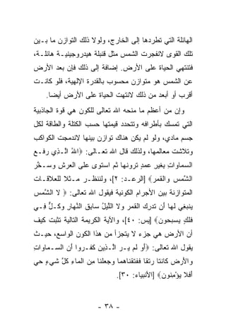 ‫ﺍﻟﻬﺎﺌﻠﺔ ﺍﻟﺘﻲ ﺘﻁﺭﺩﻫﺎ ﺇﻟﻰ ﺍﻟﺨﺎﺭﺝ، ﻭﻟﻭﻻ ﺫﻟﻙ ﺍﻟﺘﻭﺍﺯﻥ ﻤﺎ ﺒـﻴﻥ‬
‫ﺘﻠﻙ ﺍﻟﻘﻭﻯ ﻻﻨﻔﺠﺭﺕ ﺍﻟﺸﻤﺱ ﻤﺜل ﻗﻨﺒﻠﺔ ﻫﻴﺩﺭﻭﺠﻴﻨﻴـﺔ ﻫﺎﺌﻠـﺔ،‬
‫ﻓﺘﻨﺘﻬﻲ ﺍﻟﺤﻴﺎﺓ ﻋﻠﻰ ﺍﻷﺭﺽ. ﺇﻀﺎﻓﺔ ﺇﻟﻰ ﺫﻟﻙ ﻓﺈﻥ ﺒﻌ‪‬ﺩ ﺍﻷﺭﺽ‬
        ‫‪‬‬
‫ﻋﻥ ﺍﻟﺸﻤﺱ ﻫﻭ ﻤﺘﻭﺍﺯﻥ ﻤﺤﺴﻭﺏ ﺒﺎﻟﻘﺩﺭﺓ ﺍﻹﻟﻬﻴﺔ، ﻓﻠﻭ ﻜﺎﻨـﺕ‬
    ‫ﺃﻗﺭﺏ ﺃﻭ ﺃﺒﻌﺩ ﻤﻥ ﺫﻟﻙ ﻻﻨﺘﻬﺕ ﺍﻟﺤﻴﺎﺓ ﻋﻠﻰ ﺍﻷﺭﺽ ﺃﻴ ‪‬ﺎ.‬
      ‫ﻀ‬
‫ﻭﺇﻥ ﻤﻥ ﺃﻋﻅﻡ ﻤﺎ ﻤﻨﺤﻪ ﺍﷲ ﺘﻌﺎﻟﻰ ﻟﻠﻜﻭﻥ ﻫﻲ ﻗﻭﺓ ﺍﻟﺠﺎﺫﺒﻴﺔ‬
                                               ‫‪‬‬
‫ﺍﻟﺘﻲ ﺘﻤﺴﻙ ﺒﺄﻁﺭﺍﻓﻪ ﻭﺘﺘﺤﺩﺩ ﻗﻴﻤﺘﻬﺎ ﺤﺴﺏ ﺍﻟﻜﺘﻠﺔ ﻭﺍﻟﻁﺎﻗﺔ ﻟﻜل‬
‫ﺠﺴﻡ ﻤﺎﺩﻱ، ﻭﻟﻭ ﻟﻡ ﻴﻜﻥ ﻫﻨﺎﻙ ﺘﻭﺍﺯﻥ ﺒﻴﻨﻬﺎ ﻻﻨﺩﻤﺠﺕ ﺍﻟﻜﻭﺍﻜﺏ‬
‫ﻭﺘﻼﺸﺕ ﻤﻌﺎﻟﻤﻬﺎ، ﻭﻟﺫﻟﻙ ﻗﺎل ﺍﷲ ﺘﻌـﺎﻟﻰ: ‪‬ﺍﷲ ﺍﱠـ ِﻱ ﺭ ﹶـﻊ‬
‫ُ ﻟ ﺫ ‪‬ﻓ ‪‬‬
‫ﺍﻟﺴ ‪‬ﺎﻭﺍﺕ ِﻐﻴ ِ ﻋﻤﺩ ﺘﺭﻭﻨ ‪‬ﺎ ﺜ ‪ ‬ﺍﺴﺘ ‪‬ﻯ ﻋ ﹶﻰ ﺍﻟﻌﺭﺵ ﻭ ‪‬ـﺨﺭ‬
‫‪‬ﻤ ‪ ِ ‬ﺒ ﹶ ‪‬ﺭ ‪ ٍ  ‬ﹶ ‪  ‬ﹶﻬ ﹸﻡ ‪ ‬ﹶﻭ ‪‬ﻠ ﹾ ‪ ِ  ‬ﺴ ﱠ ‪‬‬
‫ﺍﻟﺸﻤﺱ ‪‬ﺍﻟﻘ ‪]  ‬ﺍﻟﺭﻋـﺩ: ٢[، ﻭﻟﻨﻨﻅـﺭ ﻤـﺜﻼ ﻟﻠﻌﻼﻗـﺎﺕ‬
         ‫ﹰ‬                          ‫ﱠ ‪  ‬ﻭ ﹾ ﹶﻤﺭ‬
‫ﺍﻟﻤﺘﻭﺍﺯﻨﺔ ﺒﻴﻥ ﺍﻷﺠﺭﺍﻡ ﺍﻟﻜﻭﻨﻴﺔ ﻓﻴﻘﻭل ﺍﷲ ﺘﻌﺎﻟﻰ: ‪ ‬ﻻ ﺍﻟ ﱠﻤﺱ‬
‫ﹶ ﺸ‪ ‬‬
‫‪‬ﻨﺒ ِﻲ ﻟ ‪‬ﺎ َﻥ ﺘﺩﺭﻙ ﺍﻟﻘ ‪  ‬ﻻ ﺍﻟﻠﻴل ‪‬ﺎﺒﻕ ﺍﻟﻨ ‪‬ﺎﺭ ﻭ ﹸـل ِـﻲ‬
  ‫ﻴ ‪‬ﻐ ﹶﻬ ﺃ ﹸ ‪  ِ ‬ﹶﻤﺭ ﻭ ﹶ ﱠ ‪ ُ ‬ﺴ ِ ﹸ ﱠﻬ ِ ‪‬ﻜ ﱞ ﻓ‬
‫ﻓﻠ ٍ ﻴﺴﺒ ‪‬ﻭﻥ‪] ‬ﻴﺱ: ٠٤[، ﻭﺍﻵﻴﺔ ﺍﻟﻜﺭﻴﻤﺔ ﺍﻟﺘﺎﻟﻴﺔ ﺘﺜﺒﺕ ﻜﻴﻑ‬
                                          ‫ﹶ ﹶﻙ ‪  ‬ﺤ ‪‬‬
‫ﺃﻥ ﺍﻷﺭﺽ ﻫﻲ ﺠﺯﺀ ﻻ ﻴﺘﺠﺯﺃ ﻤﻥ ﻫﺫﺍ ﺍﻟﻜﻭﻥ ﺍﻟﻭﺍﺴﻊ، ﺤﻴـﺙ‬
‫ﻴﻘﻭل ﺍﷲ ﺘﻌﺎﻟﻰ: ‪‬ﺃ ‪ ‬ﻟﻡ ‪‬ـﺭ ﺍﱠـ ِﻴﻥ ﻜ ﹶـ ‪‬ﻭﺍ ﺃﻥ ﺍﻟ ‪‬ـ ‪‬ﺎ ‪‬ﺍﺕ‬
‫َﻭ ﹶ ‪ ‬ﻴ ‪ ‬ﻟ ﺫ ‪ ‬ﹶﻔ ﺭ َ ‪ ‬ﺴ ﻤ ﻭ ِ‬
‫‪‬ﺍﻷﺭ ‪ ‬ﹶﺎﻨ ﹶﺎ ﺭﺘ ﹰﺎ ﻓﻔﺘﻘ ﹶﺎﻫ ‪‬ﺎ ﻭﺠﻌﻠ ﹶﺎ ﻤﻥ ﺍﻟ ‪‬ﺎﺀ ﻜ ﱠ ﺸﻲ ٍ ﺤﻲ‬
‫ﻭ َ ‪‬ﺽ ﻜ ﹶﺘ ‪ ‬ﹾﻘ ﹶ ﹶ ﹶ ﹾﻨ ‪‬ﻤ ‪   ‬ﹾﻨ ِ ‪ ‬ﹾﻤ ِ ﹸل ﹶ ‪‬ﺀ ‪ ‬‬
                               ‫ﺃﻓﻼ ﻴﺅﻤ ﹸﻭﻥ‪] ‬ﺍﻷﻨﺒﻴﺎﺀ: ٠٣[.‬
                                               ‫َ ﹶ ﹶ ‪ِ ْ ‬ﻨ ‪‬‬


                        ‫- ٨٣ -‬
 