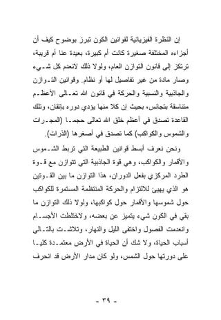 ‫ﺇﻥ ﺍﻟﻨﻅﺭﺓ ﺍﻟﻔﻴﺯﻴﺎﺌﻴﺔ ﻟﻘﻭﺍﻨﻴﻥ ﺍﻟﻜﻭﻥ ﺘﺒﺭﺯ ﺒﻭﻀﻭﺡ ﻜﻴﻑ ﺃﻥ‬
‫‪‬‬
‫ﺃﺠﺯﺍﺀﻩ ﺍﻟﻤﺨﺘﻠﻔﺔ ﺼﻐﻴﺭﺓ ﻜﺎﻨﺕ ﺃﻡ ﻜﺒﻴﺭﺓ، ﺒﻌﻴﺩﺓ ﻋ ﹼﺎ ﺃﻡ ﻗﺭﻴﺒﺔ،‬
           ‫ﻨ‬
‫ﺘﺭﺘﻜﺯ ﺇﻟﻰ ﻗﺎﻨﻭﻥ ﺍﻟﺘﻭﺍﺯﻥ ﺍﻟﻌﺎﻡ، ﻭﻟﻭﻻ ﺫﻟﻙ ﻻﻨﻌﺩﻡ ﻜل ﺸـﻲﺀ‬
‫ﻭﺼﺎﺭ ﻤﺎﺩﺓ ﻤﻥ ﻏﻴﺭ ﺘﻔﺎﺼﻴل ﻟﻬﺎ ﺃﻭ ﻨﻅﺎﻡ. ﻭﻗﻭﺍﻨﻴﻥ ﺍﻟﺘـﻭﺍﺯﻥ‬
‫ﻭﺍﻟﺠﺎﺫﺒﻴﺔ ﻭﺍﻟﻨﺴﺒﻴﺔ ﻭﺍﻟﺤﺭﻜﺔ ﻓﻲ ﻗﺎﻨﻭﻥ ﺍﷲ ﺘﻌـﺎﻟﻰ ﺍﻷﻋﻅـﻡ‬
‫ﻤﺘﻨﺎﺴﻘﺔ ﺒﺘﺠﺎﻨﺱ، ﺒﺤﻴﺙ ﺇﻥ ﻜﻼ ﻤﻨﻬﺎ ﻴﺅﺩﻱ ﺩﻭﺭﻩ ﺒﺈﺘﻘﺎﻥ، ﻭﺘﻠﻙ‬
                            ‫‪ ‬ﹰ‬
‫ﺍﻟﻘﺎﻋﺩﺓ ﺘﺼﺩﻕ ﻓﻲ ﺃﻋﻅﻡ ﺨﻠﻕ ﺍﷲ ﺘﻌﺎﻟﻰ ﺤﺠ ‪‬ـﺎ )ﺍﻟﻤﺠـﺭﺍﺕ‬
            ‫ﻤ‬
    ‫ﻭﺍﻟﺸﻤﻭﺱ ﻭﺍﻟﻜﻭﺍﻜﺏ( ﻜﻤﺎ ﺘﺼﺩﻕ ﻓﻲ ﺃﺼﻐﺭﻫﺎ )ﺍﻟﺫﺭﺍﺕ(.‬
‫ﻭﻨﺤﻥ ﻨﻌﺭﻑ ﺃﺒﺴﻁ ﻗﻭﺍﻨﻴﻥ ﺍﻟﻁﺒﻴﻌﺔ ﺍﻟﺘﻲ ﺘﺭﺒﻁ ﺍﻟﺸـﻤﻭﺱ‬
‫ﻭﺍﻷﻗﻤﺎﺭ ﻭﺍﻟﻜﻭﺍﻜﺏ، ﻭﻫﻲ ﻗﻭﺓ ﺍﻟﺠﺎﺫﺒﻴﺔ ﺍﻟﺘﻲ ﺘﺘﻭﺍﺯﻥ ﻤﻊ ﻗـﻭﺓ‬
‫ﺍﻟﻁﺭﺩ ﺍﻟﻤﺭﻜﺯﻱ ﺒﻔﻌل ﺍﻟﺩﻭﺭﺍﻥ، ﻫﺫﺍ ﺍﻟﺘﻭﺍﺯﻥ ﻤﺎ ﺒﻴﻥ ﺍﻟﻘـﻭﺘﻴﻥ‬
‫ﻫﻭ ﺍﻟﺫﻱ ﻴﻬﻴﺊ ﻟﻼﻟﺘﺯﺍﻡ ﻭﺍﻟﺤﺭﻜﺔ ﺍﻟﻤﻨﺘﻅﻤﺔ ﺍﻟﻤﺴﺘﻤﺭﺓ ﻟﻠﻜﻭﺍﻜﺏ‬
‫ﺤﻭل ﺸﻤﻭﺴﻬﺎ ﻭﺍﻷﻗﻤﺎﺭ ﺤﻭل ﻜﻭﺍﻜﺒﻬﺎ، ﻭﻟﻭﻻ ﺫﻟﻙ ﺍﻟﺘﻭﺍﺯﻥ ﻤﺎ‬
‫ﺒﻘﻲ ﻓﻲ ﺍﻟﻜﻭﻥ ﺸﻲﺀ ﻴﺘﻤﻴﺯ ﻋﻥ ﺒﻌﻀﻪ، ﻭﻻﺨﺘﻠﻁﺕ ﺍﻷﺠﺴـﺎﻡ‬
‫ﻭﺍﻨﻌﺩﻤﺕ ﺍﻟﻔﺼﻭل ﻭﺍﺨﺘﻔﻰ ﺍﻟﻠﻴل ﻭﺍﻟﻨﻬﺎﺭ، ﻭﺘﻼﺸـﺕ ﺒﺎﻟﺘـﺎﻟﻲ‬
‫ﺃﺴﺒﺎﺏ ﺍﻟﺤﻴﺎﺓ، ﻭﻻ ﺸﻙ ﺃﻥ ﺍﻟﺤﻴﺎﺓ ﻓﻲ ﺍﻷﺭﺽ ﻤﻌﺘﻤـﺩﺓ ﻜﻠ ‪‬ـﺎ‬
  ‫ﻴ‬                           ‫‪‬‬
‫ﻋﻠﻰ ﺩﻭﺭﺘﻬﺎ ﺤﻭل ﺍﻟﺸﻤﺱ، ﻭﻟﻭ ﻜﺎﻥ ﻤﺩﺍﺭ ﺍﻷﺭﺽ ﻗﺩ ﺍﻨﺤﺭﻑ‬




                      ‫- ٩٣ -‬
 