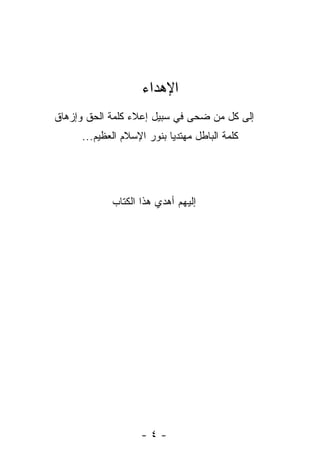 ‫ﺍﻹﻫﺩﺍﺀ‬
‫ﺇﻟﻰ ﻜل ﻤﻥ ﻀﺤﻰ ﻓﻲ ﺴﺒﻴل ﺇﻋﻼﺀ ﻜﻠﻤﺔ ﺍﻟﺤﻕ ﻭﺇﺯﻫﺎﻕ‬
     ‫ﻜﻠﻤﺔ ﺍﻟﺒﺎﻁل ﻤﻬﺘﺩ ‪‬ﺎ ﺒﻨﻭﺭ ﺍﻹﺴﻼﻡ ﺍﻟﻌﻅﻴﻡ...‬
                           ‫ﻴ‬




            ‫ﺇﻟﻴﻬﻡ ﺃﻫﺩﻱ ﻫﺫﺍ ﺍﻟﻜﺘﺎﺏ‬




                    ‫-٤-‬
 