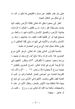 ‫ﺤﺘﻰ ﻭﻟﻭ ﺒﻘﺩﺭ ﻁﻔﻴﻑ ﻋﻥ ﻤﺴﺎﺭﻩ ﺍﻟﻁﺒﻴﻌﻲ ﻟﻤﺎ ﻅﻬـﺭ ﺍﻟﻤـﺎﺀ‬
                                 ‫ﺃﻭ ﺃﻱ ﺸﻜل ﻤﻥ ﺃﺸﻜﺎل ﺍﻟﺤﻴﺎﺓ.‬
‫ﺍﻨﻅﺭ ﺇﻟﻰ ﻤﻌﺠﺯﺓ ﺨﻠﻕ ﺍﷲ ﺘﻌﺎﻟﻰ ﻟﻜﺘﻠﺔ ﺍﻷﺭﺽ ﻭﻜﻴﻑ ﺃﻨﻬﺎ‬
                                               ‫ﹸ‬
‫ﺠﺎﺀﺕ ﻤﺘﻭﺴﻁﺔ، ﻓﻠﻭ ﺯﺍﺩﺕ ﻋـﻥ ﻜﺘﻠﺘﻬـﺎ ﺍﻟﺤﺎﻟﻴـﺔ ﻻﺯﺩﺍﺩﺕ‬
‫ﺠﺎﺫﺒﻴﺔ ﺍﻷﺭﺽ، ﻭﺍﻟﺘﺼﻕ ﺍﻹﻨﺴﺎﻥ ﻭﺍﻷﺸﻴﺎﺀ ﻓﻴﻬـﺎ، ﻭﺍﻟﻌﻜـﺱ‬
‫ﺼﺤﻴﺢ ﻓﻴﻤﺎ ﻟﻭ ﺃﻥ ﻜﺘﻠﺘﻬﺎ ﻗﹼﺕ، ﻟﻨﻘﺼـﺕ ﺠﺎﺫﺒﻴﺘﻬـﺎ ﻭﻁـﺎﺭ‬
                         ‫ﻠ‬
‫ﺍﻹﻨﺴﺎﻥ ﻭﺍﻟﺩﻭﺍﺏ ﻭﺍﻷﺸﻴﺎﺀ ﻓﻲ ﺍﻟﻬﻭﺍﺀ، ﻭﻓﻲ ِﻠﺘﺎ ﺍﻟﺤﺎﻟﺘﻴﻥ ﻟـﻥ‬
                ‫ﻜ‬
        ‫ﻴﻜﻭﻥ ﻫﻨﺎﻙ ﻤﺠﺎل ﻟﺒﻨﺎﺀ ﺃﻱ ﻨﻭﻉ ﻤﻥ ﺍﻟﺤﻀﺎﺭﺍﺕ ﻁﺒ ‪‬ﺎ.‬
          ‫ﻌ‬
‫ﺒﺎﻟﻨﺴﺒﺔ ﻟﻠﺘﻭﺍﺯﻥ ﺍﻟﻤﺎﺌﻲ ﻴﻘﻭل ﺍﷲ ﺘﻌﺎﻟﻰ: ‪‬ﻭﻫﻭ ﺍﻟ ِﻱ ﻤﺭﺝ‬
‫‪   ‬ﱠﺫ ‪  ‬‬
‫ﺍﻟﺒﺤﺭﻴﻥ ﻫ ﹶﺍ ﻋﺫﺏ ﻓ ‪‬ﺍﺕ ﻭﻫ ﹶﺍ ﻤﻠﺢ ﺃ ‪‬ـﺎﺝ ﻭﺠ ‪‬ـل ‪‬ﻴﻨﻬ ‪‬ـﺎ‬
  ‫ﹾ ‪  ِ    ‬ﺫ ‪ ‬ﹾ ‪ ‬ﹸ ﺭ ﹲ ‪  ‬ﺫ ِ ﹾ ‪ُ ‬ﺠ ‪   ‬ﻌ َ ﺒ ‪ ‬ﹶ ‪ ‬ﻤ‬
‫ﺒﺭﺯ ﹰﺎ ﻭﺤﺠ ‪‬ﺍ ﻤﺤ ‪‬ﻭﺭﺍ‪] ‬ﺍﻟﻔﺭﻗﺎﻥ: ٣٥[، ﻭﻴﺘﻜﺭﺭ ﺍﻟﻤﻔﻬﻭﻡ ﻓﻲ‬
                                   ‫‪  ‬ﺨ ‪ ِ ‬ﺭ ‪ ‬ﺠ ‪‬‬
‫ﺁﻴﺔ ﻜﺭﻴﻤﺔ ﺃﺨﺭﻯ ﻓﻲ ﻗﻭﻟﻪ ﺘﻌﺎﻟﻰ: ‪‬ﻤﺭﺝ ﺍﻟﺒﺤﺭﻴﻥ ﻴﻠﺘﻘ ‪‬ﺎﻥ *‬
  ‫‪   ‬ﹾ ‪  ِ    ‬ﹾ ﹶ ِﻴ ِ‬
‫ﺒﻴﻨﻬ ‪‬ﺎ ﺒﺭﺯﺥ ﻻ ﻴﺒﻐ ‪‬ﺎﻥ‪] ‬ﺍﻟـﺭﺤﻤﻥ: ٩١ ـ ٠٢[، ﻭﺍﻵﻴـﺎﺕ‬
                             ‫‪  ‬ﹶ ‪‬ﻤ ‪   ‬ﹲ ﱠ ‪ِ  ‬ﻴ ِ‬
‫ﺍﻟﻜﺭﻴﻤﺔ ﺘﺘﺤﺩﺙ ﻋﻥ ﺃﺤﻭﺍﺽ ﺍﻟﺒﺤﺎﺭ ﺍﻟﻤﺎﻟﺤﺔ ﻭﺃﻨﻬـﺎﺭ ﺍﻟﻤﻴـﺎﻩ‬
‫ﺍﻟﻌﺫﺒﺔ ﻜﻴﻑ ﺘﻠﺘﻘﻲ ﻭﺘﺼﺏ ﺍﻷﺨﻴﺭﺓ ﻓﻲ ﺍﻷﻭﻟﻰ ﺩﻭﻥ ﺃﻱ ﺍﻤﺘﺯﺍﺝ‬
                              ‫‪‬‬
‫ﺒﻴﻨﻬﺎ، ﻓﻼ ﺘﺨﺘﻠﻁ ﻤﻴﺎﻩ ﺍﻷﻨﻬﺎﺭ ﺒﺎﻟﺒﺤﺎﺭ، ﻭﺘﻅل ﺍﻷﻨﻬـﺎﺭ ﻋﺫﺒـﺔ‬
‫ﻭﺍﻟﻤﺤﻴﻁﺎﺕ ﻤﺎﻟﺤﺔ ﺒﻤﺎ ﺃﻗﺎﻡ ﺍﷲ ﺘﻌﺎﻟﻰ ﻤﻥ ﺒـﺭﺯﺥ ـ ﻓﺎﺼـل‬
                                           ‫ﺃﻭ ﺤﺎﺠﺯ ـ ﺒﻴﻨﻬﻤﺎ.‬


                         ‫- ٠٤ -‬
 