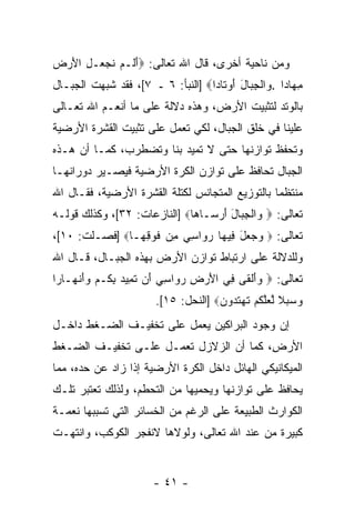 ‫ﻭﻤﻥ ﻨﺎﺤﻴﺔ ﺃﺨﺭﻯ، ﻗﺎل ﺍﷲ ﺘﻌﺎﻟﻰ: ‪‬ﺃ ﹶـﻡ ﻨﺠ ‪‬ـل ﺍﻷﺭ ‪‬‬
‫َ ﻟ ‪ ‬ﹶ ‪‬ﻌ ِ َ ‪ ‬ﺽ‬
‫ﻤ ‪‬ﺎ ‪‬ﺍ . ‪‬ﺍﻟﺠ ‪‬ﺎل ﺃﻭ ﹶﺎ ‪‬ﺍ‪] ‬ﺍﻟﻨﺒﺄ: ٦ ـ ٧[، ﻓﻘﺩ ﹸﺒﻬﺕ ﺍﻟﺠﺒـﺎل‬
           ‫ﺸ‬                       ‫ِﻬ ﺩ ﻭ ﹾ ِﺒ َ َ ‪‬ﺘ ﺩ‬
‫ﺒﺎﻟﻭﺘﺩ ﻟﺘﺜﺒﻴﺕ ﺍﻷﺭﺽ، ﻭﻫﺫﻩ ﺩﻻﻟﺔ ﻋﻠﻰ ﻤﺎ ﺃﻨﻌـﻡ ﺍﷲ ﺘﻌـﺎﻟﻰ‬
‫ﻋﻠﻴﻨﺎ ﻓﻲ ﺨﻠﻕ ﺍﻟﺠﺒﺎل، ﻟﻜﻲ ﺘﻌﻤل ﻋﻠﻰ ﺘﺜﺒﻴﺕ ﺍﻟﻘﺸﺭﺓ ﺍﻷﺭﻀﻴﺔ‬
‫ﻭﺘﺤﻔﻅ ﺘﻭﺍﺯﻨﻬﺎ ﺤﺘﻰ ﻻ ﺘﻤﻴﺩ ﺒﻨﺎ ﻭﺘﻀﻁﺭﺏ، ﻜﻤـﺎ ﺃﻥ ﻫـﺫﻩ‬
     ‫‪‬‬
‫ﺍﻟﺠﺒﺎل ﺘﺤﺎﻓﻅ ﻋﻠﻰ ﺘﻭﺍﺯﻥ ﺍﻟﻜﺭﺓ ﺍﻷﺭﻀﻴﺔ ﻓﻴﺼـﻴﺭ ﺩﻭﺭﺍﻨﻬـﺎ‬
‫ﻤﻨﺘﻅ ‪‬ﺎ ﺒﺎﻟﺘﻭﺯﻴﻊ ﺍﻟﻤﺘﺠﺎﻨﺱ ﻟﻜﺘﻠﺔ ﺍﻟﻘﺸﺭﺓ ﺍﻷﺭﻀﻴﺔ، ﻓﻘـﺎل ﺍﷲ‬
                                                 ‫ﻤ‬
‫ﺘﻌﺎﻟﻰ: ‪ ‬ﺍﻟﺠ ‪‬ﺎل ﺃﺭ ‪‬ـﺎ ‪‬ﺎ‪] ‬ﺍﻟﻨﺎﺯﻋﺎﺕ: ٢٣[، ﻭﻜﺫﻟﻙ ﻗﻭﻟـﻪ‬
                              ‫ﻭ ﹾ ِﺒ َ َ ‪ ‬ﺴ ﻫ‬
‫ﺘﻌﺎﻟﻰ: ‪   ‬ل ِﻴ ‪‬ﺎ ﺭ ‪‬ﺍﺴﻲ ِﻥ ﻓﻭ ِ ‪‬ـﺎ‪] ‬ﻓﺼـﻠﺕ: ٠١[،‬
                ‫ﻭﺠﻌ َ ﻓ ﻬ ‪‬ﻭ ِ ‪ ‬ﻤ ﹶ ‪‬ﻗﻬ‬
‫ﻭﻟﻠﺩﻻﻟﺔ ﻋﻠﻰ ﺍﺭﺘﺒﺎﻁ ﺘﻭﺍﺯﻥ ﺍﻷﺭﺽ ﺒﻬﺫﻩ ﺍﻟﺠﺒـﺎل، ﻗـﺎل ﺍﷲ‬
‫ﺘﻌﺎﻟﻰ: ‪ ‬ﻭﺃﻟ ﹶﻰ ِﻲ ﺍﻷﺭ ِ ﺭ ‪‬ﺍﺴﻲ َﻥ ﺘ ِﻴﺩ ﺒ ﹸـﻡ ﻭﺃﻨ ‪‬ـﺎ ‪‬ﺍ‬
 ‫‪ َ‬ﹾﻘ ﻓ َ ‪‬ﺽ ‪‬ﻭ ِ ‪ ‬ﺃ ﹶﻤ ‪ِ ‬ﻜ ‪ َ ‬ﹾﻬ ﺭ‬
                         ‫ﻭﺴﺒﻼ ﻟﻌﻠﻜﻡ ﺘﻬﺘ ‪‬ﻭﻥ‪] ‬ﺍﻟﻨﺤل: ٥١[.‬
                                       ‫‪   ‬ﹰ ﱠ ‪‬ﱠ ﹸ ‪ ‬ﹶ ‪ ‬ﹶﺩ ‪‬‬
‫ﺇﻥ ﻭﺠﻭﺩ ﺍﻟﺒﺭﺍﻜﻴﻥ ﻴﻌﻤل ﻋﻠﻰ ﺘﺨﻔﻴـﻑ ﺍﻟﻀـﻐﻁ ﺩﺍﺨـل‬
                                           ‫‪‬‬
‫ﺍﻷﺭ ِ، ﻜﻤﺎ ﺃﻥ ﺍﻟﺯﻻﺯل ﺘﻌﻤـل ﻋﻠـﻰ ﺘﺨﻔﻴـﻑ ﺍﻟﻀـﻐﻁ‬
                                ‫‪‬‬       ‫ﺽ‬
‫ﺍﻟﻤﻴﻜﺎﻨﻴﻜﻲ ﺍﻟﻬﺎﺌل ﺩﺍﺨل ﺍﻟﻜﺭﺓ ﺍﻷﺭﻀﻴﺔ ﺇﺫﺍ ﺯﺍﺩ ﻋﻥ ﺤﺩﻩ، ﻤﻤﺎ‬
‫ﻴﺤﺎﻓﻅ ﻋﻠﻰ ﺘﻭﺍﺯﻨﻬﺎ ﻭﻴﺤﻤﻴﻬﺎ ﻤﻥ ﺍﻟﺘﺤﻁﻡ، ﻭﻟﺫﻟﻙ ﺘﻌﺘﺒﺭ ﺘﻠـﻙ‬
‫ﺍﻟﻜﻭﺍﺭﺙ ﺍﻟﻁﺒﻴﻌﺔ ﻋﻠﻰ ﺍﻟﺭﻏﻡ ﻤﻥ ﺍﻟﺨﺴﺎﺌﺭ ﺍﻟﺘﻲ ﺘﺴﺒﺒﻬﺎ ﻨﻌﻤـﺔ‬
‫ﻜﺒﻴﺭﺓ ﻤﻥ ﻋﻨﺩ ﺍﷲ ﺘﻌﺎﻟﻰ، ﻭﻟﻭﻻﻫﺎ ﻻﻨﻔﺠﺭ ﺍﻟﻜﻭﻜﺏ، ﻭﺍﻨﺘﻬـﺕ‬


                        ‫- ١٤ -‬
 