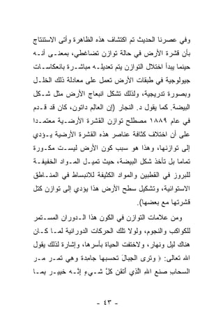 ‫ﻭﻓﻲ ﻋﺼﺭﻨﺎ ﺍﻟﺤﺩﻴﺙ ﺘﻡ ﺍﻜﺘﺸﺎﻑ ﻫﺫﻩ ﺍﻟﻅﺎﻫﺭﺓ ﻭﺃﺘﻰ ﺍﻻﺴﺘﻨﺘﺎﺝ‬
‫ﺒﺄﻥ ﻗﺸﺭﺓ ﺍﻷﺭﺽ ﻓﻲ ﺤﺎﻟﺔ ﺘﻭﺍﺯﻥ ﺘﻀﺎﻏﻁﻲ، ﺒﻤﻌﻨـﻰ ﺃ ﹼـﻪ‬
  ‫ﻨ‬                                          ‫‪‬‬
‫ﺤﻴﻨﻤﺎ ﻴﺒﺩﺃ ﺍﺨﺘﻼل ﺍﻟﺘﻭﺍﺯﻥ ﻴﺘﻡ ﺘﻌﺩﻴﻠـﻪ ﻤﺒﺎﺸـﺭﺓ ﺒﺎﻨﻌﻜﺎﺴـﺎﺕ‬
‫ﺠﻴﻭﻟﻭﺠﻴﺔ ﻓﻲ ﻁﺒﻘﺎﺕ ﺍﻷﺭﺽ ﺘﻌﻤل ﻋﻠﻰ ﻤﻌﺎﺩﻟﺔ ﺫﻟﻙ ﺍﻟﺨﻠـل‬
‫ﻭﺒﺼﻭﺭﺓ ﺘﺩﺭﻴﺠﻴﺔ، ﻭﻟﺫﻟﻙ ﺘﺸﻜل ﺍﻨﺒﻌﺎﺝ ﺍﻷﺭﺽ ﻤﺜل ﺸـﻜل‬
‫ﺍﻟﺒﻴﻀﺔ. ﻜﻤﺎ ﻴﻘﻭل ﺩ. ﺍﻟﻨﺠﺎﺭ )ﺇﻥ ﺍﻟﻌﺎ ِﻡ ﺩﺍﺘﻭﻥ، ﻜﺎﻥ ﻗﺩ ﻗـ ‪‬ﻡ‬
 ‫ﺩ‬                   ‫‪ ‬ﻟ‬
‫ﻓﻲ ﻋﺎﻡ ٩٨٨١ ﻤﺼﻁﻠﺢ ﺘﻭﺍﺯﻥ ﺍﻟﻘﺸﺭﺓ ﺍﻷﺭﻀـﻴﺔ ﻤﻌﺘﻤـ ‪‬ﺍ‬
 ‫ﺩ‬
‫ﻋﻠﻰ ﺃﻥ ﺍﺨﺘﻼﻑ ﻜﺜﺎﻓﺔ ﻋﻨﺎﺼﺭ ﻫﺫﻩ ﺍﻟﻘﺸﺭﺓ ﺍﻷﺭﻀﻴﺔ ﻴـﺅﺩﻱ‬
                                          ‫‪‬‬
‫ﺇﻟﻰ ﺘﻭﺍﺯﻨﻬﺎ، ﻭﻫﺫﺍ ﻫﻭ ﺴﺒﺏ ﻜﻭﻥ ﺍﻷﺭﺽ ﻟﻴﺴـﺕ ﻤﻜـﻭﺭﺓ‬
‫ﺘﻤﺎ ‪‬ﺎ ﺒل ﺘﺄﺨﺫ ﺸﻜل ﺍﻟﺒﻴﻀﺔ، ﺤﻴﺙ ﺘﻤﻴـل ﺍﻟﻤـﻭﺍﺩ ﺍﻟﺨﻔﻴﻔـﺔ‬
                                                ‫ﻤ‬
‫ﻟﻠﺒﺭﻭﺯ ﻓﻲ ﺍﻟﻘﻁﺒﻴﻥ ﻭﺍﻟﻤﻭﺍﺩ ﺍﻟﻜﺜﻴﻔﺔ ﻟﻼﻨﺒﺴﺎﻁ ﻓﻲ ﺍﻟﻤﻨـﺎﻁﻕ‬
‫ﺍﻻﺴﺘﻭﺍﺌﻴﺔ، ﻭﺘﺸﻜﻴل ﺴﻁﺢ ﺍﻷﺭﺽ ﻫﺫﺍ ﻴﺅﺩﻱ ﺇﻟﻰ ﺘﻭﺍﺯﻥ ﻜﺘل‬
                                      ‫ﻗﺸﺭﺘﻬﺎ ﻤﻊ ﺒﻌﻀﻬﺎ(.‬
‫ﻭﻤﻥ ﻋﻼﻤﺎﺕ ﺍﻟﺘﻭﺍﺯﻥ ﻓﻲ ﺍﻟﻜﻭﻥ ﻫﺫﺍ ﺍﻟـﺩﻭﺭﺍﻥ ﺍﻟﻤﺴـﺘﻤﺭ‬
‫ﻟﻠﻜﻭﺍﻜﺏ ﻭﺍﻟﻨﺠﻭﻡ، ﻭﻟﻭﻻ ﺘﻠﻙ ﺍﻟﺤﺭﻜﺎﺕ ﺍﻟﺩﻭﺭﺍﻨﻴﺔ ﻟﻤـﺎ ﻜـﺎﻥ‬
‫ﻫﻨﺎﻙ ﻟﻴل ﻭﻨﻬﺎﺭ، ﻭﻻﺨﺘﻔﺕ ﺍﻟﺤﻴﺎﺓ ﺒﺄﺴﺭﻫﺎ، ﻭﺇﺸﺎﺭﺓ ﻟﺫﻟﻙ ﻴﻘﻭل‬
‫ﺍﷲ ﺘﻌﺎﻟﻰ: ‪ ‬ﻭﺘ ‪‬ﻯ ﺍﻟﺠ ‪‬ﺎل ﺘﺤﺴﺒ ‪‬ﺎ ‪‬ﺎﻤﺩﺓ ﻭﻫﻲ ﺘ ‪‬ـﺭ ‪‬ـﺭ‬
‫‪ ‬ﹶﺭ ﹾ ِﺒ َ ﹶ ‪  ‬ﻬ ﺠ ِ ‪ ‬ﹰ ‪  ِ ‬ﹶﻤ ‪ ‬ﻤ ‪‬‬
‫ﺍﻟﺴ ‪‬ﺎﺏ ﺼﻨﻊ ﺍﷲ ﺍﻟ ِﻱ ﺃﺘﻘ ‪ ‬ﻜ ﱠ ﹶـﻲﺀ ﺇ ﱠـﻪ ﺨ ِﻴـﺭ ﺒ ‪‬ـﺎ‬
  ‫‪‬ﺤ ِ ‪ ‬ﹾ ‪ ِ ‬ﱠﺫ َ ﹾ ﹶﻥ ﹸل ﺸ ‪ِ ٍ ‬ﻨ ‪ ‬ﹶﺒ ‪ِ ‬ﻤ‬


                       ‫- ٣٤ -‬
 