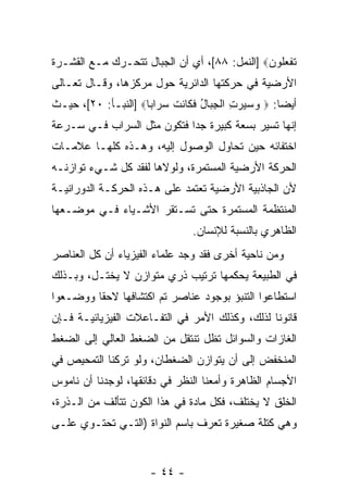 ‫ﺘﻔﻌﹸﻭﻥ‪] ‬ﺍﻟﻨﻤل: ٨٨[، ﺃﻱ ﺃﻥ ﺍﻟﺠﺒﺎل ﺘﺘﺤـﺭﻙ ﻤـﻊ ﺍﻟﻘﺸـﺭﺓ‬
                                              ‫ﹶ ﹾ ‪‬ﻠ ‪‬‬
‫ﺍﻷﺭﻀﻴﺔ ﻓﻲ ﺤﺭﻜﺘﻬﺎ ﺍﻟﺩﺍﺌﺭﻴﺔ ﺤﻭل ﻤﺭﻜﺯﻫﺎ، ﻭﻗـﺎل ﺘﻌـﺎﻟﻰ‬
‫ﺃﻴ ‪‬ﺎ: ‪ ‬ﻭﺴﻴﺭﺕ ﺍﻟﺠ ‪‬ﺎل ﻓ ﹶﺎﻨﺕ ﺴ ‪‬ﺍ ‪‬ﺎ‪] ‬ﺍﻟﻨﺒـﺄ: ٠٢[، ﺤﻴـﺙ‬
                     ‫‪ ِ    ‬ﹾ ِ ﺒ ُ ﹶﻜ ﹶ ﹾ ‪ ‬ﺭ ﺒ‬  ‫ﻀ‬
‫ﺇ ﹼﻬﺎ ﺘﺴﻴﺭ ﺒﺴﻌﺔ ﻜﺒﻴﺭﺓ ﺠ ‪‬ﺍ ﻓﺘﻜﻭﻥ ﻤﺜل ﺍﻟﺴﺭﺍﺏ ﻓـﻲ ﺴـﺭﻋﺔ‬
                            ‫ﺩ‬                     ‫ﻨ‬
‫ﺍﺨﺘﻔﺎﺌﻪ ﺤﻴﻥ ﺘﺤﺎﻭل ﺍﻟﻭﺼﻭل ﺇﻟﻴﻪ، ﻭﻫـﺫﻩ ﻜﻠﻬـﺎ ﻋﻼﻤـﺎﺕ‬
‫ﺍﻟﺤﺭﻜﺔ ﺍﻷﺭﻀﻴﺔ ﺍﻟﻤﺴﺘﻤﺭﺓ، ﻭﻟﻭﻻﻫﺎ ﻟﻔﻘﺩ ﻜل ﺸـﻲﺀ ﺘﻭﺍﺯﻨـﻪ‬
‫ﻷﻥ ﺍﻟﺠﺎﺫﺒﻴﺔ ﺍﻷﺭﻀﻴﺔ ﺘﻌﺘﻤﺩ ﻋﻠﻰ ﻫـﺫﻩ ﺍﻟﺤﺭﻜـﺔ ﺍﻟﺩﻭﺭﺍﻨﻴـﺔ‬
                                                  ‫‪‬‬
‫ﺍﻟﻤﻨﺘﻅﻤﺔ ﺍﻟﻤﺴﺘﻤﺭﺓ ﺤﺘﻰ ﺘﺴـﺘﻘﺭ ﺍﻷﺸـﻴﺎﺀ ﻓـﻲ ﻤﻭﻀـﻌﻬﺎ‬
                                ‫ﺍﻟﻅﺎﻫﺭﻱ ﺒﺎﻟﻨﺴﺒﺔ ﻟﻺﻨﺴﺎﻥ.‬
‫ﻭﻤﻥ ﻨﺎﺤﻴﺔ ﺃﺨﺭﻯ ﻓﻘﺩ ﻭﺠﺩ ﻋﻠﻤﺎﺀ ﺍﻟﻔﻴﺯﻴﺎﺀ ﺃﻥ ﻜل ﺍﻟﻌﻨﺎﺼﺭ‬
           ‫‪‬‬
‫ﻓﻲ ﺍﻟﻁﺒﻴﻌﺔ ﻴﺤﻜﻤﻬﺎ ﺘﺭﺘﻴﺏ ﺫﺭﻱ ﻤﺘﻭﺍﺯﻥ ﻻ ﻴﺨﺘـل، ﻭﺒـﺫﻟﻙ‬
‫ﺍﺴﺘﻁﺎﻋﻭﺍ ﺍﻟﺘﻨﺒﺅ ﺒﻭﺠﻭﺩ ﻋﻨﺎﺼﺭ ﺘﻡ ﺍﻜﺘﺸﺎﻓﻬﺎ ﻻﺤ ﹰﺎ ﻭﻭﻀـﻌﻭﺍ‬
         ‫ﻘ‬
‫ﻗﺎﻨﻭ ﹰﺎ ﻟﺫﻟﻙ، ﻭﻜﺫﻟﻙ ﺍﻷﻤﺭ ﻓﻲ ﺍﻟﺘﻔـﺎﻋﻼﺕ ﺍﻟﻔﻴﺯﻴﺎﺌﻴـﺔ ﻓـﺈﻥ‬
‫‪‬‬                                               ‫ﻨ‬
‫ﺍﻟﻐﺎﺯﺍﺕ ﻭﺍﻟﺴﻭﺍﺌل ﺘﻅل ﺘﻨﺘﻘل ﻤﻥ ﺍﻟﻀﻐﻁ ﺍﻟﻌﺎﻟﻲ ﺇﻟﻰ ﺍﻟﻀﻐﻁ‬
‫ﺍﻟﻤﻨﺨﻔﺽ ﺇﻟﻰ ﺃﻥ ﻴﺘﻭﺍﺯﻥ ﺍﻟﻀﻐﻁﺎﻥ، ﻭﻟﻭ ﺘﺭﻜﻨﺎ ﺍﻟﺘﻤﺤﻴﺹ ﻓﻲ‬
                                     ‫‪‬‬
‫ﺍﻷﺠﺴﺎﻡ ﺍﻟﻅﺎﻫﺭﺓ ﻭﺃﻤﻌﻨﺎ ﺍﻟﻨﻅﺭ ﻓﻲ ﺩﻗﺎﺌﻘﻬﺎ، ﻟﻭﺠﺩﻨﺎ ﺃﻥ ﻨﺎﻤﻭﺱ‬
      ‫‪‬‬
‫ﺍﻟﺨﻠﻕ ﻻ ﻴﺨﺘﻠﻑ، ﻓﻜل ﻤﺎﺩﺓ ﻓﻲ ﻫﺫﺍ ﺍﻟﻜﻭﻥ ﺘﺘﺄﻟﻑ ﻤﻥ ﺍﻟـﺫﺭﺓ،‬
‫ﻭﻫﻲ ﻜﺘﻠﺔ ﺼﻐﻴﺭﺓ ﹸﻌﺭﻑ ﺒﺎﺴﻡ ﺍﻟﻨﻭﺍﺓ )ﺍﻟﺘـﻲ ﺘﺤﺘـﻭﻱ ﻋﻠـﻰ‬
                                  ‫ﺘ‬


                      ‫- ٤٤ -‬
 