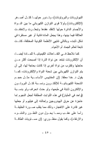 ‫ﺍﻟﻨﻴﻭﺘﺭﻭﻨﺎﺕ ﻭﺍﻟﺒﺭﻭﺘﻭﻨﺎﺕ(، ﻭﺘـﺩﻭﺭ ﺤﻭﻟﻬـﺎ ﻜﺘـل ﺃﺼـﻐﺭ‬
‫)ﺍﻹﻟﻜﺘﺭﻭﻨﺎﺕ( ﻭﻟﻭﻻ ﻗﻭﻯ ﺍﻟﺘﻭﺍﺯﻥ ﺍﻟﻜﻬﺭﺒﺎﺌﻲ ﻤﺎ ﺒﻴﻥ ﺍﻟﻨـﻭﺍﺓ‬
‫ﻭﺍﻷﺠﺴﺎﻡ ﺍﻟﺩﺍﺌﺭﺓ ﺤﻭﻟﻬﺎ ﻻﻨﻔﻙ ﻋﻘﺩﻫﺎ ﻭﺘﺒﻌﺜـﺭﺕ ﻭﻻﺨﺘﻔـﺕ‬
‫ﺍﻟﻌﻼﻗﺔ ﻓﻴﻤﺎ ﺒﻴﻨﻬﺎ، ﻭﻫﺫﺍ ﻴﺠﻌل ﺍﻟﻤﺎﺩﺓ ﻓﺎﻨﻴﺔ ﺃﻭ ﻏﻴﺭ ﻤﺴﺘﻘﺭﺓ ﻓﻲ‬
‫ﺸﻜل ﺜﺎﺒﺕ، ﻭﺒﺎﻟﺘﺎﻟﻲ ﺘﻨﺘﻬﻲ ﺍﻷﻨﻅﻤﺔ ﺍﻟﻜﻭﻨﻴﺔ ﺍﻟﻤﺨﺘﻠﻔﺔ، ﻜﺎﻨـﺕ‬
                              ‫ﺘﺎﺒﻌﺔ ﻟﻌﺎﻟﻡ ﺍﻟﺠﻤﺎﺩ ﺃﻡ ﺍﻷﺤﻴﺎﺀ.‬
‫ﻜﻤﺎ ﻨﻼﺤﻅ ﻓـﻲ ﺍﻟﺘﻔـﺎﻋﻼﺕ ﺍﻟﻜﻴﻤﻴﺎﺌﻴـﺔ ﻟﻠﻤـﺎﺩﺓ ﺃﻴ ‪‬ـﺎ،‬
   ‫ﻀ‬
‫ﺃﻥ ﺍﻹﻟﻜﺘﺭﻭﻨﺎﺕ ﺘﺒﺘﻌﺩ ﻋﻥ ﻨﻭﺍﺓ ﺍﻟﺫﺭﺓ ﺇﺫﺍ ﺃﺼﺒﺤﺕ ﺃﻜﺜﺭ ﻤـﻥ‬
                                                  ‫‪‬‬
‫ﺤﺎﺠﺘﻬﺎ ﻭﺘﻘﺘﺭﺏ ﻤﻥ ﻨﻭﺍﺓ ﺃﺨﺭﻯ ﺇﺫﺍ ﻜﺎﻨﺕ ﺒﺤﺎﺠﺔ ﻟﻬﺎ، ﺇﻟﻰ ﺃﻥ‬
‫‪‬‬
‫ﻴﺘﻡ ﺍﻟﺘﻭﺍﺯﻥ ﺍﻟﻜﻬﺭﺒﺎﺌﻲ ﺒﻴﻥ ﺸﺤﻨﺔ ﺍﻟﻨﻭﺍﺓ ﻭﺍﻹﻟﻜﺘﺭﻭﻨﺎﺕ، ﻜﻤـﺎ‬
‫ﻴﻘﻭل ﺩ. ﺨﺩﺍ ﻤﻌﻠ ﹰﺎ: )ﺇﻥ ﺍﻟﻤﻘﺎﻴﻴﺱ ﺍﻷﺴﺎﺴـﻴﺔ ﻤﺜـل ﺤﺠـﻡ‬
                                  ‫ﻘ‬
‫ﺍﻟﺸﺤﻨﺔ ﺍﻟﻜﻬﺭﺒﺎﺌﻴـﺔ ﻟﻺﻟﻜﺘـﺭﻭﻥ ﻭﻨﺴـﺒﺔ ﻜﺘـل ﺍﻟﺒﺭﻭﺘـﻭﻥ‬
‫ﻭﺍﻹﻟﻜﺘﺭﻭﻥ ﺜﺎﺒﺘﺔ ﻓﻲ ﻁﺒﻌﻬﺎ، ﻭﻟﻭ ﺤﺩﺙ ﺍﻨﺤﺭﺍﻑ ﻭﻟﻭ ﺒﻨﺴـﺒﺔ‬
‫)ﻭﺍﺤﺩ ﻓﻲ ﺍﻟﻤﻠﻴﺎﺭ( ﻓﻲ ﻫﺫﻩ ﺍﻟﺜﻭﺍﺒﺕ ﺍﻟﻤﻁﻠﻘﺔ ﻟﺠﻌل ﺍﻟﻨﺠﻭﻡ ﺇﻤﺎ‬
‫ﻋﺎﺠﺯﺓ ﻋﻥ ﺤﺭﻕ ﺍﻟﻬﻴﺩﺭﻭﺠﻴﻥ ﻭﺇﺤﺎﻟﺘﻪ ﺇﻟﻰ ﻫﻴﻠﻴﻭﻡ ﺃﻭ ﺠﻌﻠﻬﺎ‬
‫ﻏﻴﺭ ﻗﺎﺩﺭﺓ ﻋﻠﻰ ﺍﻻﻨﻔﺠﺎﺭ، ﻭﺫﻟﻙ ﻤﻤﺎ ﻴﻘﻠﺏ ﺼـﻭﺭﺓ ﺍﻟﺨﻠﻴﻘـﺔ‬
‫ﺭﺃ ‪‬ﺎ ﻋﻠﻰ ﻋﻘـﺏ ﻭﻤﻤـﺎ ﻴﺤـﻭل ﺩﻭﻥ ﺍﻟﺘﻁـﻭﺭ ﻭﺍﻟﻨﺸـﻭﺀ‬
                                           ‫ﺴ‬
‫ﻭﺍﻻﺭﺘﻘﺎﺀ(، ﻭﻜﻤﺎ ﻴﻘﻭل ﻤﻨﻅـﻭﺭﻱ: )ﺇﻥ ﻤﺴـﺘﻭﻴﺎﺕ ﺍﻟﻁﺎﻗـﺔ‬
                 ‫‪‬‬


                       ‫- ٥٤ -‬
 