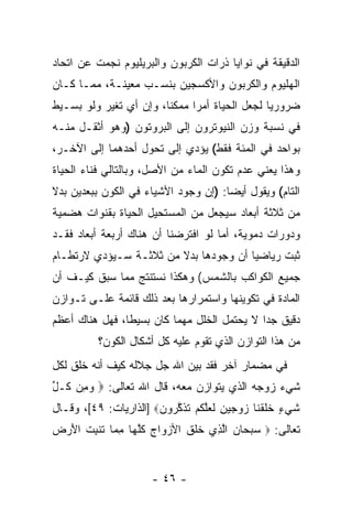 ‫ﺍﻟﺩﻗﻴﻘﺔ ﻓﻲ ﻨﻭﺍﻴﺎ ﺫﺭﺍﺕ ﺍﻟﻜﺭﺒﻭﻥ ﻭﺍﻟﺒﺭﻴﻠﻴﻭﻡ ﻨﺠﻤﺕ ﻋﻥ ﺍﺘﺤﺎﺩ‬
‫ﺍﻟﻬﻠﻴﻭﻡ ﻭﺍﻟﻜﺭﺒﻭﻥ ﻭﺍﻷﻜﺴﺠﻴﻥ ﺒﻨﺴـﺏ ﻤﻌﻴﻨـﺔ، ﻤﻤـﺎ ﻜـﺎﻥ‬
‫ﻀﺭﻭﺭ ‪‬ﺎ ﻟﺠﻌل ﺍﻟﺤﻴﺎﺓ ﺃﻤ ‪‬ﺍ ﻤﻤﻜ ﹰﺎ، ﻭﺇﻥ ﺃﻱ ﺘﻐﻴﺭ ﻭﻟﻭ ﺒﺴـﻴﻁ‬
                  ‫‪‬‬     ‫ﻨ‬      ‫ﺭ‬                 ‫ﻴ‬
‫ﻓﻲ ﻨﺴﺒﺔ ﻭﺯﻥ ﺍﻟﻨﻴﻭﺘﺭﻭﻥ ﺇﻟﻰ ﺍﻟﺒﺭﻭﺘﻭﻥ )ﻭﻫﻭ ﺃﺜﻘـل ﻤﻨـﻪ‬
‫ﺒﻭﺍﺤﺩ ﻓﻲ ﺍﻟﻤﺌﺔ ﻓﻘﻁ( ﻴﺅﺩﻱ ﺇﻟﻰ ﺘﺤﻭل ﺃﺤﺩﻫﻤﺎ ﺇﻟﻰ ﺍﻵﺨـﺭ،‬
‫ﻭﻫﺫﺍ ﻴﻌﻨﻲ ﻋﺩﻡ ﺘﻜﻭﻥ ﺍﻟﻤﺎﺀ ﻤﻥ ﺍﻷﺼل، ﻭﺒﺎﻟﺘﺎﻟﻲ ﻓﻨﺎﺀ ﺍﻟﺤﻴﺎﺓ‬
‫ﺍﻟﺘﺎﻡ( ﻭﻴﻘﻭل ﺃﻴ ‪‬ﺎ: )ﺇﻥ ﻭﺠﻭﺩ ﺍﻷﺸﻴﺎﺀ ﻓﻲ ﺍﻟﻜﻭﻥ ﺒﺒﻌﺩﻴﻥ ﺒﺩﻻ‬
‫ﹰ‬                               ‫‪‬‬     ‫ﻀ‬
‫ﻤﻥ ﺜﻼﺜﺔ ﺃﺒﻌﺎﺩ ﺴﻴﺠﻌل ﻤﻥ ﺍﻟﻤﺴﺘﺤﻴل ﺍﻟﺤﻴﺎﺓ ﺒﻘﻨﻭﺍﺕ ﻫﻀﻤﻴﺔ‬
‫ﻭﺩﻭﺭﺍﺕ ﺩﻤﻭﻴﺔ، ﺃﻤﺎ ﻟﻭ ﺍﻓﺘﺭﻀﻨﺎ ﺃﻥ ﻫﻨﺎﻙ ﺃﺭﺒﻌﺔ ﺃﺒﻌﺎﺩ ﻓﻘـﺩ‬
                      ‫‪‬‬
‫ﺜﺒﺕ ﺭﻴﺎﻀ ‪‬ﺎ ﺃﻥ ﻭﺠﻭﺩﻫﺎ ﺒﺩﻻ ﻤﻥ ﺜﻼﺜـﺔ ﺴـﻴﺅﺩﻱ ﻻﺭﺘﻁـﺎﻡ‬
                        ‫ﹰ‬          ‫ﻴ ‪‬‬
‫ﺠﻤﻴﻊ ﺍﻟﻜﻭﺍﻜﺏ ﺒﺎﻟﺸﻤﺱ( ﻭﻫﻜﺫﺍ ﻨﺴﺘﻨﺘﺞ ﻤﻤﺎ ﺴﺒﻕ ﻜﻴـﻑ ﺃﻥ‬
‫‪‬‬
‫ﺍﻟﻤﺎﺩﺓ ﻓﻲ ﺘﻜﻭﻴﻨﻬﺎ ﻭﺍﺴﺘﻤﺭﺍﺭﻫﺎ ﺒﻌﺩ ﺫﻟﻙ ﻗﺎﺌﻤﺔ ﻋﻠـﻰ ﺘـﻭﺍﺯﻥ‬
‫ﺩﻗﻴﻕ ﺠ ‪‬ﺍ ﻻ ﻴﺤﺘﻤل ﺍﻟﺨﻠل ﻤﻬﻤﺎ ﻜﺎﻥ ﺒﺴﻴ ﹰﺎ، ﻓﻬل ﻫﻨﺎﻙ ﺃﻋﻅﻡ‬
                ‫ﻁ‬                             ‫ﺩ‬
           ‫ﻤﻥ ﻫﺫﺍ ﺍﻟﺘﻭﺍﺯﻥ ﺍﻟﺫﻱ ﺘﻘﻭﻡ ﻋﻠﻴﻪ ﻜل ﺃﺸﻜﺎل ﺍﻟﻜﻭﻥ؟‬
‫ﻓﻲ ﻤﻀﻤﺎﺭ ﺁﺨﺭ ﻓﻘﺩ ﺒﻴﻥ ﺍﷲ ﺠل ﺠﻼﻟﻪ ﻜﻴﻑ ﺃ ﹼﻪ ﺨﻠﻕ ﻟﻜل‬
         ‫ﻨ‬
‫ﺸﻲﺀ ﺯﻭﺠﻪ ﺍﻟﺫﻱ ﻴﺘﻭﺍﺯﻥ ﻤﻌﻪ، ﻗﺎل ﺍﷲ ﺘﻌﺎﻟﻰ: ‪ ‬ﻭ ِﻥ ﹸـل‬
‫‪‬ﻤ ﻜ ﱢ‬
‫ﺸﻲ ٍ ﺨﻠﻘ ﹶﺎ ﺯﻭﺠﻴﻥ ﻟﻌﻠﻜﻡ ﺘﺫﻜ ‪‬ﻭﻥ‪] ‬ﺍﻟﺫﺍﺭﻴﺎﺕ: ٩٤[، ﻭﻗـﺎل‬
                       ‫ﹶ ‪‬ﺀ ﹶ ﹶ ﹾﻨ ‪ ِ    ‬ﹶ ‪‬ﱠ ﹸ ‪ ‬ﹶ ﹶ ﱠﺭ ‪‬‬
‫ﺘﻌﺎﻟﻰ: ‪ ‬ﺴﺒ ‪‬ﺎﻥ ﺍﻟ ِﻱ ﺨﻠﻕ ﺍﻷﺯ ‪‬ﺍﺝ ﻜﻠ ‪‬ﺎ ﻤ ‪‬ﺎ ﺘﻨﺒﺕ ﺍﻷﺭﺽ‬
‫‪ ‬ﺤ ‪ ‬ﱠﺫ ﹶ ﹶ ﹶ ‪‬ﻭ ‪ ‬ﹸﱠﻬ ِﻤ ﹸ ﹾ ِ ﹸ َ ‪ ‬‬


                        ‫- ٦٤ -‬
 