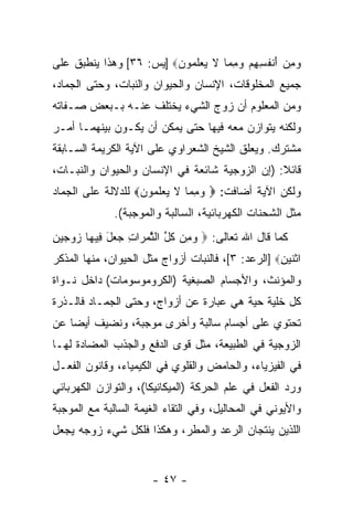 ‫ﻭﻤﻥ ﺃﻨﻔ ِ ِﻡ ﻭﻤ ‪‬ﺎ ﻻ ﻴﻌﻠ ‪‬ﻭﻥ‪] ‬ﻴﺱ: ٦٣[ ﻭﻫﺫﺍ ﻴﻨﻁﺒﻕ ﻋﻠﻰ‬
                         ‫‪ َ  ِ ‬ﹾ ﹸﺴﻬ ‪ِ  ‬ﻤ ﹶ ‪  ‬ﹶﻤ ‪‬‬
‫ﺠﻤﻴﻊ ﺍﻟﻤﺨﻠﻭﻗﺎﺕ، ﺍﻹﻨﺴﺎﻥ ﻭﺍﻟﺤﻴﻭﺍﻥ ﻭﺍﻟﻨﺒﺎﺕ، ﻭﺤﺘﻰ ﺍﻟﺠﻤﺎﺩ،‬
‫ﻭﻤﻥ ﺍﻟﻤﻌﻠﻭﻡ ﺃﻥ ﺯﻭﺝ ﺍﻟﺸﻲﺀ ﻴﺨﺘﻠﻑ ﻋﻨـﻪ ﺒـﺒﻌﺽ ﺼـﻔﺎﺘﻪ‬
                                  ‫‪‬‬
‫ﻭﻟﻜﻨﻪ ﻴﺘﻭﺍﺯﻥ ﻤﻌﻪ ﻓﻴﻬﺎ ﺤﺘﻰ ﻴﻤﻜﻥ ﺃﻥ ﻴﻜـﻭﻥ ﺒﻴﻨﻬﻤـﺎ ﺃﻤـﺭ‬
                   ‫‪‬‬
‫ﻤﺸﺘﺭﻙ. ﻭﻴﻌﹼﻕ ﺍﻟﺸﻴﺦ ﺍﻟﺸﻌﺭﺍﻭﻱ ﻋﻠﻰ ﺍﻵﻴﺔ ﺍﻟﻜﺭﻴﻤﺔ ﺍﻟﺴـﺎﺒﻘﺔ‬
                                          ‫ﻠ‬
‫ﻗﺎﺌﻼ: )ﺇﻥ ﺍﻟﺯﻭﺠﻴﺔ ﺸﺎﺌﻌﺔ ﻓﻲ ﺍﻹﻨﺴﺎﻥ ﻭﺍﻟﺤﻴﻭﺍﻥ ﻭﺍﻟﻨﺒـﺎﺕ،‬
                                           ‫‪‬‬    ‫ﹰ‬
‫ﻭﻟﻜﻥ ﺍﻵﻴﺔ ﺃﻀﺎﻓﺕ: ‪ ‬ﻭﻤ ‪‬ﺎ ﻻ ﻴﻌﻠ ‪‬ﻭﻥ‪ ‬ﻟﻠﺩﻻﻟﺔ ﻋﻠﻰ ﺍﻟﺠﻤﺎﺩ‬
                   ‫‪ِ ‬ﻤ ﹶ ‪  ‬ﹶﻤ ‪‬‬
              ‫ﻤﺜل ﺍﻟﺸﺤﻨﺎﺕ ﺍﻟﻜﻬﺭﺒﺎﺌﻴﺔ، ﺍﻟﺴﺎﻟﺒﺔ ﻭﺍﻟﻤﻭﺠﺒﺔ(.‬
‫ﻜﻤﺎ ﻗﺎل ﺍﷲ ﺘﻌﺎﻟﻰ: ‪ ‬ﻭ ِﻥ ﻜ ﱢ ﺍﻟﺜﻤ ‪‬ﺍﺕ ‪ ‬ل ِﻴ ‪‬ﺎ ﺯﻭﺠﻴﻥ‬
‫‪‬ﻤ ﹸل ﱠ ‪‬ﺭ ِ ﺠﻌ َ ﻓ ﻬ ‪ِ    ‬‬
‫ﺍﺜﻨﻴﻥ‪] ‬ﺍﻟﺭﻋﺩ: ٣[، ﻓﺎﻟﻨﺒﺎﺕ ﺃﺯﻭﺍﺝ ﻤﺜل ﺍﻟﺤﻴﻭﺍﻥ، ﻤﻨﻬﺎ ﺍﻟﻤﺫﻜﺭ‬
                                                    ‫ﹾﹶ ‪ِ ‬‬
‫ﻭﺍﻟﻤﺅﻨﺙ، ﻭﺍﻷﺠﺴﺎﻡ ﺍﻟﺼﺒﻐﻴﺔ )ﺍﻟﻜﺭﻭﻤﻭﺴﻭﻤﺎﺕ( ﺩﺍﺨل ﻨـﻭﺍﺓ‬
‫ﻜل ﺨﻠﻴﺔ ﺤﻴﺔ ﻫﻲ ﻋﺒﺎﺭﺓ ﻋﻥ ﺃﺯﻭﺍﺝ، ﻭﺤﺘﻰ ﺍﻟﺠﻤـﺎﺩ ﻓﺎﻟـﺫﺭﺓ‬
‫ﺘﺤﺘﻭﻱ ﻋﻠﻰ ﺃﺠﺴﺎﻡ ﺴﺎﻟﺒﺔ ﻭﺃﺨﺭﻯ ﻤﻭﺠﺒﺔ، ﻭﻨﻀﻴﻑ ﺃﻴ ‪‬ﺎ ﻋﻥ‬
    ‫ﻀ‬
‫ﺍﻟﺯﻭﺠﻴﺔ ﻓﻲ ﺍﻟﻁﺒﻴﻌﺔ، ﻤﺜل ﻗﻭﻯ ﺍﻟﺩﻓﻊ ﻭﺍﻟﺠﺫﺏ ﺍﻟﻤﻀﺎﺩﺓ ﻟﻬـﺎ‬
‫ﻓﻲ ﺍﻟﻔﻴﺯﻴﺎﺀ، ﻭﺍﻟﺤﺎﻤﺽ ﻭﺍﻟﻘﻠﻭﻱ ﻓﻲ ﺍﻟﻜﻴﻤﻴﺎﺀ، ﻭﻗﺎﻨﻭﻥ ﺍﻟﻔﻌـل‬
‫ﻭﺭﺩ ﺍﻟﻔﻌل ﻓﻲ ﻋﻠﻡ ﺍﻟﺤﺭﻜﺔ )ﺍﻟﻤﻴﻜﺎﻨﻴﻜﺎ(، ﻭﺍﻟﺘﻭﺍﺯﻥ ﺍﻟﻜﻬﺭﺒﺎﺌﻲ‬
                                                     ‫‪‬‬
‫ﻭﺍﻷﻴﻭﻨﻲ ﻓﻲ ﺍﻟﻤﺤﺎﻟﻴل، ﻭﻓﻲ ﺍﻟﺘﻘﺎﺀ ﺍﻟﻐﻴﻤﺔ ﺍﻟﺴﺎﻟﺒﺔ ﻤﻊ ﺍﻟﻤﻭﺠﺒﺔ‬
‫ﺍﻟﻠﺫﻴﻥ ﻴﻨﺘﺠﺎﻥ ﺍﻟﺭﻋﺩ ﻭﺍﻟﻤﻁﺭ، ﻭﻫﻜﺫﺍ ﻓﻠﻜل ﺸﻲﺀ ﺯﻭﺠﻪ ﻴﺠﻌل‬


                       ‫- ٧٤ -‬
 