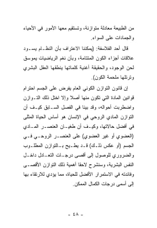 ‫ﻤﻥ ﺍﻟﻁﺒﻴﻌﺔ ﻤﻌﺎﺩﻟﺔ ﻤﺘﻭﺍﺯﻨﺔ، ﻭﺘﺴﺘﻘﻴﻡ ﻤﻌﻬﺎ ﺍﻷﻤﻭﺭ ﻓﻲ ﺍﻷﺤﻴﺎﺀ‬
                                 ‫ﻭﺍﻟﺠﻤﺎﺩﺍﺕ ﻋﻠﻰ ﺍﻟﺴﻭﺍﺀ.‬
‫ﻗﺎل ﺃﺤﺩ ﺍﻟﻔﻼﺴﻔﺔ: )ﻴﻤﻜﻨﻨﺎ ﺍﻻﻋﺘﺭﺍﻑ ﺒﺄﻥ ﺍﻟﻨﻅـﺎﻡ ﻴﺴـﻭﺩ‬
              ‫‪‬‬
‫ﻋﻼﻗﺎﺕ ﺃﺠﺯﺍﺀ ﺍﻟﻜﻭﻥ ﺍﻟﻤﺘﺘﺎﻤﺔ، ﻭﺒﺄﻥ ﻨﻐﻡ ﺍﻟﺭﻴﺎﻀﻴﺎﺕ ﻴﻤﻭﺴﻕ‬
                    ‫‪‬‬
‫ﻟﺤﻥ ﺍﻟﻭﺠﻭﺩ، ﻭﺍﻟﺤﻘﻴﻘﺔ ﺃﻏﻨﻴﺔ ﻜﻠﻤﺎﺘﻬﺎ ﻴﻨﻁﻘﻬﺎ ﺍﻟﻌﻘل ﺍﻟﺒﺸﺭﻱ‬
                                 ‫ﻭﺘﺭﺘﻠﻬﺎ ﻤﻠﺤﻤﺔ ﺍﻟﻜﻭﻥ(.‬
‫ﺇﻥ ﻗﺎﻨﻭﻥ ﺍﻟﺘﻭﺍﺯﻥ ﺍﻟﻜﻭﻨﻲ ﺍﻟﻌﺎﻡ ﻴﻔﺭﺽ ﻋﻠﻰ ﺍﻟﺠﺴﻡ ﺍﺤﺘﺭﺍﻡ‬
                                                 ‫‪‬‬
‫ﻗﻭﺍﻨﻴﻥ ﺍﻟﻤﺎﺩﺓ ﺍﻟﺘﻲ ﺘﻜ ‪‬ﻥ ﻤﻨﻬﺎ ﺃﺼﻼ ﻭﺇﻻ ﺍﺨﺘل ﺫﻟﻙ ﺍﻟﺘـﻭﺍﺯﻥ‬
                      ‫ﹰ‬         ‫ﻭ‬
‫ﻭﺍﻀﻁﺭﺒﺕ ﺃﺤﻭﺍﻟﻪ، ﻭﻗﺩ ﺒﻴ ﹼﺎ ﻓﻲ ﺍﻟﻔﺼل ﺍﻟﺴـﺎﺒﻕ ﻜﻴـﻑ ﺃﻥ‬
‫‪‬‬                         ‫ﻨ‬
‫ﺍﻟﺘﻭﺍﺯﻥ ﺍﻟﻤﺎﺩﻱ ﺍﻟﺭﻭﺤﻲ ﻓﻲ ﺍﻹﻨﺴﺎﻥ ﻫﻭ ﺃﺴﺎﺱ ﺍﻟﺤﻴﺎﺓ ﺍﻟﻤﺜﻠﻰ‬
‫ﻓﻲ ﺃﻓﻀل ﺤﺎﻻﺘﻬﺎ، ﻭﻜﻴـﻑ ﺃﻥ ﻁﻐﻴـﺎﻥ ﺍﻟﻌﻨﺼـﺭ ﺍﻟﻤـﺎﺩﻱ‬
                       ‫‪‬‬
‫)ﺍﻟﻌﻀﻭﻱ ﺃﻭ ﻏﻴﺭ ﺍﻟﻌﻀﻭﻱ( ﻋﻠﻰ ﺍﻟﻌﻨﺼـﺭ ﺍﻟﺭﻭﺤـﻲ ﻓـﻲ‬
‫ﺍﻟﺠﺴﻡ )ﺃﻭ ﻋﻜﺱ ﺫﻟـﻙ( ﻗـﺩ ﻴﻁـﻴﺢ ﺒـﺎﻟﺘﻭﺍﺯﻥ ﺍﻟﻤﻁﻠـﻭﺏ‬
‫ﻭﺍﻟﻀﺭﻭﺭﻱ ﻟﻠﻭﺼﻭل ﺇﻟﻰ ﺃﻗﺼﻰ ﺩﺭﺠـﺎﺕ ﺍﻟﺘﻌـﺎﺩل ﺩﺍﺨـل‬
‫ﺍﻟﻨﻔﺱ ﺍﻟﺒﺸﺭﻴﺔ، ﻭﺴﻨﺸﺭﺡ ﻻﺤ ﹰﺎ ﺃﻫﻤﻴﺔ ﺫﻟﻙ ﺍﻟﺘﻭﺍﺯﻥ ﺍﻷﻗﺼـﻰ‬
                          ‫ﻘ‬
‫ﻭﻓﺎﺌﺩﺘﻪ ﻓﻲ ﺍﻻﺴﺘﻤﺭﺍﺭ ﺍﻷﻓﻀل ﻟﻠﺤﻴﺎﺓ، ﻤﻤﺎ ﻴﺅﺩﻱ ﻟﻼﺭﺘﻘﺎﺀ ﺒﻬﺎ‬
                        ‫ﺇﻟﻰ ﺃﺴﻤﻰ ﺩﺭﺠﺎﺕ ﺍﻟﻜﻤﺎل ﺍﻟﻤﻤﻜﻥ.‬




                      ‫- ٨٤ -‬
 