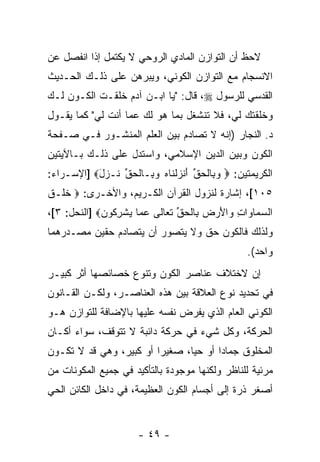 ‫ﻻﺤﻅ ﺃﻥ ﺍﻟﺘﻭﺍﺯﻥ ﺍﻟﻤﺎﺩﻱ ﺍﻟﺭﻭﺤﻲ ﻻ ﻴﻜﺘﻤل ﺇﺫﺍ ﺍﻨﻔﺼل ﻋﻥ‬
                                           ‫‪‬‬
‫ﺍﻻﻨﺴﺠﺎﻡ ﻤﻊ ﺍﻟﺘﻭﺍﺯﻥ ﺍﻟﻜﻭﻨﻲ، ﻭﻴﺒﺭﻫﻥ ﻋﻠﻰ ﺫﻟـﻙ ﺍﻟﺤـﺩﻴﺙ‬
‫ﺍﻟﻘﺩﺴﻲ ﻟﻠﺭﺴﻭل ‪ ،‬ﻗﺎل: "ﻴﺎ ﺍﺒـﻥ ﺁﺩﻡ ﺨﻠﻘـﺕ ﺍﻟﻜـﻭﻥ ﻟـﻙ‬
‫ﻭﺨﻠﻘﺘﻙ ﻟﻲ، ﻓﻼ ﺘﻨﺸﻐل ﺒﻤﺎ ﻫﻭ ﻟﻙ ﻋﻤﺎ ﺃﻨﺕ ﻟﻲ" ﻜﻤﺎ ﻴﻘـﻭل‬
‫ﺩ. ﺍﻟﻨﺠﺎﺭ )ﺇﻨﻪ ﻻ ﺘﺼﺎﺩﻡ ﺒﻴﻥ ﺍﻟﻌﻠﻡ ﺍﻟﻤﻨﺸـﻭﺭ ﻓـﻲ ﺼـﻔﺤﺔ‬
‫ﺍﻟﻜﻭﻥ ﻭﺒﻴﻥ ﺍﻟﺩﻴﻥ ﺍﻹﺴﻼﻤﻲ، ﻭﺍﺴﺘﺩل ﻋﻠﻰ ﺫﻟـﻙ ﺒـﺎﻵﻴﺘﻴﻥ‬
‫ﺍﻟﻜﺭﻴﻤﺘﻴﻥ: ‪ ‬ﻭ ِﺎﻟﺤﻕ ﺃﻨﺯﻟ ﹶﺎﻩ ﻭ ِـﺎﻟﺤﻕ ﹶـ ‪‬ل‪] ‬ﺍﻹﺴـﺭﺍﺀ:‬
           ‫‪‬ﺒ ﹾ ‪ ‬ﱢ َ ﹾ ‪ ‬ﹾﻨ ‪ ‬ﺒ ﹾ ‪ ‬ﱢ ﻨ ﺯ َ‬
‫٥٠١[، ﺇﺸﺎﺭﺓ ﻟﻨﺯﻭل ﺍﻟﻘﺭﺁﻥ ﺍﻟﻜـﺭﻴﻡ، ﻭﺍﻷﺨـﺭﻯ: ‪ ‬ﺨ ﹶـﻕ‬
‫ﹶﻠ ﹶ‬
‫ﺍﻟﺴ ‪‬ﺎ ‪‬ﺍﺕ ‪‬ﺍﻷﺭ ‪ِ ‬ﺎﻟﺤﻕ ﺘ ‪‬ﺎ ﹶﻰ ﻋ ‪‬ﺎ ﻴﺸﺭ ﹸﻭﻥ‪] ‬ﺍﻟﻨﺤل: ٣[،‬
             ‫‪ ‬ﻤ ﻭ ِ ﻭ َ ‪ ‬ﺽ ﺒ ﹾ ‪ ‬ﱢ ﹶ ﻌ ﻟ ‪ ‬ﻤ ‪ ‬ﹾ ِﻜ ‪‬‬
‫ﻭﻟﺫﻟﻙ ﻓﺎﻟﻜﻭﻥ ﺤﻕ ﻭﻻ ﻴﺘﺼﻭﺭ ﺃﻥ ﻴﺘﺼﺎﺩﻡ ﺤﻘﻴﻥ ﻤﺼـﺩﺭﻫﻤﺎ‬
                     ‫‪‬‬
                                                  ‫ﻭﺍﺤﺩ(.‬
‫ﺇﻥ ﻻﺨﺘﻼﻑ ﻋﻨﺎﺼﺭ ﺍﻟﻜﻭﻥ ﻭﺘﻨﻭﻉ ﺨﺼﺎﺌﺼﻬﺎ ﺃﺜﺭ ﻜﺒﻴـﺭ‬
‫‪‬‬     ‫‪‬‬                                   ‫‪‬‬
‫ﻓﻲ ﺘﺤﺩﻴﺩ ﻨﻭﻉ ﺍﻟﻌﻼﻗﺔ ﺒﻴﻥ ﻫﺫﻩ ﺍﻟﻌﻨﺎﺼـﺭ، ﻭﻟﻜـﻥ ﺍﻟﻘـﺎﻨﻭﻥ‬
‫ﺍﻟﻜﻭﻨﻲ ﺍﻟﻌﺎﻡ ﺍﻟﺫﻱ ﻴﻔﺭﺽ ﻨﻔﺴﻪ ﻋﻠﻴﻬﺎ ﺒﺎﻹﻀﺎﻓﺔ ﻟﻠﺘﻭﺍﺯﻥ ﻫـﻭ‬
‫ﺍﻟﺤﺭﻜﺔ، ﻭﻜل ﺸﻲﺀ ﻓﻲ ﺤﺭﻜﺔ ﺩﺍﺌﺒﺔ ﻻ ﺘﺘﻭﻗﻑ، ﺴﻭﺍﺀ ﺃﻜـﺎﻥ‬
      ‫‪‬‬
‫ﺍﻟﻤﺨﻠﻭﻕ ﺠﻤﺎ ‪‬ﺍ ﺃﻭ ﺤ ‪‬ﺎ، ﺼﻐﻴ ‪‬ﺍ ﺃﻭ ﻜﺒﻴﺭ، ﻭﻫﻲ ﻗﺩ ﻻ ﺘﻜـﻭﻥ‬
                         ‫ﺭ‬       ‫ﻴ‬       ‫ﺩ‬
‫ﻤﺭﺌﻴﺔ ﻟﻠﻨﺎﻅﺭ ﻭﻟﻜﻨﻬﺎ ﻤﻭﺠﻭﺩﺓ ﺒﺎﻟﺘﺄﻜﻴﺩ ﻓﻲ ﺠﻤﻴﻊ ﺍﻟﻤﻜﻭﻨﺎﺕ ﻤﻥ‬
‫ﺃﺼﻐﺭ ﺫﺭﺓ ﺇﻟﻰ ﺃﺠﺴﺎﻡ ﺍﻟﻜﻭﻥ ﺍﻟﻌﻅﻴﻤﺔ، ﻓﻲ ﺩﺍﺨل ﺍﻟﻜﺎﺌﻥ ﺍﻟﺤﻲ‬


                      ‫- ٩٤ -‬
 