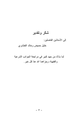 ‫ﺸﻜﺭ ﻭﺘﻘﺩﻴﺭ‬
                           ‫ﺇﻟﻰ ﺍﻷﺴﺘﺎﺫﻴﻥ ﺍﻟﻔﺎﻀﻠﻴﻥ:‬
   ‫ﺨﻠﻴل ﺤﻤﻴﺽ ﻭﺨﺎﻟﺩ ﺍﻟﻘﻁﺎﺒﺭﻱ‬


‫ﻟﻤﺎ ﺒﺫﻻﻩ ﻤﻥ ﺠﻬﺩ ﻜﺒﻴﺭ ﻓﻲ ﻤﺭﺍﺠﻌﺔ ﺍﻟﺠﻭﺍﻨﺏ ﺍﻟﺸﺭﻋﻴﺔ‬
        ‫ﻭﺍﻟﻔﻘﻬﻴﺔ، ﻭﺠﺯﺍﻫﻤﺎ ﺍﷲ ﻋﻨﺎ ﻜل ﺨﻴﺭ.‬




                   ‫-٥-‬
 