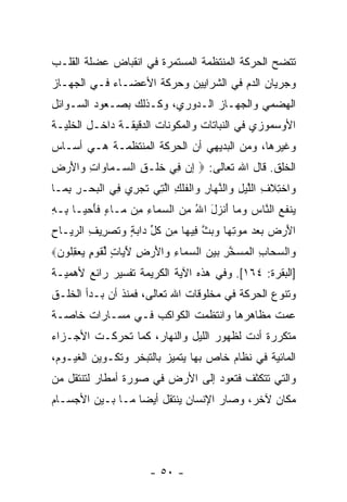 ‫ﺘﺘﻀﺢ ﺍﻟﺤﺭﻜﺔ ﺍﻟﻤﻨﺘﻅﻤﺔ ﺍﻟﻤﺴﺘﻤﺭﺓ ﻓﻲ ﺍﻨﻘﺒﺎﺽ ﻋﻀﻠﺔ ﺍﻟﻘﻠـﺏ‬
‫ﻭﺠﺭﻴﺎﻥ ﺍﻟﺩﻡ ﻓﻲ ﺍﻟﺸﺭﺍﻴﻴﻥ ﻭﺤﺭﻜﺔ ﺍﻷﻋﻀـﺎﺀ ﻓـﻲ ﺍﻟﺠﻬـﺎﺯ‬
‫ﺍﻟﻬﻀﻤﻲ ﻭﺍﻟﺠﻬـﺎﺯ ﺍﻟـﺩﻭﺭﻱ، ﻭﻜـﺫﻟﻙ ﺒﺼـﻌﻭﺩ ﺍﻟﺴـﻭﺍﺌل‬
‫ﺍﻷﻭﺴﻤﻭﺯﻱ ﻓﻲ ﺍﻟﻨﺒﺎﺘﺎﺕ ﻭﺍﻟﻤﻜﻭﻨﺎﺕ ﺍﻟﺩﻗﻴﻘـﺔ ﺩﺍﺨـل ﺍﻟﺨﻠﻴـﺔ‬
‫ﻭﻏﻴﺭﻫﺎ، ﻭﻤﻥ ﺍﻟﺒﺩﻴﻬﻲ ﺃﻥ ﺍﻟﺤﺭﻜﺔ ﺍﻟﻤﻨﺘﻅﻤـﺔ ﻫـﻲ ﺃﺴـﺎﺱ‬
‫ﺍﻟﺨﻠﻕ. ﻗﺎل ﺍﷲ ﺘﻌﺎﻟﻰ: ‪ ‬ﺇﻥ ِﻲ ﺨﻠﹾـﻕ ﺍﻟ ‪‬ـ ‪‬ﺎ ‪‬ﺍﺕ ‪‬ﺍﻷﺭ ِ‬
‫ِ ‪ ‬ﻓ ﹶ ِ ﺴ ﻤ ﻭ ِ ﻭ َ ‪‬ﺽ‬
‫‪‬ﺍﺨ ِﻼ ِ ﺍﻟﻠﻴل ‪‬ﺍﻟﻨ ‪‬ﺎﺭ ‪‬ﺍﻟﻔﻠﻙ ﺍﻟ ِﻲ ﺘﺠ ِﻱ ِﻲ ﺍﻟﺒﺤ‪‬ـﺭ ﺒ ‪‬ـﺎ‬
  ‫ﻭ ﹾﺘ ﹶﻑ ﱠ ‪ ِ ‬ﻭ ﱠﻬ ِ ﻭ ﹾ ﹸ ﹾ ِ ﱠﺘ ﹶ ‪‬ﺭ ﻓ ﹾ ‪ِ ِ ‬ﻤ‬
‫‪‬ﻨﻔﻊ ﺍﻟ ﱠﺎﺱ ﻭ ‪‬ﺎ ﺃﻨ ‪‬ل ﺍﷲ ﻤﻥ ﺍﻟﺴ ‪‬ﺎﺀ ِﻥ ‪‬ـﺎﺀ ﻓﺄﺤ ‪‬ـﺎ ِـﻪ‬
‫ﻴ ﹶ ‪ ‬ﻨ ‪ ‬ﻤ َ ﹾﺯ َ ُ ِ ‪ ‬ﻤ ِ ﻤ ﻤ ٍ ﹶ َ ‪‬ﻴ ﺒ ِ‬
‫ﺍﻷﺭ ‪ ‬ﺒﻌﺩ ﻤﻭﺘ ‪‬ﺎ ﻭﺒﺙ ِﻴ ‪‬ﺎ ِﻥ ﻜ ﱢ ‪‬ﺍﺒﺔ ﻭﺘﺼ ِﻴﻑ ﺍﻟﺭ ‪‬ـﺎﺡ‬
‫َ ‪‬ﺽ ‪ِ     ‬ﻬ ‪  ‬ﱠ ﻓ ﻬ ﻤ ﹸل ﺩ ‪  ٍ ‬ﹶ ‪‬ﺭ ِ ‪‬ﻴ ِ‬
‫‪‬ﺍﻟﺴ ‪‬ﺎﺏ ﺍﻟﻤﺴﺨﺭ ﺒﻴﻥ ﺍﻟﺴ ‪‬ﺎﺀ ‪‬ﺍﻷﺭ ِ ﻵ ‪‬ﺎﺕ ﻟﻘﻭ ٍ ﻴﻌﻘ ﹸﻭﻥ‪‬‬
 ‫ﻭ ‪‬ﺤ ِ ﹾ ‪  ‬ﱠ ِ ‪   ‬ﻤ ِ ﻭ َ ‪‬ﺽ َﻴ ٍ ﱢ ﹶ ‪‬ﻡ ‪ِ  ‬ﻠ ‪‬‬
‫]ﺍﻟﺒﻘﺭﺓ: ٤٦١[. ﻭﻓﻲ ﻫﺫﻩ ﺍﻵﻴﺔ ﺍﻟﻜﺭﻴﻤﺔ ﺘﻔﺴﻴﺭ ﺭﺍﺌﻊ ﻷﻫﻤﻴـﺔ‬
‫ﻭﺘﻨﻭﻉ ﺍﻟﺤﺭﻜﺔ ﻓﻲ ﻤﺨﻠﻭﻗﺎﺕ ﺍﷲ ﺘﻌﺎﻟﻰ، ﻓﻤﻨﺫ ﺃﻥ ﺒـﺩﺃ ﺍﻟﺨﻠـﻕ‬
            ‫‪‬‬
‫ﻋ ‪‬ﺕ ﻤﻅﺎﻫﺭﻫﺎ ﻭﺍﻨﺘﻅﻤﺕ ﺍﻟﻜﻭﺍﻜﺏ ﻓـﻲ ﻤﺴـﺎﺭﺍﺕ ﺨﺎﺼـﺔ‬
                                           ‫ﻤ‬
‫ﻤﺘﻜﺭﺭﺓ ﺃﺩﺕ ﻟﻅﻬﻭﺭ ﺍﻟﻠﻴل ﻭﺍﻟﻨﻬﺎﺭ، ﻜﻤﺎ ﺘﺤﺭﻜـﺕ ﺍﻷﺠـﺯﺍﺀ‬
‫ﺍﻟﻤﺎﺌﻴﺔ ﻓﻲ ﻨﻅﺎﻡ ﺨﺎﺹ ﺒﻬﺎ ﻴﺘﻤﻴﺯ ﺒﺎﻟﺘﺒﺨﺭ ﻭﺘﻜـﻭﻴﻥ ﺍﻟﻐﻴـﻭﻡ،‬
‫ﻭﺍﻟﺘﻲ ﺘﺘﻜﺜﻑ ﻓﺘﻌﻭﺩ ﺇﻟﻰ ﺍﻷﺭﺽ ﻓﻲ ﺼﻭﺭﺓ ﺃﻤﻁﺎﺭ ﻟﺘﻨﺘﻘل ﻤﻥ‬
‫ﻤﻜﺎﻥ ﻵﺨﺭ، ﻭﺼﺎﺭ ﺍﻹﻨﺴﺎﻥ ﻴﻨﺘﻘل ﺃﻴ ‪‬ﺎ ﻤـﺎ ﺒـﻴﻥ ﺍﻷﺠﺴـﺎﻡ‬
                  ‫ﻀ‬




                       ‫- ٠٥ -‬
 