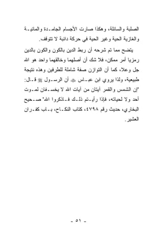 ‫ﺍﻟﺼﻠﺒﺔ ﻭﺍﻟﺴﺎﺌﻠﺔ، ﻭﻫﻜﺫﺍ ﺼﺎﺭﺕ ﺍﻷﺠﺴﺎﻡ ﺍﻟﺠﺎﻤـﺩﺓ ﻭﺍﻟﻤﺎﺌﻴـﺔ‬
      ‫ﻭﺍﻟﻐﺎﺯﻴﺔ ﺍﻟﺤﻴﺔ ﻭﻏﻴﺭ ﺍﻟﺤﻴﺔ ﻓﻲ ﺤﺭﻜﺔ ﺩﺍﺌﺒﺔ ﻻ ﺘﺘﻭﻗﻑ.‬
‫ﻴﺘﻀﺢ ﻤﻤﺎ ﺘﻡ ﺸﺭﺤﻪ ﺃﻥ ﺭﺒﻁ ﺍﻟﺩﻴﻥ ﺒﺎﻟﻜﻭﻥ ﻭﺍﻟﻜﻭﻥ ﺒﺎﻟﺩﻴﻥ‬
‫ﺭﻤﺯ ‪‬ﺎ ﺃﻤﺭ ﻤﻤﻜﻥ، ﻓﻼ ﺸﻙ ﺃﻥ ﺃﺼﻠﻬﻤﺎ ﻭﺨﺎﻟﻘﻬﻤﺎ ﻭﺍﺤﺩ ﻫﻭ ﺍﷲ‬
                                               ‫ﻴ‬
‫ﺠل ﻭﻋﻼ، ﻜﻤﺎ ﺃﻥ ﺍﻟﺘﻭﺍﺯﻥ ﺼﻔﺔ ﺸﺎﻤﻠﺔ ﻟﻠﻁﺭﻓﻴﻥ ﻭﻫﺫﻩ ﻨﺘﻴﺠﺔ‬
‫ﻁﺒﻴﻌﻴﺔ، ﻭﻟﺫﺍ ﻴﺭﻭﻱ ﺍﺒﻥ ﻋﺒـﺎﺱ ‪ ‬ﺃﻥ ﺍﻟﺭﺴـﻭل ‪ ‬ﻗـﺎل:‬
‫"ﺇﻥ ﺍﻟﺸﻤﺱ ﻭﺍﻟﻘﻤﺭ ﺁﻴﺘﺎﻥ ﻤﻥ ﺁﻴﺎﺕ ﺍﷲ ﻻ ﻴﺨﺴـﻔﺎﻥ ﻟﻤـﻭﺕ‬
‫ﺃﺤﺩ ﻭﻻ ﻟﺤﻴﺎﺘﻪ، ﻓﺈﺫﺍ ﺭﺃﻴـﺘﻡ ﺫﻟـﻙ ﻓـﺎﺫﻜﺭﻭﺍ ﺍﷲ" ﺼـﺤﻴﺢ‬
‫ﺍﻟﺒﺨﺎﺭﻱ، ﺤﺩﻴﺙ ﺭﻗﻡ ٨٩٧٤، ﻜﺘﺎﺏ ﺍﻟﻨﻜـﺎﺡ، ﺒـﺎﺏ ﻜﻔـﺭﺍﻥ‬
                                               ‫ﺍﻟﻌﺸﻴﺭ.‬




                     ‫- ١٥ -‬
 