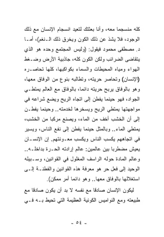 ‫ﻜﻠﻪ ﻤﻨﺴﺠ ‪‬ﺎ ﻤﻌﻪ، ﻭﺃﻨﺎ ﺒﻌﺜﺘﻙ ﻟﺘﻌﻴﺩ ﺍﻨﺴﺠﺎﻡ ﺍﻹﻨﺴﺎﻥ ﻤﻊ ﺫﻟﻙ‬
                                            ‫ﻤ‬
‫ﺍﻟﻭﺠﻭﺩ، ﻓﻼ ﻴﺸﺫ ﻋﻥ ﺫﻟﻙ ﺍﻟﻜﻭﻥ ﻭﻴﺨﺭﻕ ﺫﻟﻙ ﺍﻟـﻨﻐﻡ(، ﺃﻤـﺎ‬
‫ﺩ. ﻤﺼﻁﻔﻰ ﻤﺤﻤﻭﺩ ﻓﻴﻘﻭل: )ﻭﻟﻴﺱ ﺍﻟﻤﺠﺘﻤﻊ ﻭﺤﺩﻩ ﻫﻭ ﺍﻟﺫﻱ‬
‫ﻴﺘﻘﺎﻀﻰ ﺍﻟﻀﺭﺍﺌﺏ ﻭﻟﻜﻥ ﺍﻟﻜﻭﻥ ﻜﻠﻪ، ﺠﺎﺫﺒﻴﺔ ﺍﻷﺭﺽ ﻭﻀـﻐﻁ‬
‫ﺍﻟﻬﻭﺍﺀ ﻭﻤﻴﺎﻩ ﺍﻟﻤﺤﻴﻁﺎﺕ ﻭﺍﻟﺴﻤﺎﺀ ﺒﻜﻭﺍﻜﺒﻬﺎ، ﻜﻠﻬﺎ ﺘﺤﺎﺼـﺭﻩ‬
‫)ﺍﻹﻨﺴﺎﻥ( ﻭﺘﺤﺎﺼﺭ ﺤﺭﻴﺘﻪ، ﻭﺘﻁﺎﻟﺒﻪ ﺒﻨﻭﻉ ﻤﻥ ﺍﻟﻭﻓﺎﻕ ﻤﻌﻬﺎ،‬
‫ﻭﻫﻭ ﺒﺎﻟﻭﻓﺎﻕ ﻴﺭﺒﺢ ﺤﺭﻴﺘﻪ ﺩﺍﺌ ‪‬ﺎ، ﺒﺎﻟﻭﻓﺎﻕ ﻤﻊ ﺍﻟﻌﺎﻟﻡ ﻴﻤﺘﻁـﻲ‬
                           ‫ﻤ‬
‫ﺍﻟﺠﻭﺍﺩ، ﻓﻬﻭ ﺤﻴﻨﻤﺎ ﻴﻔﻁﻥ ﺇﻟﻰ ﺍﺘﺠﺎﻩ ﺍﻟﺭﻴﺢ ﻭﻴﻀﻊ ﺸﺭﺍﻋﻪ ﻓﻲ‬
‫ﻤﻭﺍﺠﻬﺘﻬﺎ ﻴﻤﺘﻁﻲ ﺍﻟﺭﻴﺢ ﻭﻴﺴﺨﺭﻫﺎ ﻟﺨﺩﻤﺘﻪ.. ﻭﺤﻴﻨﻤﺎ ﻴﻔﻁـﻥ‬
‫ﺇﻟﻰ ﺃﻥ ﺍﻟﺨﺸﺏ ﺃﺨﻑ ﻤﻥ ﺍﻟﻤﺎﺀ، ﻭﻴﺼﻨﻊ ﻤﺭﻜ ‪‬ﺎ ﻤﻥ ﺍﻟﺨﺸﺏ،‬
           ‫ﺒ‬                               ‫‪‬‬
‫ﻴﻤﺘﻁﻲ ﺍﻟﻤﺎﺀ.. ﻭﺒﺎﻟﻤﺜل ﺤﻴﻨﻤﺎ ﻴﻔﻁﻥ ﺇﻟﻰ ﻨﻔﻊ ﺍﻟﻨﺎﺱ، ﻭﻴﺴﻴﺭ‬
‫ﻓﻲ ﺍﺘﺠﺎﻫﻬﻡ ﻴﻜﺴﺏ ﺍﻟﻨﺎﺱ ﻭﻴﻜﺴﺏ ﻤﻌـﻭﻨﺘﻬﻡ. ﺇﻥ ﺍﻹﻨﺴـﺎﻥ‬
        ‫‪‬‬
‫ﻴﻌﻴﺵ ﻤﻀﻁﺭ ‪‬ﺎ ﺒﻴﻥ ﻋﺎﻟﻤﻴﻥ: ﻋﺎﻟﻡ ﺇﺭﺍﺩﺘﻪ ﺍﻟﺤـﺭﺓ ﺒﺩﺍﺨﻠـﻪ..‬
                                          ‫ﺒ‬
‫ﻭﻋﺎﻟﻡ ﺍﻟﻤﺎﺩﺓ ﺤﻭﻟﻪ ﺍﻟﺭﺍﺴﻑ ﺍﻟﻤﻐﻠﻭل ﻓﻲ ﺍﻟﻘﻭﺍﻨﻴﻥ، ﻭﺴـﺒﻴﻠﻪ‬
‫ﺍﻟﻭﺤﻴﺩ ﺇﻟﻰ ﻓﻌل ﺤﺭ ﻫﻭ ﻤﻌﺭﻓﺔ ﻫﺫﻩ ﺍﻟﻘﻭﺍﻨﻴﻥ ﻭﺍﻟﻔﻁﻨـﺔ ﺇﻟـﻰ‬
          ‫ﺍﺴﺘﻐﻼﻟﻬﺎ ﺒﺎﻟﻭﻓﺎﻕ ﻤﻌﻬﺎ.. ﻭﻫﻭ ﺩﺍﺌ ‪‬ﺎ ﺃﻤﺭ ﻤﻤﻜﻥ(.‬
                      ‫ﻤ‬
‫ﻟﻴﻜﻭﻥ ﺍﻹﻨﺴﺎﻥ ﺼﺎﺩ ﹰﺎ ﻤﻊ ﻨﻔﺴﻪ ﻻ ﺒﺩ ﺃﻥ ﻴﻜﻭﻥ ﺼﺎﺩ ﹰﺎ ﻤﻊ‬
    ‫ﻗ‬          ‫‪‬‬                ‫ﻗ‬
‫ﻁﺒﻴﻌﺘﻪ ﻭﻤﻊ ﺍﻟﻨﻭﺍﻤﻴﺱ ﺍﻟﻜﻭﻨﻴﺔ ﺍﻟﻌﻅﻴﻤﺔ ﺍﻟﺘﻲ ﺘﺤﻴﻁ ﺒـﻪ ﻓـﻲ‬


                      ‫- ٤٥ -‬
 