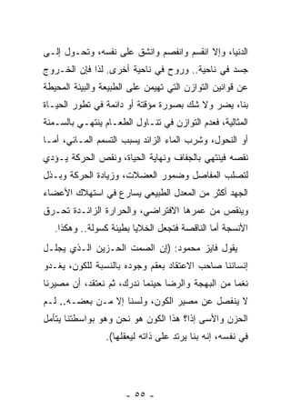 ‫ﺍﻟﺩﻨﻴﺎ، ﻭﺇﻻ ﺍﻨﻘﺴﻡ ﻭﺍﻨﻔﺼﻡ ﻭﺍﻨﺸﻕ ﻋﻠﻰ ﻨﻔﺴﻪ، ﻭﺘﺤـﻭل ﺇﻟـﻰ‬
‫ﺠﺴﺩ ﻓﻲ ﻨﺎﺤﻴﺔ.. ﻭﺭﻭﺡ ﻓﻲ ﻨﺎﺤﻴﺔ ﺃﺨﺭﻯ. ﻟﺫﺍ ﻓﺈﻥ ﺍﻟﺨـﺭﻭﺝ‬
‫ﻋﻥ ﻗﻭﺍﻨﻴﻥ ﺍﻟﺘﻭﺍﺯﻥ ﺍﻟﺘﻲ ﺘﻬﻴﻤﻥ ﻋﻠﻰ ﺍﻟﻁﺒﻴﻌﺔ ﻭﺍﻟﺒﻴﺌﺔ ﺍﻟﻤﺤﻴﻁﺔ‬
‫ﺒﻨﺎ، ﻴﻀﺭ ﻭﻻ ﺸﻙ ﺒﺼﻭﺭﺓ ﻤﺅﻗﺘﺔ ﺃﻭ ﺩﺍﺌﻤﺔ ﻓﻲ ﺘﻁﻭﺭ ﺍﻟﺤﻴـﺎﺓ‬
                                           ‫‪‬‬
‫ﺍﻟﻤﺜﺎﻟﻴﺔ، ﻓﻌﺩﻡ ﺍﻟﺘﻭﺍﺯﻥ ﻓﻲ ﺘﻨـﺎﻭل ﺍﻟﻁﻌـﺎﻡ ﻴﻨﺘﻬـﻲ ﺒﺎﻟﺴـﻤﻨﺔ‬
‫ﺃﻭ ﺍﻟﻨﺤﻭل، ﻭﺸﺭﺏ ﺍﻟﻤﺎﺀ ﺍﻟﺯﺍﺌﺩ ﻴﺴﺒﺏ ﺍﻟﺘﺴﻤﻡ ﺍﻟﻤـﺎﺌﻲ، ﺃﻤـﺎ‬
‫ﻨﻘﺼﻪ ﻓﻴﻨﺘﻬﻲ ﺒﺎﻟﺠﻔﺎﻑ ﻭﻨﻬﺎﻴﺔ ﺍﻟﺤﻴﺎﺓ، ﻭﻨﻘﺹ ﺍﻟﺤﺭﻜﺔ ﻴـﺅﺩﻱ‬
‫ﻟﺘﺼﻠﺏ ﺍﻟﻤﻔﺎﺼل ﻭﻀﻤﻭﺭ ﺍﻟﻌﻀﻼﺕ، ﻭﺯﻴﺎﺩﺓ ﺍﻟﺤﺭﻜﺔ ﻭﺒـﺫل‬
‫ﺍﻟﺠﻬﺩ ﺃﻜﺜﺭ ﻤﻥ ﺍﻟﻤﻌﺩل ﺍﻟﻁﺒﻴﻌﻲ ﻴﺴﺎﺭﻉ ﻓﻲ ﺍﺴﺘﻬﻼﻙ ﺍﻷﻋﻀﺎﺀ‬
‫ﻭﻴﻨﻘﺹ ﻤﻥ ﻋﻤﺭﻫﺎ ﺍﻻﻓﺘﺭﺍﻀﻲ، ﻭﺍﻟﺤﺭﺍﺭﺓ ﺍﻟﺯﺍﺌـﺩﺓ ﺘﺤـﺭﻕ‬
   ‫ﺍﻷﻨﺴﺠﺔ ﺃﻤﺎ ﺍﻟﻨﺎﻗﺼﺔ ﻓﺘﺠﻌل ﺍﻟﺨﻼﻴﺎ ﺒﻁﻴﺌﺔ ﻜﺴﻭﻟﺔ.. ﻭﻫﻜﺫﺍ.‬
‫ﻴﻘﻭل ﻓﺎﻴﺯ ﻤﺤﻤﻭﺩ: )ﺇﻥ ﺍﻟﺼﻤﺕ ﺍﻟﺤـﺯﻴﻥ ﺍﻟـﺫﻱ ﻴﺠﻠـل‬
                          ‫‪‬‬
‫ﺇﻨﺴﺎﻨﻨﺎ ﺼﺎﺤﺏ ﺍﻻﻋﺘﻘﺎﺩ ﺒﻌﻘﻡ ﻭﺠﻭﺩﻩ ﺒﺎﻟﻨﺴﺒﺔ ﻟﻠﻜﻭﻥ، ﻴﻐـﺩﻭ‬
‫ﻨﻐ ‪‬ﺎ ﻤﻥ ﺍﻟﺒﻬﺠﺔ ﻭﺍﻟﺭﻀﺎ ﺤﻴﻨﻤﺎ ﻨﺩﺭﻙ، ﺜﻡ ﻨﻌﺘﻘﺩ، ﺃﻥ ﻤﺼﻴﺭﻨﺎ‬
       ‫‪‬‬                                          ‫ﻤ‬
‫ﻻ ﻴﻨﻔﺼل ﻋﻥ ﻤﺼﻴﺭ ﺍﻟﻜﻭﻥ، ﻭﻟﺴﻨﺎ ﺇﻻ ﻤـﻥ ﺒﻌﻀـﻪ.. ﻟـﻡ‬
‫ﺍﻟﺤﺯﻥ ﻭﺍﻷﺴﻰ ﺇ ﹰﺍ؟ ﻫﺫﺍ ﺍﻟﻜﻭﻥ ﻫﻭ ﻨﺤﻥ ﻭﻫﻭ ﺒﻭﺍﺴﻁﺘﻨﺎ ﻴﺘﺄﻤل‬
                                      ‫ﺫ‬
                 ‫ﻓﻲ ﻨﻔﺴﻪ، ﺇ ﹼﻪ ﺒﻨﺎ ﻴﺭﺘﺩ ﻋﻠﻰ ﺫﺍﺘﻪ ﻟﻴﻌﻘﻠﻬﺎ(.‬
                                              ‫ﻨ‬




                      ‫- ٥٥ -‬
 
