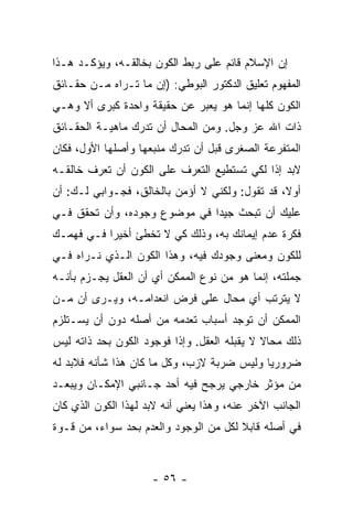 ‫ﺇﻥ ﺍﻹﺴﻼﻡ ﻗﺎﺌﻡ ﻋﻠﻰ ﺭﺒﻁ ﺍﻟﻜﻭﻥ ﺒﺨﺎﻟﻘـﻪ، ﻭﻴﺅﻜـﺩ ﻫـﺫﺍ‬
‫ﺍﻟﻤﻔﻬﻭﻡ ﺘﻌﻠﻴﻕ ﺍﻟﺩﻜﺘﻭﺭ ﺍﻟﺒﻭﻁﻲ: )ﺇﻥ ﻤﺎ ﺘـﺭﺍﻩ ﻤـﻥ ﺤﻘـﺎﺌﻕ‬
‫ﺍﻟﻜﻭﻥ ﻜﻠﻬﺎ ﺇﻨﻤﺎ ﻫﻭ ﻴﻌﺒﺭ ﻋﻥ ﺤﻘﻴﻘﺔ ﻭﺍﺤﺩﺓ ﻜﺒﺭﻯ ﺃﻻ ﻭﻫـﻲ‬
‫ﺫﺍﺕ ﺍﷲ ﻋﺯ ﻭﺠل. ﻭﻤﻥ ﺍﻟﻤﺤﺎل ﺃﻥ ﺘﺩﺭﻙ ﻤﺎﻫﻴـﺔ ﺍﻟﺤﻘـﺎﺌﻕ‬
                     ‫‪‬‬
‫ﺍﻟﻤﺘﻔﺭﻋﺔ ﺍﻟﺼﻐﺭﻯ ﻗﺒل ﺃﻥ ﺘﺩﺭﻙ ﻤﻨﺒﻌﻬﺎ ﻭﺃﺼﻠﻬﺎ ﺍﻷﻭل، ﻓﻜﺎﻥ‬
                              ‫‪‬‬
‫ﻻﺒﺩ ﺇ ﹰﺍ ﻟﻜﻲ ﺘﺴﺘﻁﻴﻊ ﺍﻟﺘﻌﺭﻑ ﻋﻠﻰ ﺍﻟﻜﻭﻥ ﺃﻥ ﺘﻌﺭﻑ ﺨﺎﻟﻘـﻪ‬
                                            ‫ﺫ‬
‫ﺃﻭ ﹰ، ﻗﺩ ﺘﻘﻭل: ﻭﻟﻜﻨﻲ ﻻ ﺃﺅﻤﻥ ﺒﺎﻟﺨﺎﻟﻕ، ﻓﺠـﻭﺍﺒﻲ ﻟـﻙ: ﺃﻥ‬
‫‪‬‬                                               ‫ﻻ‬
‫ﻋﻠﻴﻙ ﺃﻥ ﺘﺒﺤﺙ ﺠﻴ ‪‬ﺍ ﻓﻲ ﻤﻭﻀﻭﻉ ﻭﺠﻭﺩﻩ، ﻭﺃﻥ ﺘﺤﻘﻕ ﻓـﻲ‬
         ‫‪‬‬                    ‫ﺩ‬
‫ﻓﻜﺭﺓ ﻋﺩﻡ ﺇﻴﻤﺎﻨﻙ ﺒﻪ، ﻭﺫﻟﻙ ﻜﻲ ﻻ ﺘﺨﻁﺊ ﺃﺨﻴ ‪‬ﺍ ﻓـﻲ ﻓﻬﻤـﻙ‬
           ‫ﺭ‬
‫ﻟﻠﻜﻭﻥ ﻭﻤﻌﻨﻰ ﻭﺠﻭﺩﻙ ﻓﻴﻪ، ﻭﻫﺫﺍ ﺍﻟﻜﻭﻥ ﺍﻟـﺫﻱ ﻨـﺭﺍﻩ ﻓـﻲ‬
‫ﺠﻤﻠﺘﻪ، ﺇﻨﻤﺎ ﻫﻭ ﻤﻥ ﻨﻭﻉ ﺍﻟﻤﻤﻜﻥ ﺃﻱ ﺃﻥ ﺍﻟﻌﻘل ﻴﺠـﺯﻡ ﺒﺄ ﹼـﻪ‬
  ‫ﻨ‬                ‫‪‬‬
‫ﻻ ﻴﺘﺭﺘﺏ ﺃﻱ ﻤﺤﺎل ﻋﻠﻰ ﻓﺭﺽ ﺍﻨﻌﺩﺍﻤـﻪ، ﻭﻴـﺭﻯ ﺃﻥ ﻤـﻥ‬
    ‫‪‬‬
‫ﺍﻟﻤﻤﻜﻥ ﺃﻥ ﺘﻭﺠﺩ ﺃﺴﺒﺎﺏ ﺘﻌﺩﻤﻪ ﻤﻥ ﺃﺼﻠﻪ ﺩﻭﻥ ﺃﻥ ﻴﺴـﺘﻠﺯﻡ‬
        ‫‪‬‬                               ‫‪‬‬
‫ﺫﻟﻙ ﻤﺤﺎﻻ ﻻ ﻴﻘﺒﻠﻪ ﺍﻟﻌﻘل. ﻭﺇ ﹰﺍ ﻓﻭﺠﻭﺩ ﺍﻟﻜﻭﻥ ﺒﺤﺩ ﺫﺍﺘﻪ ﻟﻴﺱ‬
                          ‫ﺫ‬                   ‫ﹰ‬
‫ﻀﺭﻭﺭ ‪‬ﺎ ﻭﻟﻴﺱ ﻀﺭﺒﺔ ﻻﺯﺏ، ﻭﻜل ﻤﺎ ﻜﺎﻥ ﻫﺫﺍ ﺸﺄﻨﻪ ﻓﻼﺒﺩ ﻟﻪ‬
                                            ‫ﻴ‬
‫ﻤﻥ ﻤﺅﺜﺭ ﺨﺎﺭﺠﻲ ﻴﺭﺠﺢ ﻓﻴﻪ ﺃﺤﺩ ﺠـﺎﻨﺒﻲ ﺍﻹﻤﻜـﺎﻥ ﻭﻴﺒﻌـﺩ‬
‫ﺍﻟﺠﺎﻨﺏ ﺍﻵﺨﺭ ﻋﻨﻪ، ﻭﻫﺫﺍ ﻴﻌﻨﻲ ﺃ ﹼﻪ ﻻﺒﺩ ﻟﻬﺫﺍ ﺍﻟﻜﻭﻥ ﺍﻟﺫﻱ ﻜﺎﻥ‬
                         ‫ﻨ‬
‫ﻓﻲ ﺃﺼﻠﻪ ﻗﺎﺒﻼ ﻟﻜل ﻤﻥ ﺍﻟﻭﺠﻭﺩ ﻭﺍﻟﻌﺩﻡ ﺒﺤﺩ ﺴﻭﺍﺀ، ﻤﻥ ﻗـﻭﺓ‬
              ‫‪‬‬                        ‫ﹰ‬



                      ‫- ٦٥ -‬
 