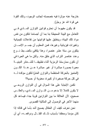 ‫ﺨﺎﺭﺠﺔ ﻋﻨﻪ ﻤﺅﺜﺭﺓ ﻓﻴﻪ ﺨﺼﺼﺘﻪ ﻟﺠﺎﻨﺏ ﺍﻟﻭﺠﻭﺩ، ﻭﺘﻠﻙ ﺍﻟﻘﻭﺓ‬
                                   ‫ﻫﻲ ﻗﻭﺓ ﺍﷲ ﻋﺯ ﻭﺠل(.‬
‫ﻗﺩ ﻴﻜﻭﻥ ﻤﻔﻬﻭ ‪‬ﺎ ﺃﻥ ﻨﺤﺘﺭﻡ ﻗﻭﺍﻨﻴﻥ ﺍﻟﺘﻭﺍﺯﻥ ﺍﻟﻤـﺎﺩﻱ ﻓـﻲ‬
                                 ‫ﻤ ‪‬‬
‫ﺍﻟﺘﻌﺎﻤل ﻤﻊ ﺍﻟﺒﻴﺌﺔ ﺍﻟﻤﺤﻴﻁﺔ ﺒﻨﺎ ﺒﻤﺎ ﺃﻥ ﺃﺠﺴﺎﻤﻨﺎ ﺘﺘﻜﻭﻥ ﻤﻥ ﻨﻔﺱ‬
‫ﻤﻭﺍﺩ ﺘﻠﻙ ﺍﻟﺒﻴﺌﺔ، ﻭﻴﻨﻁﺒﻕ ﻋﻠﻴﻬﺎ ﻗﻭﺍﻨﻴﻨﻬﺎ ﻤﻥ ﺘﻔﺎﻋﻼﺕ ﻜﻴﻤﻴﺎﺌﻴﺔ‬
‫ﻭﺘﻐﻴﺭﺍﺕ ﻓﻴﺯﻴﺎﺌﻴﺔ ﻭﻏﻴﺭﻫﺎ، ﻓﻤﻥ ﺍﻟﻤﻌﻠﻭﻡ ﺃﻥ ﺠﺴـﻡ ﺍﻹﻨﺴـﺎﻥ‬
             ‫‪‬‬
‫ﻴﺘﻜﻭﻥ ﻤﻥ ﺴﺘﺔ ﻋﺸﺭ ﻋﻨﺼ ‪‬ﺍ، ﻭﻫﺫﺍ ﻴﻜﺎﻓﺊ ﺒﺎﻟﻀـﺒﻁ ﻨـﻭﻉ‬
                          ‫ﺭ‬
‫ﻭﻋﺩﺩ ﻋﻨﺎﺼﺭ ﺍﻟﺘﺭﺍﺏ ﺍﻟﺫﻱ ﹸﻠﻕ ﻤﻨﻪ. ﻭﻟﻜﻥ ﻤﺎ ﻫﻲ ﺍﻟﻌﺒﺭﺓ ﻓﻲ‬
                            ‫ﺨ‬
‫ﺃﻥ ﺘﻜﻭﻥ ﻤﻤﺎﺭﺴﺘﻨﺎ ﺍﻟﺭﻤﺯﻴﺔ ﺃﺜﻨﺎﺀ ﺘﻁﺒﻴﻘﻨـﺎ ﻟﻠﺸـﻌﺎﺌﺭ ﺍﻟﺩﻴﻨﻴـﺔ‬
                                                       ‫‪‬‬
‫ﻤﻌﺒﺭﺓ ﺒﺼﻭﺭﺓ ﻤﺒﺎﺸﺭﺓ ﺃﻭ ﻏﻴﺭ ﻤﺒﺎﺸﺭﺓ ﻋـﻥ ﻫـﺫﺍ ﺍﻟﻜـﻭﻥ‬
‫)ﺍﻟﻤﺘﻤﻴﺯ ﺒﺎﻟﺤﺭﻜﺔ ﺍﻟﻤﻨﺘﻅﻤﺔ ﻭﺍﻟﺘﻭﺍﺯﻥ ﺍﻟﻌﺎﻡ( ﻟﺘﻜﻭﻥ ﻤﺅﻜﺩﺓ ﻟـﻪ‬
          ‫ﻓﻲ ﻜل ﺤﺭﻜﺔ ﺼﻐﻴﺭﺓ ﺃﻭ ﻜﺒﻴﺭﺓ، ﻤﻌﻨﻭﻴﺔ ﺃﻭ ﺤﺴﻴﺔ؟‬
‫ﺘﻜﻤﻥ ﺍﻹﺠﺎﺒﺔ ﻋﻠﻰ ﻫﺫﺍ ﺍﻟﺴﺅﺍل ﻓﻲ ﺃﻥ ﺍﻟﺘﻭﺍﺯﻥ ﺍﻟﺭﻭﺤـﻲ‬
                ‫‪‬‬
‫ﻻ ﻴﻜﻭﻥ ﻜﺎﻤﻼ ﺇﻻ ﺒﺩﻋﻡ ﻤـﻥ ﺍﻟﺘـﻭﺍﺯﻥ ﺍﻟﻤـﺎﺩﻱ، ﻭﺍﻟﻌﻜـﺱ‬
                                      ‫ﹰ‬
‫ﺼﺤﻴﺢ، ﻷﻥ ﺍﻟﻌﻼﻗﺔ ﻤﺎ ﺒﻴﻥ ﺍﻟﺘﻭﺍﺯﻨﻴﻥ ﻗﻭﻴﺔ ﺠ ‪‬ﺍ، ﻓﻴﺴﺎﻋﺩ ﻜل‬
            ‫ﺩ‬
             ‫ﻤﻨﻬﻤﺎ ﺍﻵﺨﺭ ﻓﻲ ﺍﻟﻭﺼﻭل ﺇﻟﻰ ﺍﻟﻤﺜﺎﻟﻴﺔ ﺍﻟﻘﺼﻭﻯ.‬
‫ﻨﺤﻥ ﻨﻌﺭﻑ ﻜﻴﻑ ﺃﻥ ﺍﻟﻤﻘﺎﺘل ﻴﺼﺒﺢ ﺃﺸﺩ ﺒﺄ ‪‬ﺎ ﻓﻲ ﻗﺘﺎﻟﻪ ﺇﺫﺍ‬
              ‫ﺴ‬                     ‫‪‬‬
‫ﻜﺎﻥ ﻤﺅﻤ ﹰﺎ ﻭﻤﻌﺘﻘ ‪‬ﺍ ﺒﺄﺴﺒﺎﺏ ﺫﻟـﻙ ﺍﻟﻘﺘـﺎل ﻭﺩﻭﺍﻓﻌـﻪ، ﺃﻱ ﺃﻥ‬
‫‪‬‬                                    ‫ﺩ‬        ‫ﻨ‬


                      ‫- ٧٥ -‬
 