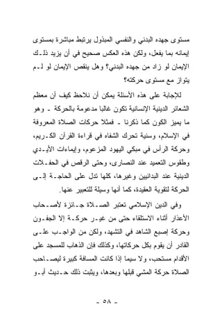 ‫ﻤﺴﺘﻭﻯ ﺠﻬﺩﻩ ﺍﻟﺒﺩﻨﻲ ﻭﺍﻟﻨﻔﺴﻲ ﺍﻟﻤﺒﺫﻭل ﻴﺭﺘﺒﻁ ﻤﺒﺎﺸﺭﺓ ﺒﻤﺴﺘﻭﻯ‬
‫ﺇﻴﻤﺎﻨﻪ ﺒﻤﺎ ﻴﻔﻌل، ﻭﻟﻜﻥ ﻫﺫﻩ ﺍﻟﻌﻜﺱ ﺼﺤﻴﺢ ﻓﻲ ﺃﻥ ﻴﺯﻴﺩ ﺫﻟـﻙ‬
‫ﺍﻹﻴﻤﺎﻥ ﻟﻭ ﺯﺍﺩ ﻤﻥ ﺠﻬﺩﻩ ﺍﻟﺒﺩﻨﻲ؟ ﻭﻫل ﻴﻨﻘﺹ ﺍﻹﻴﻤﺎﻥ ﻟﻭ ﻟـﻡ‬
                                  ‫ﻴﺘﻭﺍﺯ ﻤﻊ ﻤﺴﺘﻭﻯ ﺤﺭﻜﺘﻪ؟‬
                                                  ‫‪‬‬
‫ﻟﻺﺠﺎﺒﺔ ﻋﻠﻰ ﻫﺫﻩ ﺍﻷﺴﺌﻠﺔ ﻴﻤﻜﻥ ﺃﻥ ﻨﻼﺤﻅ ﻜﻴﻑ ﺃﻥ ﻤﻌﻅﻡ‬
‫ﺍﻟﺸﻌﺎﺌﺭ ﺍﻟﺩﻴﻨﻴﺔ ﺍﻹﻨﺴﺎﻨﻴﺔ ﺘﻜﻭﻥ ﻏﺎﻟ ‪‬ﺎ ﻤﺩﻋﻭﻤﺔ ﺒﺎﻟﺤﺭﻜﺔ ـ ﻭﻫﻭ‬
                      ‫ﺒ‬
‫ﻤﺎ ﻴﻤﻴﺯ ﺍﻟﻜﻭﻥ ﻜﻤﺎ ﺫﻜﺭﻨﺎ ـ ﻓﻤﺜﻼ ﺤﺭﻜﺎﺕ ﺍﻟﺼﻼﺓ ﺍﻟﻤﻌﺭﻭﻓﺔ‬
                     ‫ﹰ‬
‫ﻓﻲ ﺍﻹﺴﻼﻡ، ﻭﺴﻨﻴﺔ ﺘﺤﺭﻙ ﺍﻟﺸﻔﺎﻩ ﻓﻲ ﻗﺭﺍﺀﺓ ﺍﻟﻘﺭﺁﻥ ﺍﻟﻜـﺭﻴﻡ،‬
‫ﻭﺤﺭﻜﺔ ﺍﻟﺭﺃﺱ ﻓﻲ ﻤﺒﻜﻲ ﺍﻟﻴﻬﻭﺩ ﺍﻟﻤﺯﻋﻭﻡ، ﻭﺇﻴﻤﺎﺀﺍﺕ ﺍﻷﻴـﺩﻱ‬
‫ﻭﻁﻘﻭﺱ ﺍﻟﺘﻌﻤﻴﺩ ﻋﻨﺩ ﺍﻟﻨﺼﺎﺭﻯ، ﻭﺤﺘﻰ ﺍﻟﺭﻗﺹ ﻓﻲ ﺍﻟﺤﻔـﻼﺕ‬
‫ﺍﻟﺩﻴﻨﻴﺔ ﻋﻨﺩ ﺍﻟﺒﺩﺍﺌﻴﻴﻥ ﻭﻏﻴﺭﻫﺎ، ﻜﻠﻬﺎ ﺘﺩل ﻋﻠﻰ ﺍﻟﺤﺎﺠـﺔ ﺇﻟـﻰ‬
         ‫ﺍﻟﺤﺭﻜﺔ ﻟﺘﻘﻭﻴﺔ ﺍﻟﻌﻘﻴﺩﺓ، ﻜﻤﺎ ﺃﻨﻬﺎ ﻭﺴﻴﻠﺔ ﻟﻠﺘﻌﺒﻴﺭ ﻋﻨﻬﺎ.‬
‫ﻭﻓﻲ ﺍﻟﺩﻴﻥ ﺍﻹﺴﻼﻤﻲ ﺘﻌﺘﺒﺭ ﺍﻟﺼـﻼﺓ ﺠـﺎﺌﺯﺓ ﻷﺼـﺤﺎﺏ‬
‫ﺍﻷﻋﺫﺍﺭ ﺃﺜﻨﺎﺀ ﺍﻻﺴﺘﻠﻘﺎﺀ ﺤﺘﻰ ﻤﻥ ﻏﻴـﺭ ﺤﺭﻜـﺔ ﺇﻻ ﺍﻟﺠﻔـﻭﻥ‬
‫ﻭﺤﺭﻜﺔ ﺇﺼﺒﻊ ﺍﻟﺸﺎﻫﺩ ﻓﻲ ﺍﻟﺘﺸﻬﺩ، ﻭﻟﻜﻥ ﻤﻥ ﺍﻟﻭﺍﺠـﺏ ﻋﻠـﻰ‬
‫ﺍﻟﻘﺎﺩﺭ ﺃﻥ ﻴﻘﻭﻡ ﺒﻜل ﺤﺭﻜﺎﺘﻬﺎ، ﻭﻜﺫﻟﻙ ﻓﺈﻥ ﺍﻟﺫﻫﺎﺏ ﻟﻠﻤﺴﺠﺩ ﻋﻠﻰ‬
                  ‫‪‬‬                           ‫‪‬‬
‫ﺍﻷﻗﺩﺍﻡ ﻤﺴﺘﺤﺏ، ﻭﻻ ﺴﻴﻤﺎ ﺇﺫﺍ ﻜﺎﻨﺕ ﺍﻟﻤﺴﺎﻓﺔ ﻜﺒﻴﺭﺓ ﻟﻴﺼـﺎﺤﺏ‬
‫ﺍﻟﺼﻼﺓ ﺤﺭﻜﺔ ﺍﻟﻤﺸﻲ ﻗﺒﻠﻬﺎ ﻭﺒﻌﺩﻫﺎ، ﻭﻴﺜﺒﺕ ﺫﻟﻙ ﺤـﺩﻴﺙ ﺃﺒـﻭ‬


                       ‫- ٨٥ -‬
 