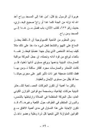 ‫ﻫﺭﻴﺭﺓ ﺃﻥ ﺍﻟﺭﺴﻭل ‪ ‬ﻗﺎل: " ‪‬ﻥ ﻏﺩﺍ ﺇﻟﻰ ﺍﻟﻤﺴﺠﺩ ﻭﺭﺍﺡ ﺃﻋﺩ‬
‫‪‬‬                        ‫ﻤ‬                 ‫‪‬‬
‫ﺍﷲ ﻟﻪ ﻨﺯﻟﻪ ﻤﻥ ﺍﻟﺠﻨﺔ ﻜﻠﻤﺎ ﻏﺩﺍ ﺃﻭ ﺭﺍﺡ" ﺼﺤﻴﺢ ﺍﻟﺒﺨـﺎﺭﻱ،‬
‫ﺤﺩﻴﺙ ﺭﻗﻡ ٢٢٦، ﻜﺘﺎﺏ ﺍﻵﺫﺍﻥ، ﺒﺎﺏ ﻓﻀل ﻤـﻥ ﻏـﺩﺍ ﺇﻟـﻰ‬
                                       ‫ﺍﻟﻤﺴﺠﺩ ﻭﻤﻥ ﺭﺍﺡ.‬
‫ﻭﻤﻥ ﺍﻟﻤﻌﻠﻭﻡ ﻤﻥ ﺍﻟﻨﺎﺤﻴﺔ ﺍﻟﻔﺴﻴﻭﻟﻭﺠﻴﺔ ﺃﻥ ﺍﻟـﺘﻠﻔﻅ ﻴﺤﻔـﺯ‬
              ‫‪‬‬
‫ﺍﻟﺩﻤﺎﻍ ﻋﻠﻰ ﺍﻟﺘﻬﻴﺅ ﻭﺍﻟﺘﻨﺸﻁ ﻟﻔﻌل ﺸﻲﺀ ﻤﺎ، ﺨﺫ ﻋﻠﻰ ﺫﻟﻙ ﻤﺜﻼ‬
‫ﹰ‬
‫ﻜﻴﻑ ﻴﺴﺎﻋﺩ ﺍﻟﺸﺨﺹ ﺍﻟﺫﻱ ﻴﺒﺫل ﺠﻬ ‪‬ﺍ ﻋﻀﻠ ‪‬ﺎ ﻓﻴﺤﻔـﺯ ﻨﻔﺴـﻪ‬
              ‫ﻴ‬      ‫ﺩ‬
‫ﺒﺎﻟﻐﻨﺎﺀ ﻟﻴﺭﻓﻊ ﻤﻥ ﻗﻭﺓ ﺃﺩﺍﺌﻪ ﻭﺘﺤﻤﻠﻪ، ﺇﻥ ﺠﻌل ﺍﻟﺤﺭﻜﺔ ﻤﻭﺍﻜﺒﺔ‬
                  ‫‪‬‬
‫ﻟﻠﻤﻤﺎﺭﺴﺎﺕ ﺍﻟﺩﻴﻨﻴﺔ ﻴﺩﻋﻤﻬﺎ ﻭﻴﺭﻓﻊ ﻤﺴﺘﻭﻯ ﺃﺩﺍﺌﻬﺎ ﺫﻫﻨ ‪‬ﺎ، ﻓﻠـﻭ‬
       ‫ﻴ‬
‫ﻜﺎﻨﺕ ﺍﻟﺸﻌﺎﺌﺭ ﻭﺍﻟﻤﻤﺎﺭﺴﺎﺕ ﻤﺠﺭﺩ ﺃﻓﻜﺎﺭ ﺴﺎﻜﻨﺔ ﻨـﺅﻤﻥ ﺒﻬـﺎ‬
‫ﻓﻘﻁ، ﻟﻜﺎﻨﺕ ﻀﻌﻴﻔﺔ ﻏﻴﺭ ﺫﺍﺕ ﺘﺄﺜﻴﺭ ﻜﺒﻴﺭ ﻋﻠﻰ ﻤﺠﺭﻯ ﺤﻴﺎﺘﻨـﺎ‬
                  ‫ﻤﻤﺎ ﻗﺩ ﻴﻘﻠل ﻤﻥ ﻤﺴﺘﻭﻯ ﺍﻹﻴﻤﺎﻥ ﻭﺍﻟﻌﻘﻴﺩﺓ.‬
‫ﻭﻟﻜﻥ ﻤﺎ ﺃﻫﻤﻴﺔ ﺃﻥ ﺘﻜﻭﻥ ﺍﻟﺤﺭﻜﺎﺕ ﺍﻟﻤﺼـﺎﺤﺒﺔ ﻟﻠﺸـﻌﺎﺌﺭ‬
                                ‫‪‬‬
‫ﺍﻟﺩﻴﻨﻴﺔ ﺤﺭﻜﺎﺕ ﺇﻴﻘﺎﻋﻴﺔ، ﻭﻤﻨﺴﺠﻤﺔ ﻤﻊ ﻗﻭﺍﻨﻴﻥ ﺍﻟﺘﻭﺍﺯﻥ ﺍﻟﻜﻭﻨﻲ‬
‫ﺍﻟﻌﺎﻡ، ﻤﺜل ﺍﻟﺤﺭﻜﺔ ﺍﻟﻤﻨﺘﻅﻤﺔ ﻓﻲ ﺍﻟﺼﻼﺓ ﻭﺍﺭﺘﺒﺎﻁﻬﺎ ﺒﺎﻟﺸﻤﺱ،‬
‫ﻭﺍﻟﺩﻭﺭﺍﻥ ﺍﻟﻤﻨﺘﻅﻡ ﻓﻲ ﺍﻟﻁﻭﺍﻑ ﺤﻭل ﺍﻟﻜﻌﺒﺔ ﻭﻏﻴﺭﻫـﺎ؟، ﻗـﺩ‬
‫ﺘﻜﻭﻥ ﺍﻹﺠﺎﺒﺔ ﻋﻠﻰ ﻫﺫﺍ ﺍﻟﺘﺴﺎﺅل ﻓﻲ ﻤﺩﻯ ﺃﻫﻤﻴﺔ ﺍﻻﺘﻔﺎﻕ ﻤـﻊ‬
‫ﺍﻟﻘﻭﺍﻨﻴﻥ ﺍﻟﻤﺘﻭﺍﺯﻨﺔ ﺍﻟﺘﻲ ﺘﺘﺒﻌﻬﺎ ﻜل ﺫﺭﺓ ﻭﺨﻠﻴﺔ ﻭﻋﻀﻭ ﺩﺍﺨـل‬


                      ‫- ٩٥ -‬
 