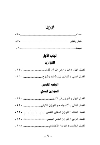 ‫‪‬‬
‫ﺍﻫﺩﺍﺀ........................................................-٤-‬

‫ﺸﻜﺭ ﻭﺘﻘﺩﻴﺭ.................................................-٥-‬

‫ﺘﻤﻬﻴﺩ.......................................................-٨-‬

                             ‫‪ ‬‬
                               ‫‪‬‬
‫ﺍﻟﻔﺼل ﺍﻷﻭل : ﺍﻟﺘﻭﺍﺯﻥ ﻓﻲ ﺍﻟﻘﺭﺁﻥ ﺍﻟﻜﺭﻴﻡ ........................... - ٤١ -‬

‫ﺍﻟﻔﺼل ﺍﻟﺜﺎﻨﻲ : ﺍﻟﺘﻭﺍﺯﻥ ﺒﻴﻥ ﺍﻟﻤﺎﺩﺓ ﻭﺍﻟﺭﻭﺡ ......................... - ٣٢ -‬

                            ‫‪ ‬‬
                          ‫‪ ‬‬
‫ﺍﻟﻔﺼل ﺍﻷﻭل : ﺍﻟﺘﻭﺍﺯﻥ ﻓﻲ ﺍﻟﻜﻭﻥ ..................................... - ٢٣ -‬

‫ﺍﻟﻔﺼل ﺍﻟﺜﺎﻨﻲ : ﺍﻻﻨﺴﺠﺎﻡ ﻤﻊ ﺍﻟﺘﻭﺍﺯﻥ ﺍﻟﻜﻭﻨﻲ ....................... - ٢٥ -‬

‫ﺍﻟﻔﺼل ﺍﻟﺜﺎﻟﺙ : ﺍﻟﺘﻭﺍﺯﻥ ﺍﻟﺫﻫﻨﻲ ﺍﻟﻨﻔﺴﻲ ............................. - ٥٦ -‬

‫ﺍﻟﻔﺼل ﺍﻟﺭﺍﺒﻊ : ﺍﻟﺘﻭﺍﺯﻥ ﺍﻟﺒﺩﻨﻲ ﺍﻟﺼﺤﻲ .............................. - ٩٧ -‬

‫ﺍﻟﻔﺼل ﺍﻟﺨﺎﻤﺱ : ﺍﻟﺘﻭﺍﺯﻥ ﺍﻻﺠﺘﻤﺎﻋﻲ .............................. - ٨٠١ -‬


                              ‫-٦-‬
 