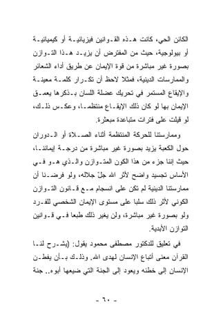 ‫ﺍﻟﻜﺎﺌﻥ ﺍﻟﺤﻲ، ﻜﺎﻨﺕ ﻫـﺫﻩ ﺍﻟﻘـﻭﺍﻨﻴﻥ ﻓﻴﺯﻴﺎﺌﻴـﺔ ﺃﻭ ﻜﻴﻤﻴﺎﺌﻴـﺔ‬
‫ﺃﻭ ﺒﻴﻭﻟﻭﺠﻴﺔ، ﺤﻴﺙ ﻤﻥ ﺍﻟﻤﻔﺘﺭﺽ ﺃﻥ ﻴﺯﻴـﺩ ﻫـﺫﺍ ﺍﻟﺘـﻭﺍﺯﻥ‬
                    ‫‪‬‬
‫ﺒﺼﻭﺭﺓ ﻏﻴﺭ ﻤﺒﺎﺸﺭﺓ ﻤﻥ ﻗﻭﺓ ﺍﻹﻴﻤﺎﻥ ﻋﻥ ﻁﺭﻴﻕ ﺃﺩﺍﺀ ﺍﻟﺸﻌﺎﺌﺭ‬
‫ﻭﺍﻟﻤﻤﺎﺭﺴﺎﺕ ﺍﻟﺩﻴﻨﻴﺔ، ﻓﻤﺜﻼ ﻻﺤﻅ ﺃﻥ ﺘﻜـﺭﺍﺭ ﻜﻠﻤـﺔ ﻤﻌﻴﻨـﺔ‬
                    ‫‪‬‬      ‫ﹰ‬
‫ﻭﺍﻹﻴﻘﺎﻉ ﺍﻟﻤﺴﺘﻤﺭ ﻓﻲ ﺘﺤﺭﻴﻙ ﻋﻀﻠﺔ ﺍﻟﻠﺴﺎﻥ ﺒـﺫﻜﺭﻫﺎ ﻴﻌ ‪‬ـﻕ‬
  ‫ﻤ‬
‫ﺍﻹﻴﻤﺎﻥ ﺒﻬﺎ ﻟﻭ ﻜﺎﻥ ﺫﻟﻙ ﺍﻹﻴﻘـﺎﻉ ﻤﻨﺘﻅ ‪‬ـﺎ، ﻭﻋﻜـﺱ ﺫﻟـﻙ،‬
               ‫ﻤ‬
                      ‫ﻟﻭ ﻗﻴﻠﺕ ﻋﻠﻰ ﻓﺘﺭﺍﺕ ﻤﺘﺒﺎﻋﺩﺓ ﻤﺒﻌﺜﺭﺓ.‬
‫ﻭﻤﻤﺎﺭﺴﺘﻨﺎ ﻟﻠﺤﺭﻜﺔ ﺍﻟﻤﻨﺘﻅﻤﺔ ﺃﺜﻨﺎﺀ ﺍﻟﺼـﻼﺓ ﺃﻭ ﺍﻟـﺩﻭﺭﺍﻥ‬
‫ﺤﻭل ﺍﻟﻜﻌﺒﺔ ﻴﺯﻴﺩ ﺒﺼﻭﺭﺓ ﻏﻴﺭ ﻤﺒﺎﺸﺭﺓ ﻤﻥ ﺩﺭﺠـﺔ ﺇﻴﻤﺎﻨﻨـﺎ،‬
‫ﺤﻴﺙ ﺇﻨﻨﺎ ﺠﺯﺀ ﻤﻥ ﻫﺫﺍ ﺍﻟﻜﻭﻥ ﺍﻟﻤﺘـﻭﺍﺯﻥ ﻭﺍﻟـﺫﻱ ﻫـﻭ ﻓـﻲ‬
‫ﺍﻷﺴﺎﺱ ﺘﺠﺴﻴﺩ ﻭﺍﻀﺢ ﻷﺜﺭ ﺍﷲ ﺠل ﺠﻼﻟﻪ، ﻭﻟﻭ ﻓﺭﻀـﻨﺎ ﺃﻥ‬
‫‪‬‬                   ‫ّ‬
‫ﻤﻤﺎﺭﺴﺘﻨﺎ ﺍﻟﺩﻴﻨﻴﺔ ﻟﻡ ﺘﻜﻥ ﻋﻠﻰ ﺍﻨﺴﺠﺎﻡ ﻤـﻊ ﻗـﺎﻨﻭﻥ ﺍﻟﺘـﻭﺍﺯﻥ‬
‫ﺍﻟﻜﻭﻨﻲ ﻷ ﹼﺭ ﺫﻟﻙ ﺴﻠ ‪‬ﺎ ﻋﻠﻰ ﻤﺴﺘﻭﻯ ﺍﻹﻴﻤﺎﻥ ﺍﻟﺸﺨﺼﻲ ﻟﻠﻔـﺭﺩ‬
                                ‫ﺒ‬         ‫ﺜ‬
‫ﻭﻟﻭ ﺒﺼﻭﺭﺓ ﻏﻴﺭ ﻤﺒﺎﺸﺭﺓ، ﻭﻟﻥ ﻴﻐﻴﺭ ﺫﻟﻙ ﻁﺒ ‪‬ﺎ ﻓـﻲ ﻗـﻭﺍﻨﻴﻥ‬
             ‫ﻌ‬             ‫‪‬‬
                                         ‫ﺍﻟﺘﻭﺍﺯﻥ ﺍﻷﺒﺩﻴﺔ.‬
‫ﻓﻲ ﺘﻌﻠﻴﻕ ﻟﻠﺩﻜﺘﻭﺭ ﻤﺼﻁﻔﻰ ﻤﺤﻤﻭﺩ ﻴﻘﻭل: )ﻴﺸـﺭﺡ ﻟﻨـﺎ‬
‫ﺍﻟﻘﺭﺁﻥ ﻤﻌﻨﻰ ﺃﺘﺒﺎﻉ ﺍﻹﻨﺴﺎﻥ ﻟﻬﺩﻯ ﺍﷲ. ﻭﺫﻟـﻙ ﺒـﺄﻥ ﻴﻔﻁـﻥ‬
      ‫‪‬‬
‫ﺍﻹﻨﺴﺎﻥ ﺇﻟﻰ ﺨﻁﺌﻪ ﻭﻴﻌﻭﺩ ﺇﻟﻰ ﺍﻟﺠﻨﺔ ﺍﻟﺘﻲ ﻀﻴﻌﻬﺎ ﺃﺒﻭﻩ.. ﺠﻨﺔ‬


                      ‫- ٠٦ -‬
 