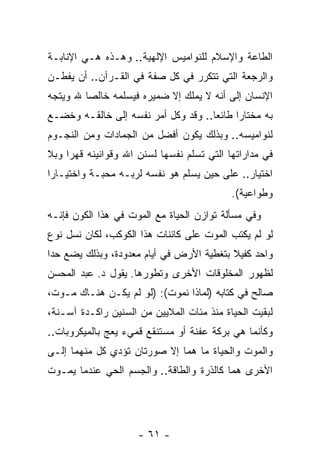 ‫ﺍﻟﻁﺎﻋﺔ ﻭﺍﻹﺴﻼﻡ ﻟﻠﻨﻭﺍﻤﻴﺱ ﺍﻹﻟﻬﻴﺔ.. ﻭﻫـﺫﻩ ﻫـﻲ ﺍﻹﻨﺎﺒـﺔ‬
‫ﻭﺍﻟﺭﺠﻌﺔ ﺍﻟﺘﻲ ﺘﺘﻜﺭﺭ ﻓﻲ ﻜل ﺼﻔﺔ ﻓﻲ ﺍﻟﻘـﺭﺁﻥ.. ﺃﻥ ﻴﻔﻁـﻥ‬
      ‫‪‬‬
‫ﺍﻹﻨﺴﺎﻥ ﺇﻟﻰ ﺃ ﹼﻪ ﻻ ﻴﻤﻠﻙ ﺇﻻ ﻀﻤﻴﺭﻩ ﻓﻴﺴﻠﻤﻪ ﺨﺎﻟ ‪‬ﺎ ﷲ ﻭﻴﺘﺠﻪ‬
         ‫ﺼ‬                             ‫ﻨ‬
‫ﺒﻪ ﻤﺨﺘﺎ ‪‬ﺍ ﻁﺎﺌ ‪‬ﺎ.. ﻭﻗﺩ ﻭﻜل ﺃﻤﺭ ﻨﻔﺴﻪ ﺇﻟﻰ ﺨﺎﻟﻘـﻪ ﻭﺨﻀـﻊ‬
                                     ‫ﻌ‬      ‫ﺭ‬
‫ﻟﻨﻭﺍﻤﻴﺴﻪ.. ﻭﺒﺫﻟﻙ ﻴﻜﻭﻥ ﺃﻓﻀل ﻤﻥ ﺍﻟﺠﻤﺎﺩﺍﺕ ﻭﻤﻥ ﺍﻟﻨﺠـﻭﻡ‬
‫ﻓﻲ ﻤﺩﺍﺭﺍﺘﻬﺎ ﺍﻟﺘﻲ ﺘﺴﹼﻡ ﻨﻔﺴﻬﺎ ﻟﺴﻨﻥ ﺍﷲ ﻭﻗﻭﺍﻨﻴﻨﻪ ﻗﻬ ‪‬ﺍ ﻭﺒﻼ‬
     ‫ﺭ‬                            ‫ﻠ‬
‫ﺍﺨﺘﻴﺎﺭ.. ﻋﻠﻰ ﺤﻴﻥ ﻴﺴﹼﻡ ﻫﻭ ﻨﻔﺴﻪ ﻟﺭﺒـﻪ ﻤﺤﺒـﺔ ﻭﺍﺨﺘﻴـﺎ ‪‬ﺍ‬
 ‫ﺭ‬                              ‫ﻠ‬
                                            ‫ﻭﻁﻭﺍﻋﻴﺔ(.‬
                                              ‫ﹰ‬
‫ﻭﻓﻲ ﻤﺴﺄﻟﺔ ﺘﻭﺍﺯﻥ ﺍﻟﺤﻴﺎﺓ ﻤﻊ ﺍﻟﻤﻭﺕ ﻓﻲ ﻫﺫﺍ ﺍﻟﻜﻭﻥ ﻓﺈ ﹼـﻪ‬
  ‫ﻨ‬
‫ﻟﻭ ﻟﻡ ﻴﻜﺘﺏ ﺍﻟﻤﻭﺕ ﻋﻠﻰ ﻜﺎﺌﻨﺎﺕ ﻫﺫﺍ ﺍﻟﻜﻭﻜﺏ، ﻟﻜﺎﻥ ﻨﺴل ﻨﻭﻉ‬
‫ﻭﺍﺤﺩ ﻜﻔﻴﻼ ﺒﺘﻐﻁﻴﺔ ﺍﻷﺭﺽ ﻓﻲ ﺃﻴﺎﻡ ﻤﻌﺩﻭﺩﺓ، ﻭﺒﺫﻟﻙ ﻴﻀﻊ ﺤ ‪‬ﺍ‬
 ‫ﺩ‬                                         ‫ﹰ‬
‫ﻟﻅﻬﻭﺭ ﺍﻟﻤﺨﻠﻭﻗﺎﺕ ﺍﻷﺨﺭﻯ ﻭﺘﻁﻭﺭﻫﺎ. ﻴﻘﻭل ﺩ. ﻋﺒﺩ ﺍﻟﻤﺤﺴﻥ‬
‫ﺼﺎﻟﺢ ﻓﻲ ﻜﺘﺎﺒﻪ )ﻟﻤﺎﺫﺍ ﻨﻤﻭﺕ(: )ﻟﻭ ﻟﻡ ﻴﻜـﻥ ﻫﻨـﺎﻙ ﻤـﻭﺕ،‬
‫ﻟﺒﻘﻴﺕ ﺍﻟﺤﻴﺎﺓ ﻤﻨﺫ ﻤﺌﺎﺕ ﺍﻟﻤﻼﻴﻴﻥ ﻤﻥ ﺍﻟﺴﻨﻴﻥ ﺭﺍﻜـﺩﺓ ﺁﺴـﻨﺔ،‬
‫ﻭﻜﺄﻨﻤﺎ ﻫﻲ ﺒﺭﻜﺔ ﻋﻔﻨﺔ ﺃﻭ ﻤﺴﺘﻨﻘﻊ ﻗﻤﻲﺀ ﻴﻌﺞ ﺒﺎﻟﻤﻴﻜﺭﻭﺒﺎﺕ..‬
              ‫‪‬‬
‫ﻭﺍﻟﻤﻭﺕ ﻭﺍﻟﺤﻴﺎﺓ ﻤﺎ ﻫﻤﺎ ﺇﻻ ﺼﻭﺭﺘﺎﻥ ﺘﺅﺩﻱ ﻜل ﻤﻨﻬﻤﺎ ﺇﻟـﻰ‬
‫ﺍﻷﺨﺭﻯ ﻫﻤﺎ ﻜﺎﻟﺫﺭﺓ ﻭﺍﻟﻁﺎﻗﺔ.. ﻭﺍﻟﺠﺴﻡ ﺍﻟﺤﻲ ﻋﻨﺩﻤﺎ ﻴﻤـﻭﺕ‬




                     ‫- ١٦ -‬
 