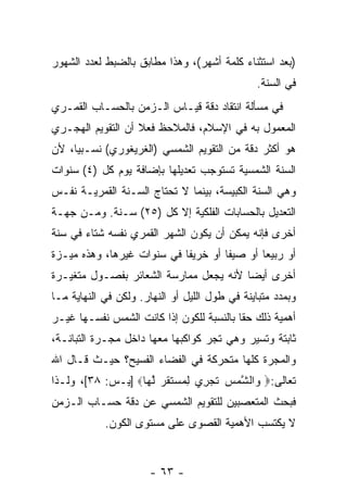 ‫)ﺒﻌﺩ ﺍﺴﺘﺜﻨﺎﺀ ﻜﻠﻤﺔ ﺃﺸﻬﺭ(، ﻭﻫﺫﺍ ﻤﻁﺎﺒﻕ ﺒﺎﻟﻀﺒﻁ ﻟﻌﺩﺩ ﺍﻟﺸﻬﻭﺭ‬
                                               ‫ﻓﻲ ﺍﻟﺴﻨﺔ.‬
‫ﻓﻲ ﻤﺴﺄﻟﺔ ﺍﻨﺘﻘﺎﺩ ﺩﻗﺔ ﻗﻴـﺎﺱ ﺍﻟـﺯﻤﻥ ﺒﺎﻟﺤﺴـﺎﺏ ﺍﻟﻘﻤـﺭﻱ‬
‫ﺍﻟﻤﻌﻤﻭل ﺒﻪ ﻓﻲ ﺍﻹﺴﻼﻡ، ﻓﺎﻟﻤﻼﺤﻅ ﻓﻌﻼ ﺃﻥ ﺍﻟﺘﻘﻭﻴﻡ ﺍﻟﻬﺠـﺭﻱ‬
                   ‫ﹰ‬
‫ﻫﻭ ﺃﻜﺜﺭ ﺩﻗﺔ ﻤﻥ ﺍﻟﺘﻘﻭﻴﻡ ﺍﻟﺸﻤﺴﻲ )ﺍﻟﻐﺭﻴﻐﻭﺭﻱ( ﻨﺴـﺒ ‪‬ﺎ، ﻷﻥ‬
‫‪‬‬    ‫ﻴ‬
‫ﺍﻟﺴﻨﺔ ﺍﻟﺸﻤﺴﻴﺔ ﺘﺴﺘﻭﺠﺏ ﺘﻌﺩﻴﻠﻬﺎ ﺒﺈﻀﺎﻓﺔ ﻴﻭﻡ ﻜل )٤( ﺴﻨﻭﺍﺕ‬
‫ﻭﻫﻲ ﺍﻟﺴﻨﺔ ﺍﻟﻜﺒﻴﺴﺔ، ﺒﻴﻨﻤﺎ ﻻ ﺘﺤﺘﺎﺝ ﺍﻟﺴـﻨﺔ ﺍﻟﻘﻤﺭﻴـﺔ ﻨﻔـﺱ‬
‫ﺍﻟﺘﻌﺩﻴل ﺒﺎﻟﺤﺴﺎﺒﺎﺕ ﺍﻟﻔﻠﻜﻴﺔ ﺇﻻ ﻜل )٥٢( ﺴـﻨﺔ. ﻭﻤـﻥ ﺠﻬـﺔ‬
‫ﺃﺨﺭﻯ ﻓﺈﻨﻪ ﻴﻤﻜﻥ ﺃﻥ ﻴﻜﻭﻥ ﺍﻟﺸﻬﺭ ﺍﻟﻘﻤﺭﻱ ﻨﻔﺴﻪ ﺸﺘﺎﺀ ﻓﻲ ﺴﻨﺔ‬
       ‫‪‬‬
‫ﺃﻭ ﺭﺒﻴ ‪‬ﺎ ﺃﻭ ﺼﻴ ﹰﺎ ﺃﻭ ﺨﺭﻴ ﹰﺎ ﻓﻲ ﺴﻨﻭﺍﺕ ﻏﻴﺭﻫﺎ، ﻭﻫﺫﻩ ﻤﻴـﺯﺓ‬
                            ‫ﻔ‬         ‫ﻔ‬        ‫ﻌ‬
‫ﺃﺨﺭﻯ ﺃﻴ ‪‬ﺎ ﻷﻨﻪ ﻴﺠﻌل ﻤﻤﺎﺭﺴﺔ ﺍﻟﺸﻌﺎﺌﺭ ﺒﻔﺼـﻭل ﻤﺘﻐﻴـﺭﺓ‬
                                        ‫ﻀ‬
‫ﻭﺒﻤﺩﺩ ﻤﺘﺒﺎﻴﻨﺔ ﻓﻲ ﻁﻭل ﺍﻟﻠﻴل ﺃﻭ ﺍﻟﻨﻬﺎﺭ. ﻭﻟﻜﻥ ﻓﻲ ﺍﻟﻨﻬﺎﻴﺔ ﻤـﺎ‬
‫ﺃﻫﻤﻴﺔ ﺫﻟﻙ ﺤ ﹰﺎ ﺒﺎﻟﻨﺴﺒﺔ ﻟﻠﻜﻭﻥ ﺇﺫﺍ ﻜﺎﻨﺕ ﺍﻟﺸﻤﺱ ﻨﻔﺴـﻬﺎ ﻏﻴـﺭ‬
                                          ‫ﻘ‬
‫ﺜﺎﺒﺘﺔ ﻭﺘﺴﻴﺭ ﻭﻫﻲ ﺘﺠﺭ ﻜﻭﺍﻜﺒﻬﺎ ﻤﻌﻬﺎ ﺩﺍﺨل ﻤﺠـﺭﺓ ﺍﻟﺘﺒﺎﻨـﺔ،‬
‫ﻭﺍﻟﻤﺠﺭﺓ ﻜﻠﻬﺎ ﻤﺘﺤﺭﻜﺔ ﻓﻲ ﺍﻟﻔﻀﺎﺀ ﺍﻟﻔﺴﻴﺢ؟ ﺤﻴـﺙ ﻗـﺎل ﺍﷲ‬
‫ﺘﻌﺎﻟﻰ:‪ ‬ﺍﻟ ﱠﻤﺱ ﺘﺠ ِﻱ ِﻤﺴﺘﻘﺭ ﻟ ‪‬ﺎ‪] ‬ﻴـﺱ: ٨٣[، ﻭﻟـﺫﺍ‬
                   ‫ﻭ ﺸ ‪  ‬ﹶ ‪‬ﺭ ﻟ ‪  ‬ﹶ ﹶ ‪ ‬ﱠ ﻬ‬
‫ﻓﺒﺤﺙ ﺍﻟﻤﺘﻌﺼﺒﻴﻥ ﻟﻠﺘﻘﻭﻴﻡ ﺍﻟﺸﻤﺴﻲ ﻋﻥ ﺩﻗﺔ ﺤﺴـﺎﺏ ﺍﻟـﺯﻤﻥ‬
            ‫ﻻ ﻴﻜﺘﺴﺏ ﺍﻷﻫﻤﻴﺔ ﺍﻟﻘﺼﻭﻯ ﻋﻠﻰ ﻤﺴﺘﻭﻯ ﺍﻟﻜﻭﻥ.‬


                      ‫- ٣٦ -‬
 