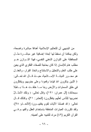 ‫ﻤﻥ ﺍﻟﺒﺩﻴﻬﻲ ﺃﻥ ﻟﻠﺘﻌﺎﻟﻴﻡ ﺍﻹﺴﻼﻤﻴﺔ ﺃﻫﺩﺍ ﹰﺎ ﻤﺒﺎﺸﺭﺓ ﻭﺍﻀﺤﺔ،‬
               ‫ﻓ‬                       ‫‪‬‬
‫ﻭﻟﻜﻥ ﻴﻤﻜﻨﻨﺎ ﺃﻥ ﻨﺴﻘﻁ ﻟﻬﺎ ﺃﺒﻌﺎ ‪‬ﺍ ﺇﻀﺎﻓﻴﺔ ﻏﻴﺭ ﻤﺒﺎﺸـﺭﺓ ﻤﺜـل‬
                         ‫ﺩ‬               ‫‪‬‬
‫ﺍﻟﻤﺤﺎﻓﻅﺔ ﻋﻠﻰ ﺍﻟﺘﻭﺍﺯﻥ ﺍﻟﺫﻫﻨﻲ ﺍﻟﻨﻔﺴﻲ، ﻓﻬﺫﺍ ﺍﻟﺘـﻭﺍﺯﻥ ﻫـﻭ‬
‫ﻤﻁﻠﺏ ﻫﺎﻡ ﻟﻺﻨﺴﺎﻥ ﺇﺫﺍ ﻜﺎﻥ ﺒﺤﺎﺠﺔ ﻟﻠﺼﻔﺎﺀ ﺍﻟﻔﻜﺭﻱ ﺍﻟﺫﻱ ﻴﻌﻴﻥ‬
‫ﻋﻠﻰ ﻁﻠﺏ ﺍﻟﻌﻠﻡ ﻭﺍﻟﺘﺤﻠﻴل ﻭﺍﻻﺴﺘﻨﺘﺎﺝ ﻭﺍﺘﺨﺎﺫ ﺍﻟﻘﺭﺍﺭ، ﻭﺍﻟﻌﻘـل‬
‫ﻫﻭ ﻤﺤـﻭﺭ ﺍﻟﺩﻴﺎﻨـﺔ ﺍﻹﺴـﻼﻤﻴﺔ، ﺤﻴـﺙ ﻗـﺎل ﺍﷲ ﺘﻌـﺎﻟﻰ:‬
‫‪ ‬ﺍﻟ ِﻴﻥ ﻴﺫﻜ ‪‬ﻭﻥ ﺍﷲ ﻗ ‪‬ﺎ ‪‬ﺎ ﻭﻗ ‪‬ﻭ ‪‬ﺍ ﻭﻋ ﹶﻰ ﺠ ﹸﻭﺒﻬﻡ ﻭﻴﺘﻔﻜ ‪‬ﻭﻥ‬
‫ﱠﺫ ‪  ‬ﹾ ﹸﺭ ‪ِ َ ‬ﻴ ﻤ ‪ ‬ﹸﻌ ﺩ ‪ ‬ﻠ ‪‬ﻨ ِ ِ ‪   ‬ﹶ ﹶ ﱠﺭ ‪‬‬
‫ِﻲ ﺨﻠ ِ ﺍﻟﺴ ‪‬ﺎﻭﺍﺕ ‪‬ﺍﻷﺭ ِ ﺭﺒ ﹶﺎ ‪‬ـﺎ ﺨﻠﻘﹾـﺕ ‪‬ـ ﹶﺍ ‪‬ـﺎﻁﻼ‬
‫ﹶﹶ ﹶ ﻫ ﺫ ﺒ ِ ﹰ‬       ‫ﻓ ﹶ ﹾﻕ ‪‬ﻤ ‪ ِ ‬ﻭ َ ‪‬ﺽ ‪ ‬ﻨ ﻤ‬
‫ﺴﺒ ‪‬ﺎﻨ ‪] ‬ﺁل ﻋﻤﺭﺍﻥ: ١٩١[، ﻭﻗﺎل ﺘﻌﺎﻟﻰ: ‪ ‬ﻭﺘﻠﻙ ﺍﻷﻤ ﹶـﺎل‬
‫‪ ِ ‬ﹾ ‪ ‬ﺜ ُ‬                                  ‫‪ ‬ﺤ ﹶﻙ‬
‫ﻨﻀﺭﺒ ‪‬ﺎ ِﻠ ﱠﺎﺱ ﻟﻌﻠﻬﻡ ﻴﺘﻔﻜ ‪‬ﻭﻥ‪] ‬ﺍﻟﺤﺸﺭ: ١٢[، ﻭﻜﺫﻟﻙ ﻗـﺎل‬
                         ‫ﹶ ‪ ِ ‬ﻬ ﻟ ﻨ ِ ﹶ ‪ ‬ﱠ ‪   ‬ﹶ ﹶ ﱠ ﺭ ‪‬‬
‫ﺘﻌﺎﻟﻰ: ‪ ‬ﻗﺩ ﻓﺼﻠ ﹶﺎ ﺍﻵ ‪‬ﺎﺕ ِﻘﻭ ٍ ‪‬ﻔﻘ ‪‬ـﻭ ‪] ‬ﺍﻷﻨﻌـﺎﻡ: ٨٩[،‬
                ‫ﹶ ‪ ‬ﹶ ‪ ‬ﹾﻨ َﻴ ِ ﻟ ﹶ ‪‬ﻡ ﻴ ﹾ ﹶﻬ ﻥ‬
‫ﻭﻟﻘﺩ ﺘﻜﺭﺭﺕ ﺍﻟﻌﺒﺎﺭﺍﺕ ﺍﻟﻤﺘﻌﻠﻘﺔ ﺒﺎﺴﺘﺨﺩﺍﻡ ﺍﻟﻌﻘل ﻭﺍﻟﻔﻬـﻡ ﻓـﻲ‬
               ‫ﺍﻟﻘﺭﺁﻥ ﺍﻟﻜﺭﻴﻡ )٩٤( ﻤﺭﺓ، ﻟﻠﺘﻨﺒﻴﻪ ﻋﻠﻰ ﺃﻫﻤﻴﺘﻪ.‬

                        ‫- ٦٦ -‬
 