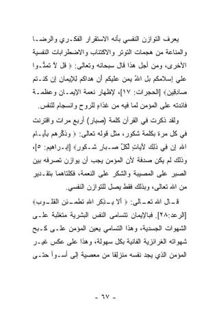 ‫ﻴﻌﺭﻑ ﺍﻟﺘﻭﺍﺯﻥ ﺍﻟﻨﻔﺴﻲ ﺒﺄﻨﻪ ﺍﻻﺴﺘﻘﺭﺍﺭ ﺍﻟﻔﻜـﺭﻱ ﻭﺍﻟﺭﻀـﺎ‬
‫ﻭﺍﻟﻤﻨﺎﻋﺔ ﻤﻥ ﻫﺠﻤﺎﺕ ﺍﻟﺘﻭﺘﺭ ﻭﺍﻻﻜﺘﺌﺎﺏ ﻭﺍﻻﻀﻁﺭﺍﺒﺎﺕ ﺍﻟﻨﻔﺴﻴﺔ‬
‫ﺍﻷﺨﺭﻯ، ﻭﻤﻥ ﺃﺠل ﻫﺫﺍ ﻗﺎل ﺴﺒﺤﺎﻨﻪ ﻭﺘﻌﺎﻟﻰ: ‪ ‬ﹸل ﻻ ﺘﻤ ﱡـﻭﺍ‬
   ‫ﻗ ﱠ ﹶ ‪‬ﻨ‬
‫ﻋﻠﻲ ﺇﺴﻼﻤﻜﻡ ﺒل ﺍﷲ ﻴﻤ ‪ ‬ﻋﻠﻴﻜﻡ ﺃﻥ ﻫ ‪‬ﺍﻜﻡ ﻟ ِﻴ ‪‬ﺎﻥ ﺇﻥ ﻜﻨﹾـﺘﻡ‬
‫‪ ‬ﹶ ‪  ِ ‬ﹶ ‪ ‬ﹸ ‪  ُ ِ  ‬ﻥ ‪ ‬ﹶ ‪ ‬ﹸ ‪  َ ‬ﺩ ﹸ ‪ِ ‬ﻺ ﻤ ِ ِ ‪ ‬ﹸ ﹸ ‪‬‬
‫‪‬ﺎﺩ ِﻴﻥ‪] ‬ﺍﻟﺤﺠﺭﺍﺕ: ٧١[، ﻹﻅﻬﺎﺭ ﻨﻌﻤﺔ ﺍﻹﻴﻤـﺎﻥ ﻭﻋﻅﻤـﺔ‬
                                          ‫ﺼ ِﻗ ‪‬‬
  ‫ﻓﺎﺌﺩﺘﻪ ﻋﻠﻰ ﺍﻟﻤﺅﻤﻥ ﻟﻤﺎ ﻓﻴﻪ ﻤﻥ ﻏﺫﺍﺀ ﻟﻠﺭﻭﺡ ﻭﺍﻨﺴﺠﺎﻡ ﻟﻠﻨﻔﺱ.‬
                       ‫ٍ‬
‫ﻭﻟﻘﺩ ﺫﻜﺭﺕ ﻓﻲ ﺍﻟﻘﺭﺁﻥ ﻜﻠﻤﺔ )ﺼﺒﺎﺭ( ﺃﺭﺒﻊ ﻤﺭﺍﺕ ﻭﺍﻗﺘﺭﻨﺕ‬
‫ﻓﻲ ﻜل ﻤﺭﺓ ﺒﻜﻠﻤﺔ ﺸﻜﻭﺭ، ﻤﺜل ﻗﻭﻟﻪ ﺘﻌﺎﻟﻰ: ‪ ‬ﻭﺫﻜﺭﻫﻡ ِﺄ ‪‬ـﺎ ِ‬
‫‪ ‬ﹶ ﱢ ‪   ‬ﺒ َﻴ ﻡ‬
‫ﺍﷲ ﺇﻥ ِﻲ ﺫ ِ ‪ ‬ﻵ ‪‬ﺎﺕ ﻟﻜل ‪‬ـ ‪‬ﺎﺭ ﹶـ ﹸﻭ ٍ‪] ‬ﺇﺒـﺭﺍﻫﻴﻡ: ٥[،‬
                ‫ِ ِ ‪ ‬ﻓ ﹶﻟﻙ َﻴ ٍ ﱢ ﹸ ﱢ ﺼ ﺒ ٍ ﺸ ﻜ ﺭ‬
‫ﻭﺫﻟﻙ ﻟﻡ ﻴﻜﻥ ﺼﺩﻓﺔ ﻷﻥ ﺍﻟﻤﺅﻤﻥ ﻴﺠﺏ ﺃﻥ ﻴﻭﺍﺯﻥ ﺘﺼﺭﻓﻪ ﺒﻴﻥ‬
‫ﺍﻟﺼﺒﺭ ﻋﻠﻰ ﺍﻟﻤﺼﻴﺒﺔ ﻭﺍﻟﺸﻜﺭ ﻋﻠﻰ ﺍﻟﻨﻌﻤﺔ، ﻓﻜﻠﺘﺎﻫﻤﺎ ﺒﺘﻘـﺩﻴﺭ‬
              ‫ﻤﻥ ﺍﷲ ﺘﻌﺎﻟﻰ، ﻭﺒﺫﻟﻙ ﻓﻘﻁ ﻴﺼل ﻟﻠﺘﻭﺍﺯﻥ ﺍﻟﻨﻔﺴﻲ.‬
‫ـﺎل ﺍﷲ ـﺎﻟﻰ: ‪ ‬ﺃﻻ ﺒ ـﺫﻜﺭ ﺍﷲ ﺘﻁﻤ ـﺌﻥ ﺍﻟﻘﻠ ـﻭﺏ‪‬‬
 ‫َ ﹶ ِـ ِ ﹾ ِ ِ ﹶ ﹾ ‪‬ـ ِ ‪ ‬ﹾ ﹸﹸـ ‪‬‬   ‫ﺘﻌـ‬    ‫ﻗـ‬
‫]ﺍﻟﺭﻋﺩ:٨٢[. ﻓﺒﺎﻹﻴﻤﺎﻥ ﺘﺘﺴﺎﻤﻰ ﺍﻟﻨﻔﺱ ﺍﻟﺒﺸﺭﻴﺔ ﻤﺘﻐﻠﺒﺔ ﻋﻠـﻰ‬
‫ﺍﻟﺸﻬﻭﺍﺕ ﺍﻟﺠﺴﺩﻴﺔ، ﻭﻫﺫﺍ ﺍﻟﺘﺴﺎﻤﻲ ﻴﻌﻴﻥ ﺍﻟﻤﺅﻤﻥ ﻋﻠـﻰ ﻜـﺒﺢ‬
‫ﺸﻬﻭﺍﺘﻪ ﺍﻟﻐﺭﺍﺌﺯﻴﺔ ﺍﻟﻔﺎﻨﻴﺔ ﺒﻜل ﺴﻬﻭﻟﺔ، ﻭﻫﺫﺍ ﻋﻠﻰ ﻋﻜﺱ ﻏﻴـﺭ‬
‫ﺍﻟﻤﺅﻤﻥ ﺍﻟﺫﻱ ﻴﺠﺩ ﻨﻔﺴﻪ ﻤﻨﺯﻟ ﹰﺎ ﻤﻥ ﻤﻌﺼﻴﺔ ﺇﻟﻰ ﺃﺴـﻭﺃ ﺤﺘـﻰ‬
                         ‫ِﻘ‬




                          ‫- ٧٦ -‬
 