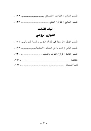 ‫ﺍﻟﻔﺼل ﺍﻟﺴﺎﺩﺱ: ﺍﻟﺘﻭﺍﺯﻥ ﺍﻻﻗﺘﺼﺎﺩﻱ ............................... - ٥٢١ -‬

‫ﺍﻟﻔﺼل ﺍﻟﺴﺎﺒﻊ : ﺍﻟﺘﻭﺍﺯﻥ ﺍﻟﺒﻴﺌﻲ ...................................... - ٧٣١ -‬

                                ‫‪ ‬‬
                             ‫‪ ‬‬
‫ﺍﻟﻔﺼل ﺍﻷﻭل : ﺍﻟﺭﻤﺯﻴﺔ ﻓﻲ ﺍﻟﻘﺭﺁﻥ ﺍﻟﻜﺭﻴﻡ ﻭﺍﻟﺴﻨﺔ ﺍﻟﻨﺒﻭﻴﺔ .... - ٤٥١ -‬

‫ﺍﻟﻔﺼل ﺍﻟﺜﺎﻨﻲ : ﺍﻟﺭﻤﺯﻴﺔ ﻓﻲ ﺍﻟﺸﻌﺎﺌﺭ ﺍﻹﺴﻼﻤﻴﺔ ................... - ٣٨١ -‬

‫ﺍﻟﻔﺼل ﺍﻟﺜﺎﻟﺙ : ﺘﻭﺍﺯﻥ ﺍﻟﺜﻭﺍﺏ ﻭﺍﻟﻌﻘﺎﺏ ............................ - ٠٣٢ -‬

‫ﺍﻟﺨﺎﺘﻤﺔ ..................................................................... - ١٥٢ -‬
‫ﻗﺎﺌﻤﺔ ﺍﻟﻤﺼﺎﺩﺭ ............................................................ - ٣٥٢ -‬




                                   ‫-٧-‬
 