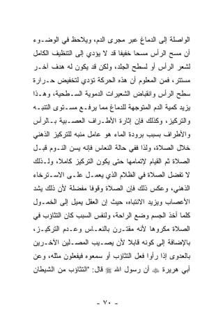 ‫ﺍﻟﻭﺍﺼﻠﺔ ﺇﻟﻰ ﺍﻟﺩﻤﺎﻍ ﻋﺒﺭ ﻤﺠﺭﻯ ﺍﻟﺩﻡ، ﻭﻴﻼﺤﻅ ﻓﻲ ﺍﻟﻭﻀـﻭﺀ‬
‫ﺃﻥ ﻤﺴﺢ ﺍﻟﺭﺃﺱ ﻤﺴ ‪‬ﺎ ﺨﻔﻴ ﹰﺎ ﻗﺩ ﻻ ﻴﺅﺩﻱ ﺇﻟﻰ ﺍﻟﺘﻨﻅﻴﻑ ﺍﻟﻜﺎﻤل‬
                              ‫ﻔ‬      ‫ﺤ‬              ‫‪‬‬
‫ﻟﺸﻌﺭ ﺍﻟﺭﺃﺱ ﺃﻭ ﻟﺴﻁﺢ ﺍﻟﺠﻠﺩ، ﻭﻟﻜﻥ ﻗﺩ ﻴﻜﻭﻥ ﻟﻪ ﻫﺩﻑ ﺁﺨـﺭ‬
‫ﻤﺴﺘﺘﺭ، ﻓﻤﻥ ﺍﻟﻤﻌﻠﻭﻡ ﺃﻥ ﻫﺫﻩ ﺍﻟﺤﺭﻜﺔ ﺘﺅﺩﻱ ﻟﺘﺨﻔﻴﺽ ﺤـﺭﺍﺭﺓ‬
                              ‫‪‬‬
‫ﺴﻁﺢ ﺍﻟﺭﺃﺱ ﻭﺍﻨﻘﺒﺎﺽ ﺍﻟﺸﻌﻴﺭﺍﺕ ﺍﻟﺩﻤﻭﻴﺔ ﺍﻟﺴـﻁﺤﻴﺔ، ﻭﻫـﺫﺍ‬
‫ﻴﺯﻴﺩ ﻜﻤﻴﺔ ﺍﻟﺩﻡ ﺍﻟﻤﺘﻭﺠﻬﺔ ﻟﻠﺩﻤﺎﻍ ﻤﻤﺎ ﻴﺭﻓـﻊ ﻤﺴـﺘﻭﻯ ﺍﻟﺘﻨﺒـﻪ‬
‫ﻭﺍﻟﺘﺭﻜﻴﺯ، ﻭﻜﺫﻟﻙ ﻓﺈﻥ ﺇﺜﺎﺭﺓ ﺍﻷﻁـﺭﺍﻑ ﺍﻟﻌﺼـﺒﻴﺔ ﺒـﺎﻟﺭﺃﺱ‬
                               ‫‪‬‬
‫ﻭﺍﻷﻁﺭﺍﻑ ﺒﺴﺒﺏ ﺒﺭﻭﺩﺓ ﺍﻟﻤﺎﺀ ﻫﻭ ﻋﺎﻤل ﻤﻨﺒﻪ ﻟﻠﺘﺭﻜﻴﺯ ﺍﻟﺫﻫﻨﻲ‬
‫ﺨﻼل ﺍﻟﺼﻼﺓ، ﻭﻟﺫﺍ ﻓﻔﻲ ﺤﺎﻟﺔ ﺍﻟﻨﻌﺎﺱ ﻓﺈﻨﻪ ﻴﺴﻥ ﺍﻟﻨـﻭﻡ ﻗﺒـل‬
            ‫‪‬‬
‫ﺍﻟﺼﻼﺓ ﺜﻡ ﺍﻟﻘﻴﺎﻡ ﻹﺘﻤﺎﻤﻬﺎ ﺤﺘﻰ ﻴﻜﻭﻥ ﺍﻟﺘﺭﻜﻴﺯ ﻜﺎﻤ ﹰ، ﻭﻟـﺫﻟﻙ‬
        ‫ﻼ‬
‫ﻻ ﺘﻔﻀل ﺍﻟﺼﻼﺓ ﻓﻲ ﺍﻟﻅﻼﻡ ﺍﻟﺫﻱ ﻴﻌﻤـل ﻋﻠـﻰ ﺍﻻﺴـﺘﺭﺨﺎﺀ‬
‫ﺍﻟﺫﻫﻨﻲ، ﻭﻋﻜﺱ ﺫﻟﻙ ﻓﺈﻥ ﺍﻟﺼﻼﺓ ﻭﻗﻭ ﹰﺎ ﻤﻔﻀﻠﺔ ﻷﻥ ﺫﻟﻙ ﻴﺸﺩ‬
‫‪‬‬       ‫‪‬‬         ‫ﻓ‬           ‫‪‬‬
‫ﺍﻷﻋﺼﺎﺏ ﻭﻴﺯﻴﺩ ﺍﻻﻨﺘﺒﺎﻩ، ﺤﻴﺙ ﺇﻥ ﺍﻟﻌﻘل ﻴﻤﻴل ﺇﻟﻰ ﺍﻟﺨﻤـﻭل‬
                       ‫‪‬‬
‫ﻜﻠﻤﺎ ﺃﺨﺫ ﺍﻟﺠﺴﻡ ﻭﻀﻊ ﺍﻟﺭﺍﺤﺔ، ﻭﻟﻨﻔﺱ ﺍﻟﺴﺒﺏ ﻜﺎﻥ ﺍﻟﺘﺜﺎﺅﺏ ﻓﻲ‬
‫ﺍﻟﺼﻼﺓ ﻤﻜﺭﻭ ‪‬ﺎ ﻷﻨﻪ ﻤﻘﺘـﺭﻥ ﺒﺎﻟﻨﻌـﺎﺱ ﻭﻋـﺩﻡ ﺍﻟﺘﺭﻜﻴـﺯ،‬
                                     ‫ﻫ‬
‫ﺒﺎﻹﻀﺎﻓﺔ ﺇﻟﻰ ﻜﻭﻨﻪ ﻗﺎﺒﻼ ﻷﻥ ﻴﺼـﻴﺏ ﺍﻟﻤﺼـﻠﻴﻥ ﺍﻵﺨـﺭﻴﻥ‬
                       ‫ﹰ ‪‬‬
‫ﺒﺎﻟﻌﺩﻭﻯ ﺇﺫﺍ ﺭﺃﻭﺍ ﻓﻌل ﺍﻟﺘﺜﺎﺅﺏ ﺃﻭ ﺴﻤﻌﻭﻩ ﻓﻴﻔﻌﻠﻭﻥ ﻤﺜﻠﻪ، ﻭﻋﻥ‬
‫ﺃﺒﻲ ﻫﺭﻴﺭﺓ ‪ ‬ﺃﻥ ﺭﺴﻭل ﺍﷲ ‪ ‬ﻗﺎل: "ﺍﻟﺘﺜﺎﺅﺏ ﻤﻥ ﺍﻟﺸﻴﻁﺎﻥ‬
                                   ‫‪‬‬



                      ‫- ٠٧ -‬
 