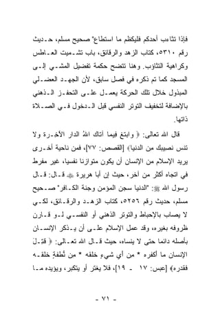 ‫ﻓﺈﺫﺍ ﺘﺜﺎﺀﺏ ﺃﺤﺩﻜﻡ ﻓﻠﻴﻜﻅﻡ ﻤﺎ ﺍﺴﺘﻁﺎﻉ" ﺼﺤﻴﺢ ﻤﺴﻠﻡ، ﺤـﺩﻴﺙ‬
‫ﺭﻗﻡ ٠١٣٥، ﻜﺘﺎﺏ ﺍﻟﺯﻫﺩ ﻭﺍﻟﺭﻗﺎﺌﻕ، ﺒﺎﺏ ﺘﺸـﻤﻴﺕ ﺍﻟﻌـﺎﻁﺱ‬
‫ﻭﻜﺭﺍﻫﻴﺔ ﺍﻟﺘﺜﺎﺅﺏ. ﻭﻫﻨﺎ ﺘﺘﻀﺢ ﺤﻜﻤﺔ ﺘﻔﻀﻴل ﺍﻟﻤﺸـﻲ ﺇﻟـﻰ‬
‫ﺍﻟﻤﺴﺠﺩ ﻜﻤﺎ ﺘﻡ ﺫﻜﺭﻩ ﻓﻲ ﻓﺼل ﺴﺎﺒﻕ، ﻷﻥ ﺍﻟﺠﻬـﺩ ﺍﻟﻌﻀـﻠﻲ‬
‫ﺍﻟﻤﺒﺫﻭل ﺨﻼل ﺘﻠﻙ ﺍﻟﺤﺭﻜﺔ ﻴﻌﻤـل ﻋﻠـﻰ ﺍﻟﺘﺤﻔـﺯ ﺍﻟـﺫﻫﻨﻲ‬
‫ﺒﺎﻹﻀﺎﻓﺔ ﻟﺘﺨﻔﻴﻑ ﺍﻟﺘﻭﺘﺭ ﺍﻟﻨﻔﺴﻲ ﻗﺒل ﺍﻟـﺩﺨﻭل ﻓـﻲ ﺍﻟﺼـﻼﺓ‬
                                                     ‫ﺫﺍﺘﻬﺎ.‬
‫ﻗﺎل ﺍﷲ ﺘﻌﺎﻟﻰ: ‪ ‬ﺍﺒﺘ ِ ِﻴ ‪‬ﺎ ﺁ ﹶﺎﻙ ﺍﷲ ﺍﻟ ‪‬ﺍﺭ ﺍﻵ ِـ ‪‬ﺓ ‪‬ﻻ‬
‫ﻭ ‪ ‬ﹶﻎ ﻓ ﻤ ﺘ ‪ ُ ‬ﺩ ‪َ ‬ﺨ ﺭ ﹶ ﻭ ﹶ‬
‫ﹶﻨﺱ ﻨ ِﻴﺒﻙ ﻤﻥ ﺍﻟﺩﻨ ‪‬ﺎ‪] ‬ﺍﻟﻘﺼﺹ: ٧٧[، ﻓﻤﻥ ﻨﺎﺤﻴﺔ ﺃﺨـﺭﻯ‬
                               ‫ﺘ ‪ ‬ﹶ ﺼ ‪   ِ  ‬ﹾﻴ‬
‫ﻴﺭﻴﺩ ﺍﻹﺴﻼﻡ ﻤﻥ ﺍﻹﻨﺴﺎﻥ ﺃﻥ ﻴﻜﻭﻥ ﻤﺘﻭﺍﺯ ﹰﺎ ﻨﻔﺴ ‪‬ﺎ، ﻏﻴﺭ ﻤﻔﺭﻁ‬
           ‫ﻴ‬      ‫ﻨ‬            ‫‪‬‬
‫ﻓﻲ ﺍﺘﺠﺎﻩ ﺃﻜﺜﺭ ﻤﻥ ﺁﺨﺭ، ﺤﻴﺙ ﺇﻥ ﺃﺒﺎ ﻫﺭﻴﺭﺓ ‪ ‬ﻗـﺎل: ﻗـﺎل‬
                       ‫‪‬‬
‫ﺭﺴﻭل ﺍﷲ ‪" :‬ﺍﻟﺩﻨﻴﺎ ﺴﺠﻥ ﺍﻟﻤﺅﻤﻥ ﻭﺠﻨﺔ ﺍﻟﻜـﺎﻓﺭ" ﺼـﺤﻴﺢ‬
‫ﻤﺴﻠﻡ، ﺤﺩﻴﺙ ﺭﻗﻡ ٦٥٢٥، ﻜﺘﺎﺏ ﺍﻟﺯﻫـﺩ ﻭﺍﻟﺭﻗـﺎﺌﻕ، ﻟﻜـﻲ‬
‫ﻻ ﻴﺼﺎﺏ ﺒﺎﻹﺤﺒﺎﻁ ﻭﺍﻟﺘﻭﺘﺭ ﺍﻟﺫﻫﻨﻲ ﺃﻭ ﺍﻟﻨﻔﺴـﻲ ﻟـﻭ ﻗـﺎﺭﻥ‬
‫ﻅﺭﻭﻓﻪ ﺒﻐﻴﺭﻩ، ﻭﻗﺩ ﻋﻤل ﺍﻹﺴﻼﻡ ﻋﻠـﻰ ﺃﻥ ﻴـﺫ ﹼﺭ ﺍﻹﻨﺴـﺎﻥ‬
         ‫ﻜ‬
‫ﺒﺄﺼﻠﻪ ﺩﺍﺌ ‪‬ﺎ ﺤﺘﻰ ﻻ ﻴﻨﺴﺎﻩ، ﺤﻴﺙ ﻗـﺎل ﺍﷲ ﺘﻌـﺎﻟﻰ: ‪ ‬ﻗ ِـل‬
‫ﹸﺘ َ‬                                      ‫ﻤ‬
‫ﺍﻹﻨ ‪‬ﺎﻥ ‪‬ﺎ ﺃﻜﻔ ‪‬ﻩ * ﻤﻥ ﺃﻱ ﺸﻲ ٍ ﺨﻠﻘﻪ * ِﻥ ﻨﻁﻔ ٍ ﺨﻠ ﹶـﻪ‬
‫ِ ﹾﺴ ‪ ‬ﻤ َ ﹾ ﹶﺭ ‪  َ  ِ ‬ﹶ ‪‬ﺀ ﹶ ﹶ ﹶ ‪ ‬ﻤ ﱡ ﹾ ﹶﺔ ﹶ ﹶﻘ ‪‬‬
‫ﻓﻘﺩ ‪‬ﻩ‪] ‬ﻋﺒﺱ: ٧١ ـ ٩١[، ﻓﻼ ﻴﻐﺘﺭ ﺃﻭ ﻴﺘﻜﺒﺭ، ﻭﻴﺅﻴﺩﻩ ﻤـﺎ‬
                                              ‫ﹶ ﹶ ‪‬ﺭ ‪‬‬


                       ‫- ١٧ -‬
 