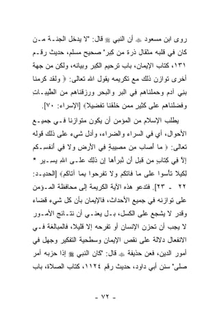 ‫ﺭﻭﻯ ﺍﺒﻥ ﻤﺴﻌﻭﺩ ‪ ‬ﺃﻥ ﺍﻟﻨﺒﻲ ‪ ‬ﻗﺎل: "ﻻ ﻴﺩﺨل ﺍﻟﺠﻨـﺔ ﻤـﻥ‬
‫ﻜﺎﻥ ﻓﻲ ﻗﻠﺒﻪ ﻤﺜﻘﺎل ﺫﺭﺓ ﻤﻥ ِﺒﺭ" ﺼﺤﻴﺢ ﻤﺴﻠﻡ، ﺤﺩﻴﺙ ﺭﻗـﻡ‬
                        ‫ﻜ‬
‫١٣١، ﻜﺘﺎﺏ ﺍﻹﻴﻤﺎﻥ، ﺒﺎﺏ ﺘﺭﺤﻴﻡ ﺍﻟ ِﺒﺭ ﻭﺒﻴﺎﻨﻪ، ﻭﻟﻜﻥ ﻤﻥ ﺠﻬﺔ‬
                      ‫ﻜ‬
‫ﺃﺨﺭﻯ ﺘﻭﺍﺯﻥ ﺫﻟﻙ ﻤﻊ ﺘﻜﺭﻴﻤﻪ ﻴﻘﻭل ﺍﷲ ﺘﻌﺎﻟﻰ: ‪ ‬ﻟﻘﺩ ﻜﺭﻤ ﹶﺎ‬
 ‫ﻭ ﹶ ﹶ ‪ ‬ﹶ ‪ ‬ﻨ‬
‫ﺒ ِﻲ ﺁﺩﻡ ﻭﺤﻤﻠ ﹶﺎﻫﻡ ِﻲ ﺍﻟﺒﺭ ‪‬ﺍﻟﺒﺤﺭ ‪  ‬ﻗ ﹶﺎ ‪‬ﻡ ﻤﻥ ﺍﻟﻁﻴ ‪‬ـﺎﺕ‬
‫‪‬ﻨ ‪     ‬ﹾﻨ ‪  ‬ﻓ ﹾ ‪  ‬ﻭ ﹾ ‪ ِ  ‬ﻭﺭﺯ ﹾﻨ ﻫ ‪  ‬ﱠ ‪‬ﺒ ِ‬
   ‫ﻭﻓﻀﻠ ﹶﺎﻫﻡ ﻋ ﹶﻰ ﻜ ِﻴﺭ ﻤﻤﻥ ﺨﻠﻘ ﹶﺎ ﺘﻔ ِﻴﻼ‪] ‬ﺍﻹﺴﺭﺍﺀ: ٠٧[.‬
                  ‫‪ ‬ﹶ ‪ ‬ﹾﻨ ‪  ‬ﻠ ﹶﺜ ٍ ‪   ‬ﹶ ﹶ ﹾﻨ ﹶ ﹾﻀ ﹰ‬
‫ﻴﻁﻠﺏ ﺍﻹﺴﻼﻡ ﻤﻥ ﺍﻟﻤﺅﻤﻥ ﺃﻥ ﻴﻜﻭﻥ ﻤﺘﻭﺍﺯ ﹰﺎ ﻓـﻲ ﺠﻤﻴـﻊ‬
           ‫ﻨ‬            ‫‪‬‬
‫ﺍﻷﺤﻭﺍل، ﺃﻱ ﻓﻲ ﺍﻟﺴﺭﺍﺀ ﻭﺍﻟﻀﺭﺍﺀ، ﻭﺃﺩل ﺸﻲﺀ ﻋﻠﻰ ﺫﻟﻙ ﻗﻭﻟﻪ‬
‫ﺘﻌﺎﻟﻰ: ‪ ‬ﺎ ﺃ ‪‬ﺎﺏ ِﻥ ﻤ ِﻴﺒﺔ ِﻲ ﺍﻷﺭ ِ ‪‬ﻻ ِﻲ ﺃﻨﻔ ِـﻜﻡ‬
‫ﻤ َﺼ ‪ ‬ﻤ ‪‬ﺼ ‪ ٍ ‬ﻓ َ ‪ ‬ﺽ ﻭ ﹶ ﻓ َ ﹾ ﹸﺴ ﹸ ‪‬‬
‫ﺇﻻ ِﻲ ﻜ ﹶﺎﺏ ‪‬ﻥ ﻗﺒ ِ َﻥ ﻨﺒﺭﺃ ‪‬ﺎ ﺇﻥ ﺫ ِﻙ ﻋ ﹶـﻰ ﺍﷲ ﻴ ِـﻴﺭ *‬
  ‫ِ ‪‬ﺴ ‪‬‬      ‫ِ ﱠ ﻓ ِﺘ ٍ ﻤ ﹶ ‪‬ل ﺃ ﱠ ‪َ ‬ﻫ ِ ‪ ‬ﹶﻟ ‪ ‬ﻠ‬
‫ِﻜﻴﻼ ﺘﺄﺴﻭ‪‬ﺍ ﻋ ﹶﻰ ‪‬ﺎ ﹶﺎﺘﻜﻡ ‪‬ﻻ ﺘﻔﺭ ‪‬ﻭﺍ ﺒ ‪‬ﺎ ﺁ ﹶﺎﻜﻡ‪] ‬ﺍﻟﺤﺩﻴـﺩ:‬
           ‫ﻟ ﹶ ‪ ‬ﹶ ﹶ ْ ‪  ‬ﻠ ﻤ ﻓ ﹶ ﹸ ‪ ‬ﻭ ﹶ ﹶ ﹾ ‪‬ﺤ ِ ﻤ ﺘ ﹸ ‪‬‬
‫٢٢ ـ ٣٢[. ﻓ ﹶﺩﻋﻭ ﻫﺫﻩ ﺍﻵﻴﺔ ﺍﻟﻜﺭﻴﻤﺔ ﺇﻟﻰ ﻤﺤﺎﻓﻅﺔ ﺍﻟﻤـﺅﻤﻥ‬
                                       ‫ﺘ‬
‫ﻋﻠﻰ ﺘﻭﺍﺯﻨﻪ ﻓﻲ ﺠﻤﻴﻊ ﺍﻷﺤﺩﺍﺙ، ﻓﺎﻹﻴﻤﺎﻥ ﺒﺄﻥ ﻜل ﺸﻲﺀ ﻗﻀﺎﺀ‬
            ‫‪‬‬
‫ﻭﻗﺩﺭ ﻻ ﻴﺸﺠﻊ ﻋﻠﻰ ﺍﻟﻜﺴل، ﺒـل ﻴﻌﻨـﻲ ﺃﻥ ﻨﺘـﺎﺌﺞ ﺍﻷﻤـﻭﺭ‬
              ‫‪‬‬
‫ﻻ ﻴﺠﺏ ﺃﻥ ﺘﺤﺯﻥ ﺍﻹﻨﺴﺎﻥ ﺃﻭ ﺘﻔﺭﺤﻪ ﺇﻻ ﻗﻠﻴ ﹰ، ﻓﺎﻟﻤﺒﺎﻟﻐﺔ ﻓـﻲ‬
               ‫ﻼ‬                             ‫‪‬‬
‫ﺍﻻﻨﻔﻌﺎل ﺩﻻﻟﺔ ﻋﻠﻰ ﻨﻘﺹ ﺍﻹﻴﻤﺎﻥ ﻭﺴﻁﺤﻴﺔ ﺍﻟﺘﻔﻜﻴﺭ ﻭﺠﻬل ﻓﻲ‬
‫ﺃﻤﻭﺭ ﺍﻟﺩﻴﻥ، ﻓﻌﻥ ﺤﺫﻴﻔﺔ ‪ ‬ﻗﺎل: "ﻜﺎﻥ ﺍﻟﻨﺒﻲ ‪ ‬ﺇﺫﺍ ﺤﺯﺒﻪ ﺃﻤﺭ‬
‫‪‬‬
‫ﺼﻠﻰ" ﺴﻨﻥ ﺃﺒﻲ ﺩﺍﻭﺩ، ﺤﺩﻴﺙ ﺭﻗﻡ ٤٢١١، ﻜﺘﺎﺏ ﺍﻟﺼﻼﺓ، ﺒﺎﺏ‬


                       ‫- ٢٧ -‬
 