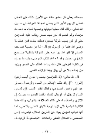 ‫ﺴﺒﺤﺎﻨﻪ ﻴﻌﻁﻲ ﻜل ﻋﻀﻭ ﺤﻅﻪ ﻤﻥ ﺍﻷﺠﺭ(. ﻜﺫﻟﻙ ﻓﺈﻥ ﺍﻟﺤﺎﻤل‬
       ‫‪‬‬
‫ﹸﻌﻁﻰ ﻜل ﻴﻭﻡ ﺍﻷﺠﺭ ﺍﻟﺫﻱ ‪‬ﻌﻁﻰ ﻟﻠﻤﺠﺎﻫﺩ ﺍﻟﻤﺭﺍﺒﻁ ﻓﻲ ﺴـﺒﻴل‬
                            ‫ﻴ‬                     ‫ﺘ‬
‫ﺍﷲ ﺘﻌﺎﻟﻰ، ﻭﺫﻟﻙ ﻟﻘﺎﺀ ﺤﻤﻠﻬﺎ ﻟﺠﻨﻴﻨﻬﺎ ﻭﺘﺤﻤﻠﻬﺎ ﻟﻠﻌﻨﺎﺀ ﻤﺎ ﺩﺍﻤـﺕ‬
‫ﻤﺅﻤﻨﺔ، ﻭﺃﻟﻡ ﺍﻟﺠﺴﻡ ﻟﻪ ﺃﺠﺭ ﻤﻬﻤﺎ ﺼﻐﺭ ﻭﻴﺜﺎﺏ ﻋﻠﻴﻪ ﺍﻟﻤـﺅﻤﻥ‬
‫ﺤﺘﻰ ﻟﻭ ﻜﺎﻥ ﺒﺴﺒﺏ ﺸﻭﻜﺔ ﺼﻐﻴﺭﺓ ﺩﺨﻠﺕ ﺠﻠﺩﻩ، ﻓﻌﻥ ﻋﺎﺌﺸـﺔ‬
‫ﺭﻀﻲ ﺍﷲ ﻋﻨﻬﺎ ﺃﻥ ﺍﻟﺭﺴﻭل ‪ ‬ﻗﺎل: "ﻤﺎ ِﻥ ﻤﺼﻴﺒﺔ ﺘﺼـﻴﺏ‬
             ‫ﻤ‬                   ‫‪‬‬
‫ﺍﻟﻤﺴﻠﻡ ﺇﻻ ﻜ ﹼﺭ ﺍﷲ ﺒﻬﺎ ﻋﻨﻪ ﺤﺘﻰ ﺍﻟﺸﻭﻜﺔ ‪‬ﺸﺎﻜﻬﺎ" ﺼـﺤﻴﺢ‬
            ‫ﻴ‬                        ‫ﻔ‬
‫ﺍﻟﺒﺨﺎﺭﻱ، ﺤﺩﻴﺙ ﺭﻗﻡ ٩٠٢٥، ﻜﺘﺎﺏ ﺍﻟﻤﺭﻀﻰ، ﺒﺎﺏ ﻤﺎ ﺠـﺎﺀ‬
‫ﻓﻲ ﻜﻔﺎﺭﺓ ﺍﻟﻤﺭﺽ. ﻓﻜل ﺫﻟﻙ ﻴﺴﺎﻋﺩ ﺍﻟﻤﺘﺄﻟﻡ ﻋﻠﻰ ﺍﻟﺼﺒﺭ ﻭﻴﺯﻴﺩ‬
            ‫ﻤﻥ ﺇﻴﻤﺎﻨﻪ ﺒﺩﻻ ﻤﻥ ﺃﻥ ﻴﻬﺘﺯ ﻭﻴﻔﻘﺩ ﺘﻭﺍﺯﻨﻪ ﺍﻟﻨﻔﺴﻲ.‬
                                      ‫‪‬‬     ‫ﹰ‬
‫ﻗﺎل ﺍﷲ ﺘﻌﺎﻟﻰ: ‪ ‬ﹸل ﻟﻠﻤﺅﻤ ِﻴﻥ ﻴﻐ ‪‬ـﻭﺍ ِـﻥ ﺃﺒ ‪‬ـﺎ ِ ِﻡ‪‬‬
 ‫ﻤ ‪ َ ‬ﺼ ﺭﻫ ‪‬‬      ‫ﻗ ﱢ ﹾ ‪ِ ْ ‬ﻨ ‪  ‬ﹸ ﻀ‬
‫]ﺍﻟﻨﻭﺭ: ٠٣[. ﻭﻗﺩ ﻁﻠﺏ ﺍﻹﺴﻼﻡ ﻤﻥ ﺍﻟﻨﺴﺎﺀ ﻭﺍﻟﺭﺠـﺎل ﺴـﺘﺭ‬
‫ﻋﻭﺭﺍﺘﻬﻡ ﻭﻏﺽ ﺃﺒﺼﺎﺭﻫﻡ، ﻭﻜﺫﻟﻙ ﻟﻨﻔﺱ ﺍﻟﺴﺒﺏ ﻜﺎﻥ ﻟﻤـﺱ‬
                                   ‫‪‬‬
‫ﺍﻟﻨﺴﺎﺀ ﻟﻠﺭﺠﺎل ﺃﻭ ﺍﻟﺭﺠﺎل ﻟﻠﻨﺴﺎﺀ ﻨﺎﻗ ‪‬ﺎ ﻟﻠﻭﻀﻭﺀ، ﺤﻴـﺙ ﺇﻥ‬
‫‪‬‬                ‫ﻀ‬
‫ﺍﻻﺘﺯﺍﻥ ﻭﺍﻟﺼﻔﺎﺀ ﺍﻟﺫﻫﻨﻲ ﺃﺜﻨﺎﺀ ﺍﻟﺼﻼﺓ ﻗﺩ ﻴﺘﺸﻭﺵ، ﻭﺫﻟﻙ ﻤﻨ ‪‬ﺎ‬
 ‫ﻌ‬
‫ﻟﻺﺜﺎﺭﺓ ﺍﻟﺠﻨﺴﻴﺔ ﺍﻟﺘﻲ ﺘﺯﻴﺩ ﺩﺭﺠﺔ ﺍﻟﺘﻭﺘﺭ ﺍﻟﻨﻔﺴﻲ ﻭﺍﻟﺫﻫﻨﻲ، ﻜﻤﺎ‬
‫ﺃﻨﻬﺎ ﺘﺠﺫﺏ ﺍﻟﻤﺅﻤﻥ ﺒﻌﻴ ‪‬ﺍ ﻋﻥ ﺍﻟﻁﺭﻴﻕ ﺍﻟﺤﻼل، ﻓﻴﻨﺤﺭﻑ ﺇﻟـﻰ‬
                              ‫ﺩ‬
‫ﺍﻟﻤﻌﺎﺼﻲ ﺒﺎﻻﻨﺤﻼل ﺍﻟ ﹸﻠﻘﻲ ﻭﺍﻟﻌﺎﺩﺍﺕ ﺍﻻﺠﺘﻤﺎﻋﻴـﺔ ﺍﻟﺭﺩﻴﺌـﺔ،‬
                                 ‫ﺨ‬


                      ‫- ٤٧ -‬
 