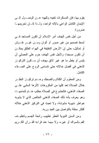 ‫ﻴﻘﻭﻡ ﺒﻬﺎ، ﻓﺈﻥ ﺍﻟﻤﺴﻜﺭﺍﺕ ﺘﻐﻴﺒﻪ ﻭﺘﻠﻬﻴﻪ ﻋـﻥ ﺍﻟﻭﺼـﻭل ﺇﻟـﻰ‬
                                       ‫‪‬‬
‫ﺍﻹﻴﻤﺎﻥ ﺍﻟﻜﺎﻤل ﺍﻟﻭﺍﻋﻲ ﺒﺎﻹﻟﻪ ﺍﻟﻭﺍﺤﺩ، ﻭﻟـﺫﺍ ﻜـﺎﻥ ﺘﺤﺭﻴﻤﻬـﺎ‬
                                               ‫ﻀﺭﻭﺭﺓ.‬
‫ﻤﻥ ﺃﺠل ﻨﻔﺱ ﺍﻟﻬﺩﻑ ﺃﻤﺭ ﺍﻹﺴﻼﻡ ﺃﻥ ﺘﻜﻭﻥ ﺍﻟﻤﺴﺎﺠﺩ ﻓـﻲ‬
                 ‫‪‬‬
‫ﺃﺒﺴﻁ ﺘﺼﻤﻴﻡ ﻤﻥ ﻏﻴﺭ ﺼﻭﺭ ﺃﻭ ﺃﻟﻭﺍﻥ ﻭﻤـﻥ ﻏﻴـﺭ ﻨﻘـﻭﺵ‬
‫ﺃﻭ ﺘﻤﺎﺜﻴل، ﺤﺘﻰ ﺇﻥ ﺍﻷﺭﺽ ﺍﻟﻨﻅﻴﻔﺔ ﻓﻲ ﺍﻟﻬﻭﺍﺀ ﺍﻟﻁﻠﻕ ﻴﻤﻜـﻥ‬
                                   ‫‪‬‬
‫ﺃﻥ ﺘﻜﻭﻥ ﻤﺴﺠ ‪‬ﺍ، ﻭﻷﺠل ﻨﻔﺱ ﺍﻟﻬﺩﻑ ﺤﺭﻡ ﻋﻠﻰ ﺍﻟﻤﺼﻠﻲ ﺃﻥ‬
‫‪‬‬                                  ‫ﺩ‬          ‫‪‬‬
‫ﻴﻠﺒﺱ ﺃﻭ ﻴﻔﻌل ﻤﺎ ﻫﻭ ﻏﻴﺭ ﻻﺌﻕ ﺒﻬﺩﻑ ﺃﻥ ﺴـﻜﻭﻥ ﺍﻟﺘﺭﻜﻴـﺯ‬
               ‫‪‬‬
‫ﺍﻟﺫﻫﻨﻲ ﻓﻲ ﺃﻓﻀل ﺤﺎﻻﺘﻪ ﺤﺘﻰ ﺘﺘﺴﺎﻤﻰ ﺍﻟﺭﻭﺡ ﻋﻠﻰ ﺍﻟﺼـﻔﺎﺀ‬
                                                 ‫ﺍﻟﻜﺎﻤل.‬
‫ﻭﻤﻥ ﺍﻟﻤﻌﻠﻭﻡ ﺃﻥ ﺍﻟﻜﻼﻡ ﻭﺍﻟﻀﺤﻙ ﻭﻋـﺩﻡ ﺘﺭﻜﻴـﺯ ﺍﻟﻨﻅـﺭ‬
                                 ‫‪‬‬
‫ﺨﻼل ﺍﻟﺼﻼﺓ ﺘﻌﺩ ﻜﻠﻬﺎ ﻤﻥ ﺍﻟﻤﻜﺭﻭﻫﺎﺕ ﻷﺜﺭﻫﺎ ﺍﻟﺴﻠﺒﻲ ﻋﻠـﻰ‬
‫ﺍﻟﺼﻔﺎﺀ ﺍﻟﺫﻫﻨﻲ، ﻓﺎﻟﺨﺸﻭﻉ ﻓﻲ ﺍﻟﺼﻼﺓ ﻤﻁﻠﺏ ﻫـﺎﻡ ﻟﺘﻤﺎﻤﻬـﺎ،‬
‫ﻭﻫﻭ ﻴﻌﺭﻑ ﺒﺄﻨﻪ ﺫﻟﻙ ﺍﻟﺼﻔﺎﺀ ﺍﻟﺫﻫﻨﻲ ﺍﻟﺨﺎﻟﺹ ﺍﻟﺫﻱ ﻻ ﻴﺸﻭﺒﻪ‬
‫ﺨﻭﺍﻁﺭ ﺩﻨﻴﻭﻴﺔ ﻤﺸﻭﺸﺔ، ﻭﻻ ﺘﻌﺒﺙ ﻓﻲ ﺍﻟﺘﺭﻜﻴﺯ ﺍﻟﺫﻫﻨﻲ ﺨﻼﻟﻪ‬
                     ‫ﺃﻓﻜﺎﺭ ﻤﺨﻠﺔ ﺒﺎﻟﺘﻭﺍﺼل ﺒﻴﻥ ﺍﻟﻌﺒﺩ ﻭﺭﺒﻪ.‬
‫ﻭﻤﻥ ﺍﻟﺴﻨﻥ ﺍﻟﻨﺒﻭﻴﺔ ﺍﻟﻌﻁﺭ ﺘﻁﻴﻴﺏ ﺭﺍﺌﺤﺔ ﺍﻟﺠﺴﻡ ﻭﺘﻨﻅﻴـﻑ‬
‫ﺍﻟﻔﻡ ﺒﺎﻟﺴﻭﺍﻙ ﺃﻭ ﻏﻴﺭﻩ، ﻭﻻ ﺴﻴﻤﺎ ﻋﻨﺩ ﻗﺭﺍﺀﺓ ﺍﻟﻘـﺭﺁﻥ ﺍﻟﻜـﺭﻴﻡ‬


                      ‫- ٦٧ -‬
 