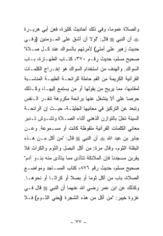 ‫ﻭﺍﻟﺼﻼﺓ ﻋﻤﻭ ‪‬ﺎ، ﻭﻓﻲ ﺫﻟﻙ ﺃﺤﺎﺩﻴﺙ ﻜﺜﻴﺭﺓ، ﻓﻌﻥ ﺃﺒﻲ ﻫﺭﻴـﺭﺓ‬
                                       ‫ﻤ‬
‫‪ ‬ﺃﻥ ﺍﻟﻨﺒﻲ ‪ ‬ﻗﺎل: "ﻟﻭﻻ ﺃﻥ ﺃﺸﻕ ﻋﻠﻰ ﺍﻟﻤـﺅﻤﻨﻴﻥ )ﻭﻓـﻲ‬
                        ‫‪‬‬                    ‫‪‬‬
‫ﺤﺩﻴﺙ ﺯﻫﻴﺭ ﻋﻠﻰ ﺃﻤﺘﻲ( ﻷﻤﺭﺘﻬﻡ ﺒﺎﻟﺴﻭﺍﻙ ﻋﻨﺩ ﻜـل ﺼـﻼﺓ"‬
‫ﺼﺤﻴﺢ ﻤﺴﻠﻡ، ﺤﺩﻴﺙ ﺭﻗـﻡ ٠٧٣، ﻜﺘـﺎﺏ ﺍﻟﻁﻬـﺎﺭﺓ، ﺒـﺎﺏ‬
‫ﺍﻟﺴﻭﺍﻙ. ﻭﺍﻟﻬﺩﻑ ﻤﻥ ﺍﺴﺘﺨﺩﺍﻡ ﺍﻟﺴﻭﺍﻙ ﻫﻭ ﺇﺨـﺭﺍﺝ ﺍﻟﻜﻠﻤـﺎﺕ‬
‫ﺍﻟﻘﺭﺁﻨﻴﺔ ﺍﻟﻜﺭﻴﻤﺔ ﻤﻥ ﺍﻟﻔﻡ ﺤﺎﻤﻠﺔ ﻟﻠﺭﺍﺌﺤـﺔ ﺍﻟﻁﻴﺒـﺔ ﺍﻟﻤﻨﺎﺴـﺒﺔ‬
‫ﻟﻤﻘﺎﻤﻬﺎ، ﻤﻤﺎ ﻴﺭﻴﺢ ﻤﻥ ﻴﻘﻭﻟﻬﺎ ﺃﻭ ﻤﻥ ﻴﺴﺘﻤﻊ ﺇﻟﻴﻬـﺎ، ﻭﻜـﺫﻟﻙ‬
‫ﺤﺭ ‪‬ﺎ ﻋﻠﻰ ﺃﻻ ﻴﻨﺸﻐل ﻋﻨﻬﺎ ﺒﺭﺍﺌﺤﺔ ﻤﻜﺭﻭﻫﺔ ﺘﻨﻔـﺭ ﺍﻟـﻨﻔﺱ‬
                                      ‫ﹼ‬       ‫ﺼ‬
‫ﻭﺘﺒﻌﺩ ﻋﻥ ﺍﻟﺘﺭﻜﻴﺯ ﻓﻲ ﻤﻌﺎﻨﻴﻬﺎ ﺍﻟﺠﻠﻴﻠـﺔ، ﺤﻴـﺙ ﺇﻥ ﺍﻟﺭﺍﺌﺤـﺔ‬
         ‫‪‬‬
‫ﺍﻟﺴﻴﺌﺔ ﺘﺨل ﺒﺎﻟﺘﻭﺍﺯﻥ ﺍﻟﺫﻫﻨﻲ ﺃﺜﻨﺎﺀ ﺍﻟﺼـﻼﺓ ﻭﺘﺸـﻭﺵ ﺘـﺩﺒﺭ‬
                                          ‫ّ‬
‫ﻤﻌﺎﻨﻲ ﺍﻟﻜﻠﻤﺎﺕ ﺍﻟﻘﺭﺁﻨﻴﺔ ﻤﻠﻔﻭﻅﺔ ﻜﺎﻨﺕ ﺃﻭ ﻤﺴـﻤﻭﻋﺔ. ﻭﻋـﻥ‬
‫ﺠﺎﺒﺭ ﺒﻥ ﻋﺒﺩ ﺍﷲ ‪ ‬ﺃﻥ ﺍﻟﻨﺒﻲ ‪ ‬ﻗﺎل: "ﻤﻥ ﺃﻜل ﻤـﻥ ﻫـﺫﻩ‬
                              ‫‪‬‬
‫ﺍﻟﺒﻘﻠﺔ ﺍﻟﺜﻭﻡ، ﻭﻗﺎل ﻤ ‪‬ﺓ: ﻤﻥ ﺃﻜل ﺍﻟﺒﺼل ﻭﺍﻟﺜﻭﻡ ﻭﺍﻟﻜﺭﺍﺙ ﻓﻼ‬
                                 ‫ﺭ‬
‫ﻴﻘﺭﺒﻥ ﻤﺴﺠﺩﻨﺎ ﻓﺈﻥ ﺍﻟﻤﻼﺌﻜﺔ ﺘﺘﺄﺫﻯ ﻤﻤﺎ ﻴﺘﺄﺫﻯ ﻤﻨﻪ ﺒﻨـﻭ ﺁﺩﻡ"‬
                                                 ‫‪‬‬
‫ﺼﺤﻴﺢ ﻤﺴﻠﻡ، ﺤﺩﻴﺙ ﺭﻗﻡ ٦٧٨، ﻜﺘﺎﺏ ﺍﻟﻤﺴـﺎﺠﺩ ﻭﻤﻭﺍﻀـﻊ‬
‫ﺍﻟﺼﻼﺓ، ﺒﺎﺏ ﻤﻥ ﺃﻜل ﺜﻭ ‪‬ﺎ ﺃﻭ ﺒﺼﻼ ﺃﻭ ﻜﺭﺍ ﹰـﺎ ﺃﻭ ﻨﺤﻭﻫـﺎ.‬
             ‫ﺜ‬        ‫ﹰ‬       ‫ﻤ‬
‫ﻭﻜﺫﻟﻙ ﻋﻥ ﺍﺒﻥ ﻋﻤﺭ ﺭﻀﻲ ﺍﷲ ﻋﻨﻬﻤﺎ ﺃﻥ ﺍﻟﻨﺒﻲ ‪ ‬ﻗﺎل ﻓـﻲ‬
                ‫‪‬‬
‫ﻏﺯﻭﺓ ﺨﻴﺒﺭ: "ﻤﻥ ﺃﻜل ﻤﻥ ﻫﺫﻩ ﺍﻟﺸﺠﺭﺓ )ﻴﻌﻨﻲ ﺍﻟﺜـﻭﻡ( ﻓـﻼ‬



                      ‫- ٧٧ -‬
 