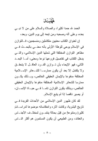 ‫‪‬‬
‫ﺍﻟﺤﻤﺩ ﷲ ﺤﻤ ‪‬ﺍ ﻜﺜﻴ ‪‬ﺍ، ﻭﺍﻟﺼﻼﺓ ﻭﺍﻟﺴﻼﻡ ﻋﻠﻰ ‪‬ﻥ ﻻ ﻨﺒـﻲ‬
        ‫ﻤ‬                     ‫ﺩ ﺭ‬
    ‫ﺒﻌﺩﻩ، ﻭﻋﻠﻰ ﺁﻟﻪ ﻭﺼﺤﺒﻪ ﻭﻤﻥ ﺘﺒﻌﻪ ﺇﻟﻰ ﻴﻭﻡ ﺍﻟﺩﻴﻥ، ﻭﺒﻌﺩ،‬
‫ﺇﻥ ﻟﻌﻨﻭﺍﻥ ﺍﻟﻜﺘﺎﺏ ﻤﻌﻨﻴﻴﻥ ﻤﺘﻜﺎﻤﻠﻴﻥ ﻭﻤﻨﺴﺠﻤﻴﻥ، ﻓـﺎﻟﺘﻭﺍﺯﻥ‬
                                                  ‫‪‬‬
‫ﻓﻲ ﺍﻹﺴﻼﻡ ﻴﻭﺤﻲ ﻟﻠﻭﻫﻠﺔ ﺍﻷﻭﻟﻰ ﺒﺄﻨﻪ ﻤﻌ‪‬ﻨـﻲ ﺒﺎﻟﺒﺤـﺙ ﻓـﻲ‬
                 ‫‪‬‬
‫ﻤﻅﺎﻫﺭ ﺍﻟﺘﻭﺍﺯﻥ ﺍﻟﻤﺨﺘﻠﻔﺔ ﺍﻟﺘﻲ ﺸﻤﻠﻬﺎ ﺍﻟﺩﻴﻥ ﺍﻹﺴﻼﻤﻲ، ﻭﺍﻟﺘـﻲ‬
‫ﻴﺩﺨل ﺍﻟﻜﺘﺎﺏ ﻓﻲ ﺘﻔﺎﺼﻴل ﻓﺭﻭﻋﻬﺎ ﻨﻭ ‪‬ﺎ ﻭﻤﻌﻨﻰ، ﺃﻤـﺎ ﺍﻟ ‪‬ﻌـﺩ‬
   ‫ﺒ‬                 ‫ﻋ‬
‫ﺍﻟﺜﺎﻨﻲ، ﻓﻬﻭ ﺍﻹﻴﺤﺎﺀ ﺒﺄﻥ ﺘـﻭﺍﺯﻥ ﺍﻟﻔـﺭﺩ ﺍﻟﻌﺎﻗـل ﻻ ﻴﺘﺤﻘـﻕ‬
                               ‫‪‬‬
‫ﻭﻻ ﻴﻜﺘﻤل ﺇﻻ ﺒﻌﺩ ﺃﻥ ﻴﻜﻭﻥ ﻤﻤﺎﺭ ‪‬ـﺎ ﻟﻠﺸـﻌﺎﺌﺭ ﺍﻹﺴـﻼﻤﻴﺔ‬
                    ‫ﺴ‬           ‫‪‬‬
‫ﺍﻟﻤﺨﺘﻠﻔﺔ ﻤﺩﻓﻭ ‪‬ﺎ ﺒﺎﻹﻴﻤﺎﻥ ﺍﻟﺤﻘﻴﻘﻲ ﺍﻟﺨﺎﻟﺹ، ﻭﺒـﺫﻟﻙ ﻴﻜـﻭﻥ‬
                                      ‫ﻋ‬
‫ﻤﻤﺎﺭ ‪‬ﺎ ﻟﻠﺸﻌﺎﺌﺭ ﺍﻹﺴﻼﻤﻴﺔ ﺍﻟﻤﺨﺘﻠﻔﺔ ﻤﺩﻓﻭ ‪‬ﺎ ﺒﺎﻹﻴﻤﺎﻥ ﺍﻟﺤﻘﻴﻘﻲ‬
                 ‫ﻋ‬                                ‫ﺴ‬
‫ﺍﻟﺨﺎﻟﺹ، ﻭﺒﺫﻟﻙ ﻴﻜﻭﻥ ﺍﻟﺘﻭﺍﺯﻥ ﺘﺎ ‪‬ـﺎ ﻓـﻲ ﺤﻴـﺎﺓ ﺍﻹﻨﺴـﺎﻥ،‬
                     ‫ﻤ‬
                       ‫ﺃﻭ ﻴﺼﻴﺭ ﻨﺎﻗ ‪‬ﺎ ﺇﺫﺍ ﻟﻡ ﻴﺘﺒﻊ ﺍﻹﺴﻼﻡ.‬
                              ‫ِ‬            ‫ﺼ‬
‫ﻟﻘﺩ ﻜﺎﻥ ﻅﻬﻭﺭ ﺍﻟﺩﻴﻥ ﺍﻹﺴﻼﻤﻲ ﻤﻥ ﺍﻷﺤﺩﺍﺙ ﺍﻟﻔﺭﻴﺩﺓ ﻓـﻲ‬
‫ﺘﺎﺭﻴﺦ ﺍﻟﺒﺸﺭﻴﺔ، ﻭﻜﺎﻨﺕ ﺁﺜﺎﺭﻩ ﻭﺍﻨﻌﻜﺎﺴﺎﺘﻪ ﻤﻭﻀﻭ ‪‬ﺎ ﻟﺩﺭﺍﺴـﺎﺕ‬
‫ٍ‬         ‫ﻋ‬
‫ﻜﺜﻴﺭﺓ ﻭﻤﺘﻨﻭﻋﺔ ﻤﻥ ِﺒل ﺒﺤﺎﺜﺔ ﻴﻨﺘﻤـﻭﻥ ﻟﻤﺨﺘﻠـﻑ ﺍﻷﺠﻨـﺎﺱ‬
                                ‫ﻗ‬    ‫ٍ‬       ‫ٍ‬
‫ﻭﺍﻟﻌﻘﺎﺌﺩ، ﻭﻤﻥ ﺍﻟﻁﺒﻴﻌﻲ ﺃﻥ ﻴﻜﻭﻥ ﺍﻟﻤﺴﻠﻤﻭﻥ ﻫﻡ ﺃﻜﺜﺭ ﺍﻟﻨـﺎﺱ‬


                       ‫-٨-‬
 
