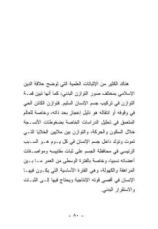 ‫ﻫﻨﺎﻙ ﺍﻟﻜﺜﻴﺭ ﻤﻥ ﺍﻹﺜﺒﺎﺘﺎﺕ ﺍﻟﻌﻠﻤﻴﺔ ﺍﻟﺘﻲ ﺘﻭﻀﺢ ﻋﻼﻗﺔ ﺍﻟﺩﻴﻥ‬
‫ﺍﻹﺴﻼﻤﻲ ﺒﻤﺨﺘﻠﻑ ﺼﻭﺭ ﺍﻟﺘﻭﺍﺯﻥ ﺍﻟﺒﺩﻨﻲ، ﻜﻤﺎ ﺃﻨﻬﺎ ﺘﺒﻴﻥ ﻗﻤـﺔ‬
‫ﺍﻟﺘﻭﺍﺯﻥ ﻓﻲ ﺘﺭﻜﻴﺏ ﺠﺴﻡ ﺍﻹﻨﺴﺎﻥ ﺍﻟﺴﻠﻴﻡ. ﻓﺘﻭﺍﺯﻥ ﺍﻟﻜﺎﺌﻥ ﺍﻟﺤﻲ‬
‫ﻓﻲ ﻭﻗﻭﻓﻪ ﺃﻭ ﺍﻨﺘﻘﺎﻟﻪ ﻫﻭ ﺩﻟﻴل ﺇﻋﺠﺎﺯ ﺒﺤﺩ ﺫﺍﺘﻪ، ﻭﺨﺎﺼﺔ ﻟﻠﻌﺎﻟﻡ‬
‫ِ‬                      ‫ٍ‬
‫ﺍﻟﻤﺘﻌ ‪‬ﻕ ﻓﻲ ﺘﺤﻠﻴل ﺍﻟﺩﺭﺍﺴﺎﺕ ﺍﻟﺨﺎﺼﺔ ﺒﻀﻐﻭﻁﺎﺕ ﺍﻷﻨﺴـﺠﺔ‬
                                          ‫ﻤ‬
‫ﺨﻼل ﺍﻟﺴﻜﻭﻥ ﻭﺍﻟﺤﺭﻜﺔ، ﻭﺍﻟﺘﻭﺍﺯﻥ ﺒﻴﻥ ﻤﻼﻴﻴﻥ ﺍﻟﺨﻼﻴﺎ ﺍﻟﺘـﻲ‬
‫ﺘﻤﻭﺕ ﻭﺘﻭﻟﺩ ﺩﺍﺨل ﺠﺴﻡ ﺍﻹﻨﺴﺎﻥ ﻓﻲ ﻜل ﻴـﻭﻡ ﻫـﻭ ﺍﻟﺴـﺒﺏ‬
‫ﺍﻟﺭﺌﻴﺴﻲ ﻓﻲ ﻤﺤﺎﻓﻅﺔ ﺍﻟﺠﺴﻡ ﻋﻠﻰ ﺜﺒﺎﺕ ﻤﻘﺎﻴﻴﺴﻪ ﻭﻤﻭﺍﺼـﻔﺎﺕ‬
‫ﺃﻋﻀﺎﺌﻪ ﻨﺴﺒ ‪‬ﺎ، ﻭﺨﺎﺼﺔ ﺒﺎﻟﻔﺘﺭﺓ ﺍﻟﻭﺴﻁﻰ ﻤﻥ ﺍﻟﻌﻤﺭ ﻤـﺎ ﺒـﻴﻥ‬
                                         ‫ﻴ‬
‫ﺍﻟﻤﺭﺍﻫﻘﺔ ﻭﺍﻟﻜﻬﻭﻟﺔ، ﻭﻫﻲ ﺍﻟﻔﺘﺭﺓ ﺍﻷﺴﺎﺴﻴﺔ ﺍﻟﺘﻲ ﻴﻜـﻭﻥ ﻓﻴﻬـﺎ‬
‫ﺍﻹﻨﺴﺎﻥ ﻓﻲ ﺃﻗﺼﻰ ﻗﻭﺘﻪ ﺍﻹﻨﺘﺎﺠﻴﺔ ﻭﻴﺤﺘﺎﺝ ﻓﻴﻬﺎ ﺇﻟـﻰ ﺍﻟﺜﺒـﺎﺕ‬
                                      ‫ﻭﺍﻻﺴﺘﻘﺭﺍﺭ ﺍﻟﺒﺩﻨﻲ.‬



                      ‫- ٠٨ -‬
 