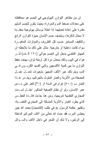 ‫ﺇﻥ ﻤﻥ ﻤﻅﺎﻫﺭ ﺍﻟﺘﻭﺍﺯﻥ ﺍﻟﺒﻴﻭﻟﻭﺠﻲ ﻓﻲ ﺍﻟﺠﺴﻡ ﻫﻭ ﻤﺤﺎﻓﻅﺘﻪ‬
‫ﻋﻠﻰ ﻤﻌﺩﻻﺕ ﻀﻐﻁ ﺍﻟﺩﻡ ﻭﺍﻟﺤﺭﺍﺭﺓ، ﺒﺤﻴﺙ ﻴﻜﻭﻥ ﻟﻠﺠﺴﻡ ﺍﻟﺴﻠﻴﻡ‬
‫ﻤﻘﺩﺭﺓ ﻋﻠﻰ ﺇﻋﺎﺩﺓ ﺘﻌﺩﻴﻠﻬﻤﺎ ﺇﺫﺍ ﺍﺨﺘﻼ ﺒﻭﺴﺎﺌل ﺒﻴﻭﻟﻭﺠﻴﺔ ﻤﻌﻘـﺩﺓ‬
‫ﻻ ﻤﺠﺎل ﻟﺫﻜﺭﻫﺎ، ﻭﻴﺘﺼﻑ ﺠﺴﻡ ﺍﻹﻨﺴﺎﻥ ﺒﻤﻴﺯﺓ ﺍﻟﺘﻭﺍﺯﻥ ﺍﻟﺭﺍﺌﻊ‬
‫ﻭﺍﻟﺘﻜ ‪‬ﻑ ﺍﻟﻤﺴﺘﻤﺭ ﺤﺴﺏ ﻜل ﺍﻟﻅﺭﻭﻑ ﻭﺍﻟﻤﺅﺜﺭﺍﺕ ﺍﻟﻤﺘﻐﻴـﺭﺓ‬
                                           ‫ﻴ‬
‫ﺴﻭﺍﺀ ﻜﺎﻨﺕ ﺩﺍﺨﻠﻴﺔ ﺃﻭ ﺨﺎﺭﺠﻴﺔ. ﻤﺜﺎل ﻋﻠﻰ ﺫﻟﻙ ﻤﺎ ﻨﻼﺤﻅﻪ ﺃﻥ‬
‫‪‬‬                                               ‫‪‬‬
‫ﺍﻟﺠﻬﺎﺯ ﺍﻟﺘﻨﻔﺴﻲ ‪‬ﺩﺨل ﺇﻟﻰ ﺍﻟﺠﺴﻡ ﺤﻭﺍﻟﻲ )٠٢١ ﺃﻟـﻑ( ﻟﺘـﺭ‬
                                   ‫ﻴ‬
‫ﻫﻭﺍﺀ ﻓﻲ ﺍﻟﻴﻭﻡ ﻭﺫﻟﻙ ﺒﻤﻌﺩل ﻤﺭﺓ ﻜل ﺃﺭﺒﻌﺔ ﺜﻭﺍﻥ، ﺒﻬﺩﻑ ﺤﻔﻅ‬
‫ﺍﻟﺘﻭﺍﺯﻥ ﻤﺎ ﺒﻴﻥ ﻜﻤﻴﺔ ﺍﻷﻜﺴﺠﻴﻥ ﻭﺜﺎﻨﻲ ﺃﻜﺴﻴﺩ ﺍﻟﻜﺭﺒـﻭﻥ ﻓـﻲ‬
‫ﺍﻟﺩﻡ، ﻭﻴﺘﻡ ﺫﻟﻙ ﻋﺒﺭ ﺍﻷﻨﻑ ﺍﻟﻤﺠﻬﺯ ﺒﺸﻌﻴﺭﺍﺕ ﺘﻌﻤـل ﻋﻤـل‬
‫ﺍﻟﻤﺼﻔﺎﺓ ﻤﻥ ﺍﻷﺘﺭﺒﺔ ﻭﺍﻟﻐﺒﺎﺭ ﺍﻟﻤﻠﻭﺙ ﺒﺎﻟﺠﺭﺍﺜﻴﻡ، ﻭﻴﻘـﺩﺭ ﻫـﺫﺍ‬
      ‫‪‬‬
‫ﺍﻟﻐﺒﺎﺭ ﺏ )٠٠٥( ﻏﺭﺍﻡ ﻓﻲ ﺍﻟﺴﻨﺔ ﺃﻭ )٠٣( ﻜﻐﻡ ﻋﻠﻰ ﻤـﺩﻯ‬
‫ﻋﻤﺭ ﺍﻹﻨﺴﺎﻥ، ﻭﻟﻭ ﺃﻥ ﻨﻅﺎﻡ ﺍﻟﺘﺼﻔﻴﺔ ﺍﻟﻤﺫﻜﻭﺭ ﺍﺨﺘـل ﻟﺴـﺩﺕ‬
                                 ‫‪‬‬
‫ﺍﻟﻤﺠﺎﺭﻱ ﺍﻟﺘﻨﻔﺴﻴﺔ ﺘﺩﺭﻴﺠ ‪‬ﺎ، ﻭﻤﻥ ﻫﻨﺎ ﺠﺎﺀﺕ ﻓﺎﺌـﺩﺓ ﺍﻟﻌﻁـﺱ‬
                             ‫ﻴ‬
‫ﺍﻟﺫﻱ ﻴﻁﺭﺩ ﺍﻟﻐﺒﺎﺭ ﻭﺍﻷﺘﺭﺒﺔ ﺍﻟﻤﺘﺴﻠﻠﺔ ﺇﻟﻰ ﺍﻟﻤﺠﺎﺭﻱ ﺍﻟﺘﻨﻔﺴـﻴﺔ،‬
‫ﻭﺘﻅﻬﺭ ﺤﻜﻤﺔ ﺍﻟﺭﺴﻭل ‪ ‬ﻓﻲ ﻁﻠﺏ )ﺍﻟﺘﺸﻤﻴﺕ( ﺒﺤﻤﺩ ﺍﷲ ﺤﻴﻥ‬
‫ﻴﻌﻁﺱ ﺍﻟﻤﺭﺀ، ﻓﻘﺩ ﺤﻤﺎﻩ ﺍﷲ ﺘﻌﺎﻟﻰ ﻤﻥ ﺁﻻﻑ ﺍﻟﺠﺭﺍﺜﻴﻡ ﺍﻟﺩﺍﺨﻠﺔ‬
‫ﺇﻟﻰ ﺍﻟﺭﺌﺘﻴﻥ، ﻭﻻ ﺸﻙ ﺃﻥ ﺍﻟﺸﻌﺭ ﻓﻲ ﺩﺍﺨل ﺍﻷﻨﻑ ﻭﺍﻟﺴـﻭﺍﺌل‬



                      ‫- ١٨ -‬
 