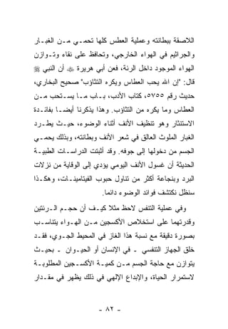 ‫ﺍﻟﻼﺼﻘﺔ ﺒﺒﻁﺎﻨﺘﻪ ﻭﻋﻤﻠﻴﺔ ﺍﻟﻌﻁﺱ ﻜﻠﻬﺎ ﺘﺤﻤـﻲ ﻤـﻥ ﺍﻟﻐﺒـﺎﺭ‬
‫ﻭﺍﻟﺠﺭﺍﺜﻴﻡ ﻓﻲ ﺍﻟﻬﻭﺍﺀ ﺍﻟﺨﺎﺭﺠﻲ، ﻭﺘﺤﺎﻓﻅ ﻋﻠﻰ ﻨﻘﺎﺀ ﻭﺘـﻭﺍﺯﻥ‬
‫ﺍﻟﻬﻭﺍﺀ ﺍﻟﻤﻭﺠﻭﺩ ﺩﺍﺨل ﺍﻟﺭﺌﺔ، ﻓﻌﻥ ﺃﺒﻲ ﻫﺭﻴﺭﺓ ‪ ‬ﺃﻥ ﺍﻟﻨﺒﻲ ‪‬‬
        ‫‪‬‬
‫ﻗﺎل: "ﺇﻥ ﺍﷲ ﻴﺤﺏ ﺍﻟﻌﻁﺎﺱ ﻭﻴﻜﺭﻩ ﺍﻟﺘﺜﺎﺅﺏ" ﺼﺤﻴﺢ ﺍﻟﺒﺨﺎﺭﻱ،‬
                                           ‫‪‬‬
‫ﺤﺩﻴﺙ ﺭﻗﻡ ٥٥٧٥، ﻜﺘﺎﺏ ﺍﻷﺩﺏ، ﺒـﺎﺏ ﻤـﺎ ‪‬ﺴـﺘﺤﺏ ﻤـﻥ‬
         ‫ﻴ‬
‫ﺍﻟﻌﻁﺎﺱ ﻭﻤﺎ ‪‬ﻜﺭﻩ ﻤﻥ ﺍﻟﺘﺜﺎﺅﺏ. ﻭﻫﺫﺍ ﻴﺫﻜﺭﻨﺎ ﺃﻴ ‪‬ـﺎ ﺒﻔﺎﺌـﺩﺓ‬
          ‫ﻀ‬                               ‫ﻴ‬
‫ﺍﻻﺴﺘﻨﺜﺎﺭ ﻭﻫﻭ ﺘﻨﻅﻴﻑ ﺍﻷﻨﻑ ﺃﺜﻨﺎﺀ ﺍﻟﻭﻀﻭﺀ، ﺤﻴـﺙ ﻴﻁـﺭﺩ‬
‫ﺍﻟﻐﺒﺎﺭ ﺍﻟﻤﻠﻭﺙ ﺍﻟﻌﺎﻟﻕ ﻓﻲ ﺸﻌﺭ ﺍﻷﻨﻑ ﻭﺒﻁﺎﻨﺘﻪ، ﻭﺒﺫﻟﻙ ﻴﺤﻤـﻲ‬
‫ﺍﻟﺠﺴﻡ ﻤﻥ ﺩﺨﻭﻟﻬﺎ ﺇﻟﻰ ﺠﻭﻓﻪ. ﻭﻗﺩ ﺃﺜﺒﺘﺕ ﺍﻟﺩﺭﺍﺴـﺎﺕ ﺍﻟﻁﺒﻴـﺔ‬
‫ﺍﻟﺤﺩﻴﺜﺔ ﺃﻥ ﻏﺴﻭل ﺍﻷﻨﻑ ﺍﻟﻴﻭﻤﻲ ﻴﺅﺩﻱ ﺇﻟﻰ ﺍﻟﻭﻗﺎﻴﺔ ﻤﻥ ﻨﺯﻻﺕ‬
                                          ‫‪‬‬
‫ﺍﻟﺒﺭﺩ ﻭﺒﻨﺠﺎﻋﺔ ﺃﻜﺜﺭ ﻤﻥ ﺘﻨﺎﻭل ﺤﺒﻭﺏ ﺍﻟﻔﻴﺘﺎﻤﻴﻨـﺎﺕ، ﻭﻫﻜـﺫﺍ‬
                      ‫ﺴﻨﻅل ﻨﻜﺘﺸﻑ ﻓﻭﺍﺌﺩ ﺍﻟﻭﻀﻭﺀ ﺩﺍﺌ ‪‬ﺎ.‬
                        ‫ﻤ‬
‫ﻭﻓﻲ ﻋﻤﻠﻴﺔ ﺍﻟﺘﻨﻔﺱ ﻻﺤﻅ ﻤﺜﻼ ﻜﻴـﻑ ﺃﻥ ﺤﺠـﻡ ﺍﻟـﺭﺌﺘﻴﻥ‬
              ‫‪‬‬       ‫ﹰ‬
‫ﻭﻗﺩﺭﺘﻬﻤﺎ ﻋﻠﻰ ﺍﺴﺘﺨﻼﺹ ﺍﻷﻜﺴﺠﻴﻥ ﻤـﻥ ﺍﻟﻬـﻭﺍﺀ ﻴﺘﻨﺎﺴـﺏ‬
‫ﺒﺼﻭﺭﺓ ﺩﻗﻴﻘﺔ ﻤﻊ ﻨﺴﺒﺔ ﻫﺫﺍ ﺍﻟﻐﺎﺯ ﻓﻲ ﺍﻟﻤﺤﻴﻁ ﺍﻟﺠـﻭﻱ، ﻓﻘـﺩ‬
‫ﹸﻠﻕ ﺍﻟﺠﻬﺎﺯ ﺍﻟﺘﻨﻔﺴﻲ ـ ﻓﻲ ﺍﻹﻨﺴﺎﻥ ﺃﻭ ﺍﻟﺤﻴـﻭﺍﻥ ـ ﺒﺤﻴـﺙ‬
                                                 ‫ﺨ‬
‫ﻴﺘﻭﺍﺯﻥ ﻤﻊ ﺤﺎﺠﺔ ﺍﻟﺠﺴﻡ ﻤـﻥ ﻜﻤﻴـﺔ ﺍﻷﻜﺴـﺠﻴﻥ ﺍﻟﻤﻁﻠﻭﺒـﺔ‬
‫ﻻﺴﺘﻤﺭﺍﺭ ﺍﻟﺤﻴﺎﺓ، ﻭﺍﻹﺒﺩﺍﻉ ﺍﻹﻟﻬﻲ ﻓﻲ ﺫﻟﻙ ﻴﻅﻬﺭ ﻓﻲ ﻤﻘـﺩﺍﺭ‬


                     ‫- ٢٨ -‬
 