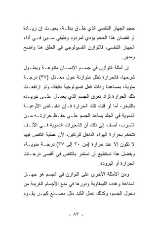 ‫ﺤﺠﻡ ﺍﻟﺠﻬﺎﺯ ﺍﻟﺘﻨﻔﺴﻲ ﺍﻟﺫﻱ ﹸﻠـﻕ ﺒﺩﻗـﺔ، ﺒﺤﻴـﺙ ﺇﻥ ﺯﻴـﺎﺩﺓ‬
       ‫‪‬‬                  ‫ﺨ‬
‫ﺃﻭ ﻨﻘﺼﺎﻥ ﻫﺫﺍ ﺍﻟﺤﺠﻡ ﻴﺅﺩﻱ ﻟﻤﺭﺩﻭﺩ ﻭﻅﻴﻔﻲ ﺴـﻴﺊ ﻓـﻲ ﺃﺩﺍﺀ‬
‫ﺍﻟﺠﻬﺎﺯ ﺍﻟﺘﻨﻔﺴﻲ، ﻓﺎﻟﺘﻭﺍﺯﻥ ﺍﻟﻔﺴﻴﻭﻟﻭﺠﻲ ﻓﻲ ﺍﻟﺨﻠﻕ ﻫﻨﺎ ﻭﺍﻀﺢ‬
                                                 ‫ﻭﻤﺒﻬﺭ.‬
‫ﺇﻥ ﺃﻤﺜﻠﺔ ﺍﻟﺘﻭﺍﺯﻥ ﻓﻲ ﺠﺴـﻡ ﺍﻹﻨﺴـﺎﻥ ﻤﺘﻨﻭﻋـﺔ ﻭﻴﻁـﻭل‬
‫ﺸﺭﺤﻬﺎ، ﻓﺎﻟﺤﺭﺍﺭﺓ ﺘﻅل ﻤﺘﻭﺍﺯﻨﺔ ﺤﻭل ﻤﻌـﺩل )٧٣( ﺩﺭﺠـﺔ‬
‫ﻤﺌﻭﻴﺔ، ﺒﻤﺴﺎﻋﺩﺓ ﺭﺩﺍﺕ ﻓﻌل ﻓﺴﻴﻭﻟﻭﺠﻴﺔ ﺩﻗﻴﻘﺔ، ﻭﻟﻭ ﺍﺭﺘﻔﻌـﺕ‬
‫ﺘﻠﻙ ﺍﻟﺤﺭﺍﺭﺓ ﻟﺯﺍﺩ ﺘﻌ ‪‬ﻕ ﺍﻟﺠﺴﻡ ﺍﻟﺫﻱ ﻴﻌﻤـل ﻋﻠـﻰ ﺘﺒﺭﻴـﺩﻩ‬
                               ‫ﺭ‬
‫ﺒﺎﻟﺘﺒﺨﺭ، ﺃﻤﺎ ﻟﻭ ﻗﹼﺕ ﺘﻠﻙ ﺍﻟﺤﺭﺍﺭﺓ ﻓـﺈﻥ ﺍﻨﻘﺒـﺎﺽ ﺍﻷﻭﻋﻴـﺔ‬
                ‫‪‬‬                 ‫ﻠ‬
‫ﺍﻟﺩﻤﻭﻴﺔ ﻓﻲ ﺍﻟﺠﻠﺩ ﻴﺴﺎﻋﺩ ﺍﻟﺠﺴﻡ ﻋﻠـﻰ ﺤﻔـﻅ ﺤﺭﺍﺭﺘـﻪ ﻤـﻥ‬
‫ﺍﻟﺘﺴﺭﺏ، ﺃﻀﻑ ﺇﻟﻰ ﺫﻟﻙ ﺃﻥ ﺍﻟﺸﻌﻴﺭﺍﺕ ﺍﻟﺩﻤﻭﻴﺔ ﻓـﻲ ﺍﻷﻨـﻑ‬
                           ‫‪‬‬
‫ﺘﺘﺤﻜﻡ ﺒﺤﺭﺍﺭﺓ ﺍﻟﻬﻭﺍﺀ ﺍﻟﺩﺍﺨل ﻟﻠﺭﺌﺘﻴﻥ، ﻷﻥ ﻋﻤﻠﻴﺔ ﺍﻟﺘﻨﻔﺱ ﻓﻴﻬﺎ‬
                  ‫‪‬‬
‫ﻻ ﺘﻜﻭﻥ ﺇﻻ ﻋﻨﺩ ﺤﺭﺍﺭﺓ )ﻤﻥ ٠٣ ﺇﻟﻰ ٧٣( ﺩﺭﺠـﺔ ﻤﺌﻭﻴـﺔ،‬
‫ﻭﺒﻔﻀل ﻫﺫﺍ ﻨﺴﺘﻁﻴﻊ ﺃﻥ ﻨﺴﺘﻤﺭ ﺒﺎﻟﺘﻨﻔﺱ ﻓﻲ ﺃﻗﺼﻰ ﺩﺭﺠـﺎﺕ‬
                             ‫‪‬‬
                                     ‫ﺍﻟﺤﺭﺍﺭﺓ ﺃﻭ ﺍﻟﺒﺭﻭﺩﺓ.‬
‫ﻭﻤﻥ ﺍﻷﻤﺜﻠﺔ ﺍﻷﺨﺭﻯ ﻋﻠﻰ ﺍﻟﺘﻭﺍﺯﻥ ﻓﻲ ﺍﻟﺠﺴﻡ ﻫﻭ ﺠﻬـﺎﺯ‬
‫ﺍﻟﻤﻨﺎﻋﺔ ﻭﻏﺩﺩﻩ ﺍﻟﻠﻴﻤﻔﺎﻭﻴﺔ ﻭﺩﻭﺭﻫﺎ ﻓﻲ ﻤﻨﻊ ﺍﻷﺠﺴﺎﻡ ﺍﻟﻐﺭﻴﺒﺔ ﻤﻥ‬
‫ﺩﺨﻭل ﺍﻟﺠﺴﻡ، ﻭﻜﺫﻟﻙ ﻋﻤل ﺍﻟﻜﺒﺩ ﻤﺜل ﻤﺼـﻨﻊ ﻜﺒﻴـﺭ ﻴﻘـﻭﻡ‬


                      ‫- ٣٨ -‬
 