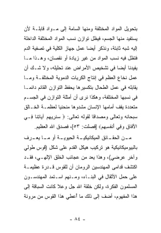 ‫ﺒﺘﺤﻭﻴل ﺍﻟﻤﻭﺍﺩ ﺍﻟﻤﺨﺘﻠﻔﺔ ﻭﻤﻨﻬﺎ ﺍﻟﺴﺎﻤﺔ ﺇﻟﻰ ﻤـﻭﺍﺩ ﻗﺎﺒﻠـﺔ ﻷﻥ‬
‫‪‬‬
‫ﻴﺴﺘﻔﻴﺩ ﻤﻨﻬﺎ ﺍﻟﺠﺴﻡ، ﻓﻴﻅل ﺘﻭﺍﺯﻥ ﻨﺴﺏ ﺍﻟﻤﻭﺍﺩ ﺍﻟﻤﺨﺘﻠﻔﺔ ﺍﻟﺩﺍﺨﻠﺔ‬
‫ﺇﻟﻴﻪ ﺸﺒﻪ ﺜﺎﺒﺘﺔ، ﻭﻨﺫﻜﺭ ﺃﻴ ‪‬ﺎ ﻋﻤل ﺠﻬﺎﺯ ﺍﻟﻜﻠﻴﺔ ﻓﻲ ﺘﺼﻔﻴﺔ ﺍﻟﺩﻡ‬
                               ‫ﻀ‬
‫ﻓﺘﻅل ﻓﻴﻪ ﻨﺴﺏ ﺍﻟﻤﻭﺍﺩ ﻤﻥ ﻏﻴﺭ ﺯﻴﺎﺩﺓ ﺃﻭ ﻨﻘﺼﺎﻥ، ﻭﻫـﺫﺍ ﻤـﺎ‬
‫ﻴﻔﻴﺩﻨﺎ ﺃﻴ ‪‬ﺎ ﻓﻲ ﺘﺸﺨﻴﺹ ﺍﻷﻤﺭﺍﺽ ﻋﻨﺩ ﺘﺤﻠﻴﻠﻪ، ﻭﻻ ﺸـﻙ ﺃﻥ‬
‫‪‬‬                                      ‫ﻀ‬
‫ﻋﻤل ﻨﺨﺎﻉ ﺍﻟﻌﻅﻡ ﻓﻲ ﺇﻨﺘﺎﺝ ﺍﻟﻜﺭﻴﺎﺕ ﺍﻟﺩﻤﻭﻴﺔ ﺍﻟﻤﺨﺘﻠﻔـﺔ ﻭﻤـﺎ‬
‫ﻴﻘﺎﺒﻠﻪ ﻓﻲ ﻋﻤل ﺍﻟﻁﺤﺎل ﺒﺘﻜﺴﻴﺭﻫﺎ ﻴﺤﻔﻅ ﺍﻟﺘﻭﺍﺯﻥ ﺍﻟﻘﺎﺌﻡ ﺩﺍﺌ ‪‬ـﺎ‬
  ‫ﻤ‬
‫ﻓﻲ ﻨﺴﺒﻬﺎ ﺍﻟﻤﺨﺘﻠﻔﺔ، ﻭﻫﻜﺫﺍ ﻨﺭﻯ ﺃﻥ ﺃﻤﺜﻠﺔ ﺍﻟﺘﻭﺍﺯﻥ ﻓﻲ ﺍﻟﺠﺴـﻡ‬
                        ‫‪‬‬
‫ﻤﺘﻌﺩﺩﺓ ﻴﻘﻑ ﺃﻤﺎﻤﻬﺎ ﺍﻹﻨﺴﺎﻥ ﻤﺸﺩﻭ ‪‬ﺎ ﻤﻨﺤﻨ ‪‬ﺎ ﻟﻌﻅﻤـﺔ ﺍﻟﺨـﺎﻟﻕ‬
                ‫ﻴ‬       ‫ﻫ‬
‫ﺴﺒﺤﺎﻨﻪ ﻭﺘﻌﺎﻟﻰ ﻭﻤﺼﺩﺍ ﹰﺎ ﻟﻘﻭﻟﻪ ﺘﻌﺎﻟﻰ: ‪ ‬ﺴﻨ ِﻴﻬﻡ ﺁ ‪‬ﺎﺘ ﹶﺎ ِـﻲ‬
  ‫‪ ‬ﹸﺭ ِ ‪ ‬ﻴ ِﻨ ﻓ‬                    ‫ﻗ‬
     ‫ﺍﻵ ﹶﺎﻕ ﻭ ِﻲ ﺃﻨﻔ ِ ِﻡ‪] ‬ﻓﺼﻠﺕ: ٣٥[، ﻓﺼﺩﻕ ﺍﷲ ﺍﻟﻌﻅﻴﻡ.‬
                                  ‫َﻓ ِ ‪‬ﻓ َ ﹾ ﹸﺴﻬ ‪‬‬
‫ـﺔ ﺃﻭ ـﺎ ـﺭﻑ‬
  ‫ﻤـ ﻴﻌـ‬   ‫ـﺔ ﺍﻟﺤﻴﻭﻴـ‬
                    ‫ـﺎﺌﻕ ﺍﻟﻤﻴﻜﺎﻨﻴﻜﻴـ‬
                                   ‫ـﻥ ﺍﻟﺤﻘـ‬
                                          ‫ﻤـ‬
‫ﺒﺎﻟﺒﻴﻭﻤﻴﻜﺎﻨﻴﻜﻴﺔ ﻫﻭ ﺘﺭﻜﻴﺏ ﻫﻴﻜل ﺍﻟﻘﺩﻡ ﻋﻠﻰ ﺸﻜل )ﻗﻭﺱ ﻁﻭﻟﻲ‬
‫ﻭﺁﺨﺭ ﻋﺭﻀﻲ(، ﻭﻫﺫﺍ ﻴﻌﺩ ﻤﻥ ﻋﺠﺎﺌﺏ ﺍﻟﺨﻠﻕ ﺍﻹﻟﻬـﻲ، ﻓﻘـﺩ‬
‫ﺍﻜﺘﺸﻑ ﻗﺩﺍﻤﻰ ﺍﻟﻤﻬﻨﺩﺴﻴﻥ ﺍﻟﺭﻭﻤﺎﻥ ﺃﻥ ﻟﻠﻘﻭﺱ ﻗـﺩﺭﺓ ﻋﻅﻴﻤـﺔ‬
                   ‫‪‬‬
‫ﻋﻠﻰ ﺤﻤل ﺍﻷﺜﻘﺎل ﻓﻲ ﺍﻟﺒﻨـﺎﺀ، ﻭﻤـﻨﻬﻡ ﺍﺴـﺘﻤﺩ ﺍﻟﻤﻬﻨﺩﺴـﻭﻥ‬
‫ﺍﻟﻤﺴﻠﻤﻭﻥ ﺍﻟﻔﻜﺭﺓ، ﻭﻟﻜﻥ ﺨﻠﻘﺔ ﺍﷲ ﺠل ﻭﻋﻼ ﻜﺎﻨﺕ ﺍﻟﺴﺒﺎﻗﺔ ﺇﻟﻰ‬
                                ‫‪‬‬
‫ﻫﺫﺍ ﺍﻟﻤﻔﻬﻭﻡ، ﺃﻀﻑ ﺇﻟﻰ ﺫﻟﻙ ﻤﺎ ُﻋﻁﻲ ﻫﺫﺍ ﺍﻟﻘﻭﺱ ﻤﻥ ﻤﺭﻭﻨﺔ‬
                      ‫ﺃ‬


                       ‫- ٤٨ -‬
 