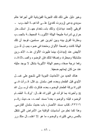 ‫ﻭﺨﻴﺭ ﺩﻟﻴل ﻋﻠﻰ ﺫﻟﻙ ﺘﻠﻙ ﺍﻟﺘﺠﺭﺒﺔ ﺍﻟﻔﻴﺯﻴﺎﺌﻴﺔ ﺍﻟﺘﻲ ﺃﺠﺭﺍﻫﺎ ﻋﺎﻟﻡ‬
‫ﺴﻭﻴﺩﻱ ﻴﺩﻋﻰ )ﺭﻭﺒﺭﺕ ﻜﻨﺩﻱ( ﻋﻠـﻰ ﺍﻟﺩﺍﻋﻴـﺔ ﺍﻟﺠﻨـﻭﺏ ـ‬
‫ﺃﻓﺭﻴﻘﻲ )ﺃﺤﻤﺩ ﺩﻴﺩﺍﺕ(، ﻭﺫﻟﻙ ﺒﺎﺴـﺘﺨﺩﺍﻡ ﺠﻬـﺎﺯ ﺍﺴﺘﺸـﻌﺎﺭ‬
‫ﺤﺭﺍﺭﻱ ﻟﺩﺭﺍﺴﺔ ﻁﺒﻴﻌﺔ ﺍﻟﻬﺎﻟﺔ ﺍﻷﺜﻴﺭﻴـﺔ ﺍﻟﻤﺤﻴﻁـﺔ ﺒﺎﻟﺠﺴـﻡ،‬
‫ﻭﻤﻘﺎﺭﻨﺔ ﺍﻟﻔﺭﻕ ﺒﻴﻨﻪ ﻭﺒﻴﻥ ﺁﺨﺭﻴﻥ ﻏﻴﺭ ﻤﺴﻠﻤﻴﻥ، ﻓﻭﺠﺩ ﺃﻥ ﺘﻠﻙ‬
‫ﺍﻟﻬﺎﻟﺔ ﻜﺎﻨﺕ ﻭﺍﻀﺤﺔ ﺍﻷﻟﻭﺍﻥ ﻭﻤﺘﺤﺩﺓ ﻓﻲ ﻀﻭﺀ ﻴﻤﻴـل ﻟﻠـﻭﻥ‬
‫ﺍﻷﺒﻴﺽ ﻋﻨﺩ )ﺩﻴﺩﺍﺕ(، ﺒﻴﻨﻤﺎ ﻅﻬﺭﺕ ﺍﻷﻟﻭﺍﻥ ﻋﻨـﺩ ﺍﻵﺨـﺭﻴﻥ‬
‫ﻤﺘﺸﺎﺒﻜﺔ ﻭﻤﺒﻌﺜﺭﺓ، ﻭﺇﻀﺎﻓﺔ ﻟﺫﻟﻙ ﻓﺈﻥ ﺍﻟﻭﻀﻭﺀ ﻭﺍﻟﺼـﻼﺓ ﻗـﺩ‬
‫ﺭﻓﻌﺎ ﺩﺭﺠﺔ ﺼﻔﺎﺀ ﻭﺤﺠﻡ ﺍﻟﻬﺎﻟﺔ ﺍﻷﺜﻴﺭﻴﺔ ﺒﺸﻜل ﻻ ﻴﻭﺠﺩ ﻤﺜﻴﻠﻪ‬
                              ‫ﻋﻨﺩ ﻤﻥ ﻜﺎﻥ ﺇﻴﻤﺎﻨﻬﻡ ﻀﻌﻴ ﹰﺎ.‬
                                ‫ﻔ‬
‫ﻫﻨﺎﻙ ﺍﻟﻌﺩﻴﺩ ﻤﻥ ﺍﻷﺤﺎﺩﻴﺙ ﺍﻟﻨﺒﻭﻴﺔ ﺍﻟﺘﻲ ﺘﺸﺠﻊ ﻋﻠﻰ ﻏﺴـل‬
‫ﺍﻷﻴﺩﻱ ﻗﺒل ﺍﻟﻁﻌﺎﻡ ﻭﺒﻌﺩﻩ، ﻓﻌﻥ ﺴﻠﻤﺎﻥ ‪ ‬ﻗﺎل: ﻗـﺭﺃﺕ ﻓـﻲ‬
    ‫ﹸ‬
‫ﺍﻟﺘﻭﺭﺍﺓ ﺒﺭﻜﺔ ﺍﻟﻁﻌﺎﻡ ﺍﻟﻭﻀﻭﺀ ﺒﻌﺩﻩ، ﻓﺫﻜﺭﺕ ﺫﻟﻙ ﻟﺭﺴـﻭل ﺍﷲ‬
‫‪ ‬ﻭﺃﺨﺒﺭﺘﻪ ﺒﻤﺎ ﻗﺭﺃﺕ ﻓﻲ ﺍﻟﺘﻭﺭﺍﺓ، ﻓﻘـﺎل: "ﺒﺭﻜـﺔ ﺍﻟﻁﻌـﺎﻡ‬
                                  ‫ﹸ‬
‫ﺍﻟﻭﻀﻭﺀ ﻗﺒﻠﻪ ﻭﺍﻟﻭﻀﻭﺀ ﺒﻌﺩﻩ" ﻤﺴﻨﺩ ﺃﺤﻤـﺩ، ﺤـﺩﻴﺙ ﺭﻗـﻡ‬
‫٦١٦٢٢، ﻜﺘﺎﺏ ﻤﺴﻨﺩ ﺍﻷﻨﺼﺎﺭ، ﺒﺎﺏ ﺤﺩﻴﺙ ﺴﻠﻤﺎﻥ ﺍﻟﻔﺎﺭﺴﻲ.‬
‫ﻭﻫﺫﺍ ﻜﻤﺎ ﻨﻌﻠﻡ ﻤﻥ ﺃﺴﺎﺴﻴﺎﺕ ﺍﻟﻭﻗﺎﻴﺔ ﻤﻥ ﺍﻷﻤﺭﺍﺽ ﺍﻟﺘﻲ ﺘﻨﺘﻘل‬
‫ﺒﺎﻟﻠﻤﺱ ﻭﻫﻲ ﻜﺜﻴﺭﺓ، ﻭﺍﻟﻭﻀﻭﺀ ﻤﺎ ﻫﻭ ﺇﻻ ﺍﻏﺘﺴـﺎل ﻤﺘﻜـﺭﺭ‬


                      ‫- ٦٨ -‬
 