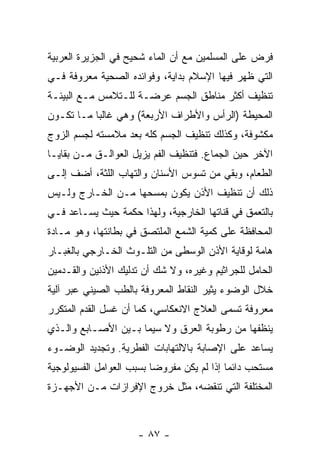 ‫ﹸﺭﺽ ﻋﻠﻰ ﺍﻟﻤﺴﻠﻤﻴﻥ ﻤﻊ ﺃﻥ ﺍﻟﻤﺎﺀ ﺸﺤﻴﺢ ﻓﻲ ﺍﻟﺠﺯﻴﺭﺓ ﺍﻟﻌﺭﺒﻴﺔ‬
                              ‫‪‬‬                    ‫ﻓ‬
‫ﺍﻟﺘﻲ ﻅﻬﺭ ﻓﻴﻬﺎ ﺍﻹﺴﻼﻡ ﺒﺩﺍﻴﺔ، ﻭﻓﻭﺍﺌﺩﻩ ﺍﻟﺼﺤﻴﺔ ﻤﻌﺭﻭﻓﺔ ﻓـﻲ‬
‫ﺘﻨﻅﻴﻑ ﺃﻜﺜﺭ ﻤﻨﺎﻁﻕ ﺍﻟﺠﺴﻡ ﻋﺭﻀـﺔ ﻟﻠـﺘﻼﻤﺱ ﻤـﻊ ﺍﻟﺒﻴﺌـﺔ‬
‫ﺍﻟﻤﺤﻴﻁﺔ )ﺍﻟﺭﺃﺱ ﻭﺍﻷﻁﺭﺍﻑ ﺍﻷﺭﺒﻌﺔ( ﻭﻫﻲ ﻏﺎﻟ ‪‬ﺎ ﻤـﺎ ﺘﻜـﻭﻥ‬
           ‫ﺒ‬
‫ﻤﻜﺸﻭﻓﺔ، ﻭﻜﺫﻟﻙ ﺘﻨﻅﻴﻑ ﺍﻟﺠﺴﻡ ﻜﻠﻪ ﺒﻌﺩ ﻤﻼﻤﺴﺘﻪ ﻟﺠﺴﻡ ﺍﻟﺯﻭﺝ‬
‫ﺍﻵﺨﺭ ﺤﻴﻥ ﺍﻟﺠﻤﺎﻉ. ﻓﺘﻨﻅﻴﻑ ﺍﻟﻔﻡ ﻴﺯﻴل ﺍﻟﻌﻭﺍﻟـﻕ ﻤـﻥ ﺒﻘﺎﻴـﺎ‬
‫ﺍﻟﻁﻌﺎﻡ، ﻭﺒﻘﻲ ﻤﻥ ﺘﺴﻭﺱ ﺍﻷﺴﻨﺎﻥ ﻭﺍﻟﺘﻬﺎﺏ ﺍﻟﻠﺜﺔ، ﺃﻀﻑ ﺇﻟـﻰ‬
‫ﺫﻟﻙ ﺃﻥ ﺘﻨﻅﻴﻑ ﺍﻷﺫﻥ ﻴﻜﻭﻥ ﺒﻤﺴﺤﻬﺎ ﻤـﻥ ﺍﻟﺨـﺎﺭﺝ ﻭﻟـﻴﺱ‬
‫ﺒﺎﻟﺘﻌﻤﻕ ﻓﻲ ﻗﻨﺎﺘﻬﺎ ﺍﻟﺨﺎﺭﺠﻴﺔ، ﻭﻟﻬﺫﺍ ﺤﻜﻤﺔ ﺤﻴﺙ ﻴﺴـﺎﻋﺩ ﻓـﻲ‬
‫ﺍﻟﻤﺤﺎﻓﻅﺔ ﻋﻠﻰ ﻜﻤﻴﺔ ﺍﻟﺸﻤﻊ ﺍﻟﻤﻠﺘﺼﻕ ﻓﻲ ﺒﻁﺎﻨﺘﻬﺎ، ﻭﻫﻭ ﻤـﺎﺩﺓ‬
‫ﻫﺎﻤﺔ ﻟﻭﻗﺎﻴﺔ ﺍﻷﺫﻥ ﺍﻟﻭﺴﻁﻰ ﻤﻥ ﺍﻟﺘﻠـﻭﺙ ﺍﻟﺨـﺎﺭﺠﻲ ﺒﺎﻟﻐﺒـﺎﺭ‬
‫ﺍﻟﺤﺎﻤل ﻟﻠﺠﺭﺍﺜﻴﻡ ﻭﻏﻴﺭﻩ، ﻭﻻ ﺸﻙ ﺃﻥ ﺘﺩﻟﻴﻙ ﺍﻷﺫﻨﻴﻥ ﻭﺍﻟﻘـﺩﻤﻴﻥ‬
‫ﺨﻼل ﺍﻟﻭﻀﻭﺀ ﻴﺜﻴﺭ ﺍﻟﻨﻘﺎﻁ ﺍﻟﻤﻌﺭﻭﻓﺔ ﺒﺎﻟﻁﺏ ﺍﻟﺼﻴﻨﻲ ﻋﺒﺭ ﺁﻟﻴﺔ‬
‫ﻤﻌﺭﻭﻓﺔ ﺘﺴﻤﻰ ﺍﻟﻌﻼﺝ ﺍﻻﻨﻌﻜﺎﺴﻲ، ﻜﻤﺎ ﺃﻥ ﻏﺴل ﺍﻟﻘﺩﻡ ﺍﻟﻤﺘﻜﺭﺭ‬
‫ﻴﻨﻅﻔﻬﺎ ﻤﻥ ﺭﻁﻭﺒﺔ ﺍﻟﻌﺭﻕ ﻭﻻ ﺴﻴﻤﺎ ﺒـﻴﻥ ﺍﻷﺼـﺎﺒﻊ ﻭﺍﻟـﺫﻱ‬
‫ﻴﺴﺎﻋﺩ ﻋﻠﻰ ﺍﻹﺼﺎﺒﺔ ﺒﺎﻻﻟﺘﻬﺎﺒﺎﺕ ﺍﻟﻔﻁﺭﻴﺔ. ﻭﺘﺠﺩﻴﺩ ﺍﻟﻭﻀـﻭﺀ‬
‫ﻤﺴﺘﺤﺏ ﺩﺍﺌ ‪‬ﺎ ﺇﺫﺍ ﻟﻡ ﻴﻜﻥ ﻤﻔﺭﻭ ‪‬ﺎ ﺒﺴﺒﺏ ﺍﻟﻌﻭﺍﻤل ﺍﻟﻔﺴﻴﻭﻟﻭﺠﻴﺔ‬
                          ‫ﻀ‬                  ‫ﻤ‬
‫ﺍﻟﻤﺨﺘﻠﻔﺔ ﺍﻟﺘﻲ ﺘﻨﻘﻀﻪ، ﻤﺜل ﺨﺭﻭﺝ ﺍﻹﻓﺭﺍﺯﺍﺕ ﻤـﻥ ﺍﻷﺠﻬـﺯﺓ‬



                      ‫- ٧٨ -‬
 