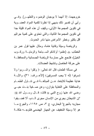 ‫ﺨﺭﻭﺠﻬﻤﺎ، ﺇﻻ ﺃ ﹼﻬﻤﺎ ﻻ ﻴﻭﺠﺒﺎﻥ ﺍﻟﻭﻀﻭﺀ ﻭﺍﻟﺘﻁﻬـﺭ(. ﻭﻓـﻲ‬
                                   ‫ﻨ‬
‫ﺭﺃﻴﻲ ﺃﻥ ﺘﻔﺴﻴﺭ ﺫﻟﻙ ﺒﺩﻴﻬﻲ ﺇﺫﺍ ﻨﻅﺭﻨﺎ ﻟﻜﻤﻴﺔ ﺍﻟﻤﻭﺍﺩ ﺍﻟﻌﻀـﻭﻴﺔ‬
                                                ‫‪‬‬
‫ﻓﻲ ﺘﻜﻭﻴﻥ ﺍﻟﻤﺠﻤﻭﻋﺔ ﺍﻷﻭﻟﻰ، ﻭﻜﻴﻑ ﺃﻥ ﻫﺫﻩ ﺍﻟﻤﻭﺍﺩ ﻗﻠﻴﻠﺔ ﺠ ‪‬ﺍ‬
 ‫ﺩ‬                    ‫‪‬‬
‫ﻓﻲ ﺘﻜﻭﻴﻥ ﺍﻟﻤﺠﻤﻭﻋﺔ ﺍﻟﺜﺎﻨﻴﺔ، ﻭﺍﻟﺘﻲ ﺘﺤﺘﻭﻱ ﻋﻠﻰ ﻜﻤﻴﺔ ﺠﺭﺍﺜﻴﻡ‬
            ‫ﺃﻗل ﺒﻜﺜﻴﺭ ﻭﺨﻁﺭ ﺍﻷﻤﺭﺍﺽ ﻤﻨﻬﺎ ﻨﺎﺩﺭ ﺍﻟﺤﺩﻭﺙ.‬
‫ﻭﺍﻟﺭﻴﺎﻀﺔ ﻭﺴﻴﻠﺔ ﻭﻗﺎﺌﻴﺔ ﻫﺎﻤﺔ، ﻭﻤﺜﺎل ﻋﻠﻴﻬﺎ ﻗﻭل ﻋﻤﺭ ﺒﻥ‬
‫ﺍﻟﺨﻁﺎﺏ ‪) ‬ﻋﻠﻤﻭﺍ ﺃﻭﻻﺩﻜﻡ ﺍﻟﺴـﺒﺎﺤﺔ ﻭﺍﻟﺭﻤﺎﻴـﺔ ﻭﺭﻜـﻭﺏ‬
‫ﺍﻟﺨﻴل(، ﻓﺸﺠﻊ ﻋﻠﻰ ﻤﻤﺎﺭﺴﺔ ﺍﻟﺭﻴﺎﻀﺔ ﺍﻟﺠﺴﻤﺎﻨﻴﺔ ﻭﺍﻟﻤﺤﺎﻓﻅـﺔ‬
                   ‫ﻋﻠﻰ ﺤﺭﻜﺔ ﺍﻟﻤﻔﺎﺼل ﻭﺘﻨﺸﻴﻁ ﺍﻟﻌﻀﻼﺕ.‬
‫ﻓﻲ ﻤﺴﺄﻟﺔ ﺍﻟﻁﻌﺎﻡ، ﻗﺎل ﺍﷲ ﺘﻌﺎﻟﻰ: ‪ ‬ﻭﻜﹸﻭﺍ ‪‬ﺍﺸﹾـﺭ ‪‬ﻭﺍ ‪‬ﻻ‬
‫‪‬ﺒ ﻭ ﹶ‬      ‫ﹸﻠ ﻭ‬
‫ﺘﺴﺭ ﹸﻭﺍ ﺇ ﱠﻪ ﻻ ﻴﺤ ‪ ‬ﺍﻟﻤﺴﺭ ِﻴﻥ‪] ‬ﺍﻷﻋـﺭﺍﻑ: ١٣[، ﻭﺍﻵﻴـﺔ‬
                       ‫ﹸ ‪ِ ‬ﻓ ِﻨ ‪ ‬ﹶ ‪ِ ‬ﺏ ﹾ ‪ِ  ‬ﻓ ‪‬‬
‫ﻫﺩﺍﻴﺔ ﻋﻅﻴﻤﺔ ﻟﻼﺒﺘﻌﺎﺩ ﻋـﻥ ﺍﻟﻤﺒﺎﻟﻐـﺔ ﻓـﻲ ﺘﻨـﺎﻭل ﺍﻟﻁﻌـﺎﻡ‬
‫ﻭﺍﻟﻤﺤﺎﻓﻅﺔ ﻋﻠﻰ ﺍﻟﺘﻐﺫﻴﺔ ﺒﺘﻭﺍﺯﻥ، ﻭﻋﻥ ﺼـﻔﻴﺔ ﺒﻨـﺕ ﺤﻴـﻲ‬
‫ﺭﻀﻲ ﺍﷲ ﻋﻨﻬﺎ ﺯﻭﺝ ﺍﻟﻨﺒﻲ ‪ ‬ﻗﺎﻟﺕ: ﻗـﺎل ﺭﺴـﻭل ﺍﷲ ‪:‬‬
‫"ﺇﻥ ﺍﻟﺸﻴﻁﺎﻥ ﻴﺠﺭﻱ ﻤﻥ ﺍﻹﻨﺴﺎﻥ ﻤﺠﺭﻯ ﺍﻟـﺩﻡ، ﺃﻻ ﻓﻀـﻴﻘﻭﺍ‬
                                              ‫‪‬‬
‫ﻤﺠﺎﺭﻴﻪ ﺒﺎﻟﺠﻭﻉ" ﺍﻟﺒﺨﺎﺭﻱ، ﺝ ٣، ﺹ ٥٩١١، ﻭﺍﻟﺠﻭﻉ ﻤـﺎ‬
‫ﻫﻭ ﺇﻻ ﻭﺴﻴﻠﺔ ﺍﻟﺘﺨﻔﻴﻑ ﻋﻥ ﺍﻟﺠﻬﺎﺯ ﺍﻟﻬﻀﻤﻲ ﻓﺘﺘﻭﺠـﻪ ﻁﺎﻗـﺔ‬




                      ‫- ٩٨ -‬
 